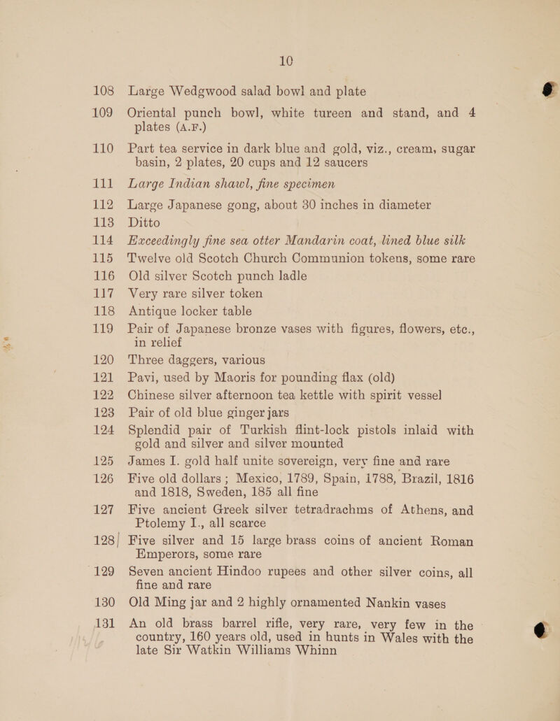 108 109 110 ii 112 118 114 115 116 117 118 1419 120 121 122 128 124 125 126 127 129 130 131 10 Large Wedgwood salad bowl and plate Oriental punch bowl, white tureen and stand, and 4 plates (A.F.) Part tea service in dark blue and gold, viz., cream, sugar basin, 2 plates, 20 cups and 12 saucers Large Indian shawl, fine specimen Large Japanese gong, about 30 inches in diameter Ditto Eixceedingly fine sea otter Mandarin coat, lined blue silk Twelve old Scotch Church Communion tokens, some rare Old silver Scotch punch ladle Very rare silver token Antique locker table Pair of Japanese bronze vases with figures, flowers, etc., in relief Three daggers, various Pavi, used by Maoris for pounding flax (old) Chinese silver afternoon tea kettle with spirit vessel Pair of old blue ginger jars Splendid pair of Turkish flint-lock pistols inlaid with gold and silver and silver mounted James I. gold half unite sovereign, very fine and rare Five old dollars ; Mexico, 1789, Spain, 1788, Brazil, 1816 and 1818, Sweden, 185 all fine Five ancient Greek silver tetradrachms of Athens, and Ptolemy I., all scarce Five silver and 15 large brass coins of ancient Roman Emperors, some rare Seven ancient Hindoo rupees and other silver coins, all fine and rare Old Ming jar and 2 highly ornamented Nankin vases An old brass barrel rifle, very rare, very few in the country, 160 years old, used in hunts in Wales with the late Sir Watkin Williams Whinn