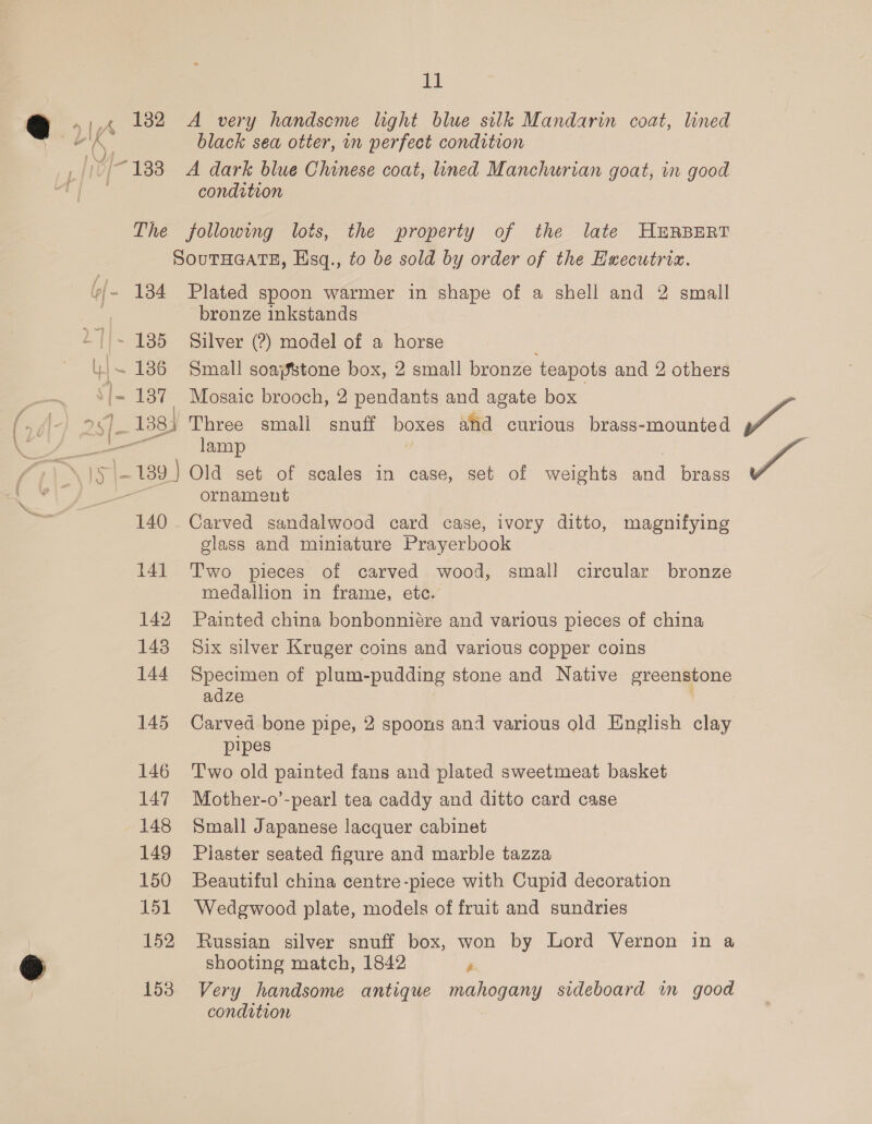 132 Ad A very handseme light blue silk Mandarin coat, lined black sea otter, in perfect condition A dark blue Chinese coat, lined Manchurian goat, in good condition 140 14] 142 143 144 145 146 147 148 149 150 151 152 153 Plated spoon warmer in shape of a shell and 2 small bronze inkstands Silver (?) model of a horse Small soajstone box, 2 small bronze teapots and 2 others Mosaic brooch, 2 pendants and agate box lamp ornament Carved sandalwood card case, ivory ditto, magnifying glass and miniature Prayerbook Two pieces of carved wood, small circular bronze medallion in frame, etc. Painted china bonbonniére and various pieces of china Six silver Kruger coins and various copper coins Specimen of plum-pudding stone and Native sreengione adze Carved bone pipe, 2 spoons and various old English clay pipes T'wo old painted fans and plated sweetmeat basket Mother-o’-pearl tea caddy and ditto card case Small Japanese lacquer cabinet Piaster seated figure and marble tazza Beautiful china centre-piece with Cupid decoration Wedgwood plate, models of fruit and sundries Russian silver snuff box, won by Lord Vernon in a shooting match, 1842 ‘ Very handsome antique mahogany sideboard im good condition