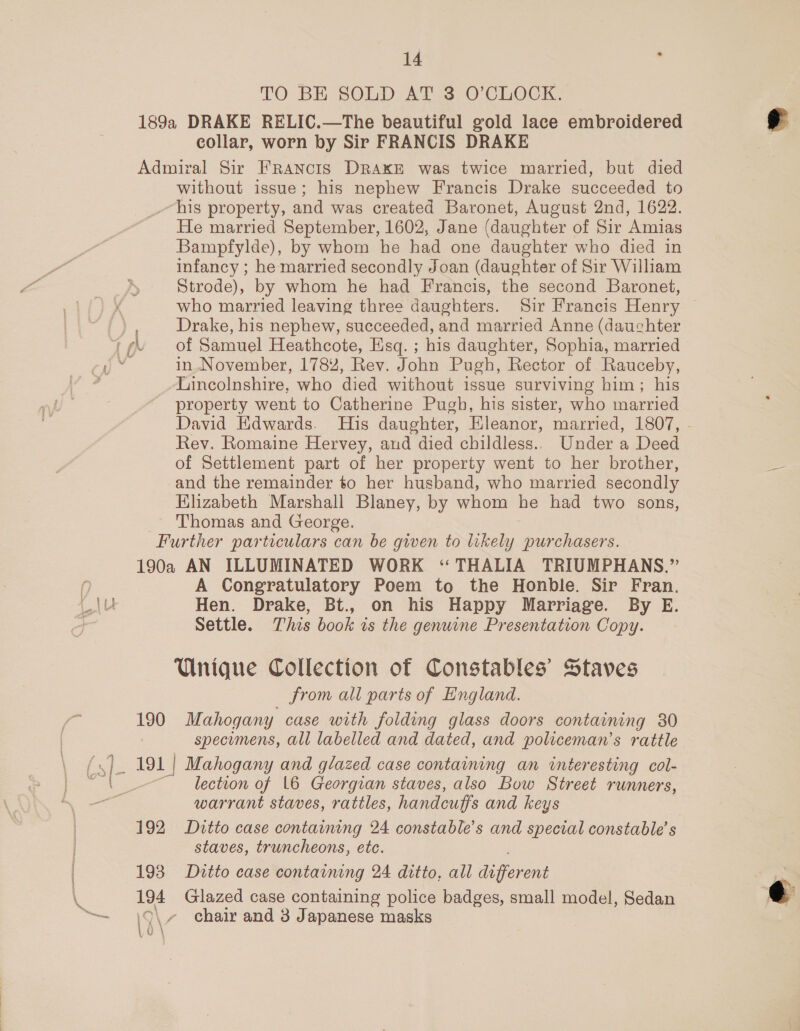 TO BE SOLD AT 3, O’CLOCK, 189a DRAKE RELIC.—The beautiful gold lace embroidered collar, worn by Sir FRANCIS DRAKE Admiral Sir FRANCIS DRAKE was twice married, but died without issue; his nephew Francis Drake succeeded to his property, and was created Baronet, August 2nd, 1622. He married September, 1602, Jane (daughter of Sir Amias Bampfylde), by whom he had one daughter who died in infancy ; he married secondly Joan (daughter of Sir William Strode), by whom he had Francis, the second Baronet, who married leaving three daughters. Sir Francis Henry Drake, his nephew, succeeded, and married Anne (dauchter in November, 1782, Rev. John Pugh, Rector of Rauceby, Lincolnshire, who died without issue surviving him; his property went to Catherine Pugh, his sister, who married David Edwards. His daughter, Eleanor, married, 1807, - Rev. Romaine Hervey, and died childless.. Under a Deed of Settlement part of her property went to her brother, and the remainder to her husband, who married secondly Elizabeth Marshall Blaney, by whom he had two sons, Thomas and George. Further particulars can be given to likely purchasers. 190a AN ILLUMINATED WORK “ THALIA TRIUMPHANS.”’ A Congratulatory Poem to the Honble. Sir Fran. Hen. Drake, Bt., on his Happy Marriage. By E. Settle. This book is the genuine Presentation Copy. Unigue Collection of Constables’ Staves from all parts of England. 190 Mahogany case with folding glass doors containing 30 specumens, all labelled and dated, and policeman’s rattle lection of 16 Georgian staves, also Bow Street runners, warrant staves, rattles, handcuffs and keys 7 192 Ditto case containng 24 constable’s and special constable’ s staves, truncheons, ete. 193 Ditto case contaimng 24 ditto, all meer: 194 Glazed case containing police badges, small model, Sedan 19 \, chair and 3 Japanese masks Vu \