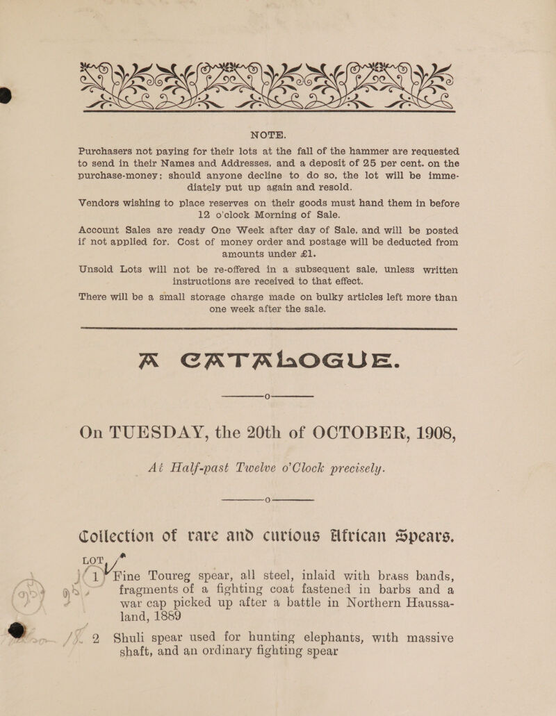  Purchasers not paying for their lots at the fall of the hammer are requested to send in their Names and Addresses, and a deposit of 25 per cent. on the purchase-money; should anyone decline to do so, the lot will be imme- diately put up again and resold. Vendors wishing to place reserves on their goods must hand them in before 12 o’clock Morning of Sale. Account Sales are ready One Week after day of Sale, and will be posted if not applied for. Cost of money order and postage will be deducted from amounts under £1. Unsold Lots will not be re-offered in a subsequent sale, unless written instructions are received to that effect. There will be a small storage charge made on bulky articles left more than one week after the sale.  A CATALOGUE. O On TUESDAY, the 20th of OCTOBER, 1908, Ai Half-past Twelve o’Clock precisely. Collection of rare and curtous Efrican Spears, yor, f° | )(1¥ Fine Toureg spear, all steel, inlaid with brass bands, n&gt; 2 fragments of a fighting coat fastened in barbs and a 2 war cap picked up after a battle in Northern Haussa- land, 1889 /, 9 Shuli spear used for hunting elephants, with massive shaft, and an ordinary fighting spear