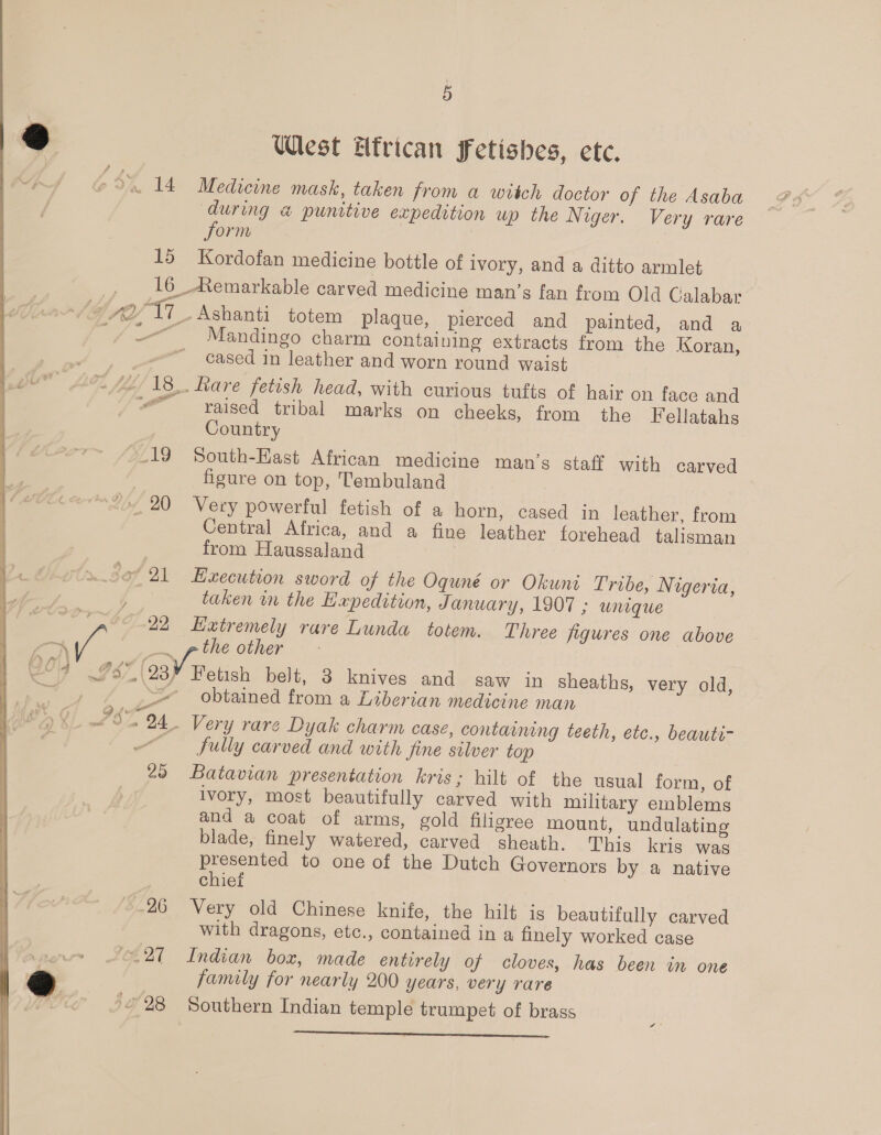 Spe (23) West ttrican fetishes, etc. Medicine mask, taken from a witch doctor of the Asaba during a punitive expedition up the Niger. Very rare form Kordofan medicine bottle of ivory, and a ditto armlet Mandingo charm containing extracts from the Koran, cased in leather and worn round waist raised tribal marks on cheeks, from the Feilatahs Country South-East African medicine man’s staff with carved figure on top, Tembuland Very powerful fetish of a horn, cased in leather, from Central Africa, and a fine leather forehead talisman from Haussaland Execution sword of the Oquné or Okunt Tribe, Nigeria, taken wn the Hapedition, January, 1907 ; unique Extremely rare Lunda totem. Three figures one above the other Fetish belt, 3 knives and saw in sheaths, very old, obtained from a Libertan medicine man fully carved and with fine silver top Batavian presentation kris; hilt of the usual form, of ivory, most beautifully carved with military emblems and a coat of arms, gold filigree mount, undulating blade, finely watered, carved sheath. This kris was presented to one of the Dutch Governors by a native chief Very old Chinese knife, the hilt is beautifully carved with dragons, etc., contained in a finely worked case Indian box, made entirely of cloves, has been in one family for nearly 200 years, very rare Southern Indian temple trumpet of brass