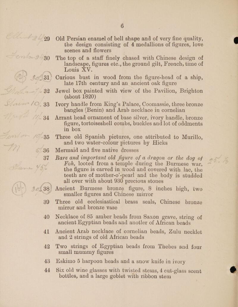 29 30 - 32 735 Oo” 39 40 Al 42 43 Ad 6 Old Persian enamel of bell shape and of very fine quality, the design consisting of 4 medallions of figures, love scenes and flowers | The top of a staff finely chased with Chinese design of landscape, figures etc., the ground gilt, French, time of Louis XV. Curious bust in wood from the figure-head of a ship, late 17th century and an ancient oak figure Jewel box painted with view of the Pavilion, Brighton (about 1820) Ivory handle from King’s Palace, Coomassie, three bronze bangles ‘Benin) and Arab necklace in cornelian Arrant head ornament of base silver, ivory handle, bronze figure, tortoiseshell combs, buckles and lot of oddments in box Three old Spanish pictures, one attributed to Murillo, and two water-colour pictures by Hicks Mermaid and five native dresses Foh, looted from a temple during the Burmese war, the figure is carved in wood and covered with lac, the teeth are of mother-o’-pearl and the body is studded all over with about 930 precious stones Ancient Burmese bronze figure, 8 inches high, two smaller figures and Chinese mirror Three old ecclesiastical brass seals, Chinese bronze mirror and bronze vase Necklace of 85 amber beads from Saxon grave, string of ancient Hgyptian beads and anotler of African beads Ancient Arab necklace of cornelian beads, Zulu necklet and 2 strings of old African beads Two strings of Egyptian beads from Thebes and four small mummy figures Eskimo 5 harpoon heads and a snow knife in ivory Six old wine glasses with twisted stems, 4 cut-glass scent bottles, and a large goblet with ribbon stem
