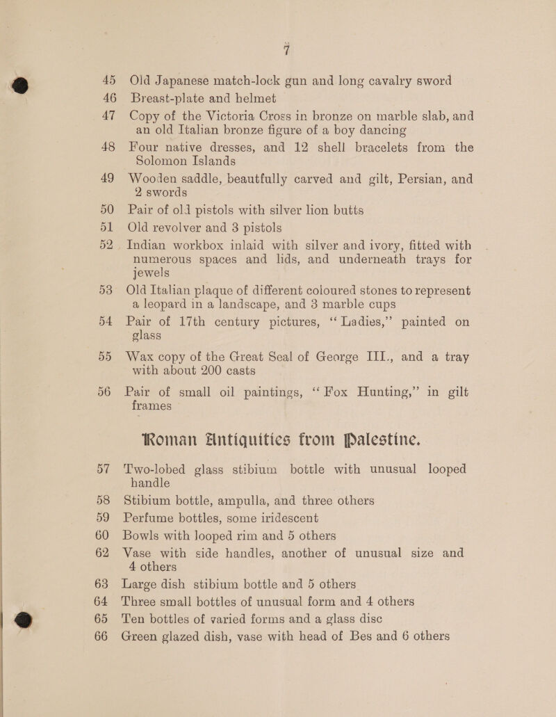 45 46 47 48 49 50 51 52 D3 54 55 56 58 59 60 63 64 65 66 : Old Japanese match-lock gun and long cavalry sword Breast-plate and helmet Copy of the Victoria Cross in bronze on marble slab, and an old Italian bronze figure of a boy dancing Four native dresses, and 12 shell bracelets from the Solomon Islands Wooden saddle, beautfully carved and gilt, Persian, and 2 swords Pair of old pistols with silver lion butts Old revolver and 8 pistols Indian workbox inlaid with silver and ivory, fitted with numerous spaces and lids, and underneath trays for jewels Old Italian plaque of different coloured stones to represent a leopard in a landscape, and 3 marble cups Pair of 17th century pictures, ‘‘ Ladies,’ painted on glass Wax copy of the Great Seal of George III., and a tray with about 200 casts Pair of small oil paintings, ‘‘ Fox Hunting,” in gilt frames Roman #ntiquities from Palestine. T'wo-lobed glass stibium bottle with unusual looped handle Stibium bottle, ampulla, and three others Perfume bottles, some iridescent Bowls with looped rim and 5 others Vase with side handles, another of unusual size and 4 others Large dish stibium bottle and 5 others Three small bottles of unusual form and 4 others Ten bottles of varied forms and a glass disc Green glazed dish, vase with head of Bes and 6 others