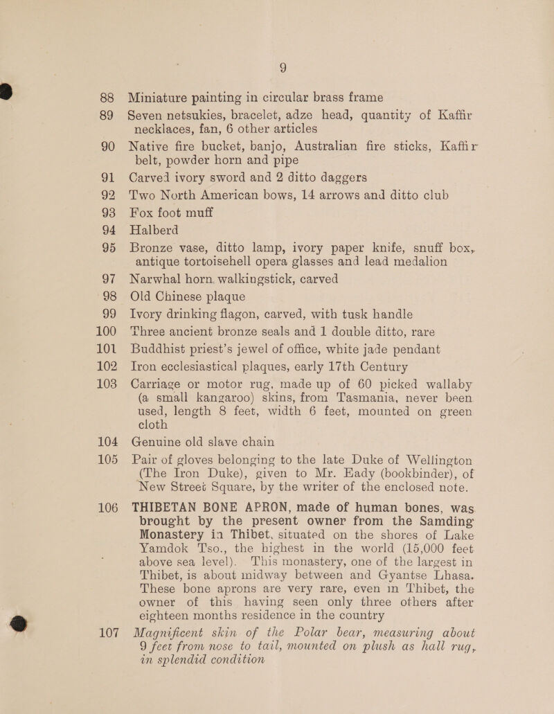 88 89 90 gl 92 93 94 95 97 98 99 100 101 102 103 104 105 106 107 9 Miniature painting in circular brass frame Seven netsukies, bracelet, adze head, quantity of Kaffir necklaces, fan, 6 other articles Native fire bucket, banjo, Australian fire sticks, Kaffir belt, powder horn and pipe } Carved ivory sword and 2 ditto daggers Two North American bows, 14 arrows and ditto club Fox foot muff Halberd Bronze vase, ditto lamp, ivory paper knife, snuff box, antique tortoisehell opera glasses and lead medalion Narwhal horn. walkingstick, carved Old Chinese plaque Ivory drinking flagon, carved, with tusk handle Three ancient bronze seals and 1 double ditto, rare Buddhist priest’s jewel of office, white jade pendant Iron ecclesiastical plaques, early 17th Century Carriage or motor rug, made up of 60 picked wallaby (a small kangaroo) skins, from Tasmania, never been used, length 8 feet, width 6 feet, mounted on green cloth Genuine old slave chain Pair of gloves belonging to the late Duke of Wellington (The Iron Duke), given to Mr. Eady (bookbinder), of New Street Square, by the writer of the enclosed note. THIBETAN BONE APRON, made of human bones, was brought by the present owner from the Samding Monastery in Thibet, situated on the shores of Lake Yamdok T'so., the highest in the world (15,000 feet above sea level). his monastery, one of the largest in Thibet, is about inidway between and Gyantse Lhasa. These bone aprons are very rare, even in Thibet, the owner of this having seen only three others after eighteen months residence in the country Magnificent skin of the Polar bear, measuring about 9 feet from nose to tarl, mounted on plush as hall rug, in splendid condition