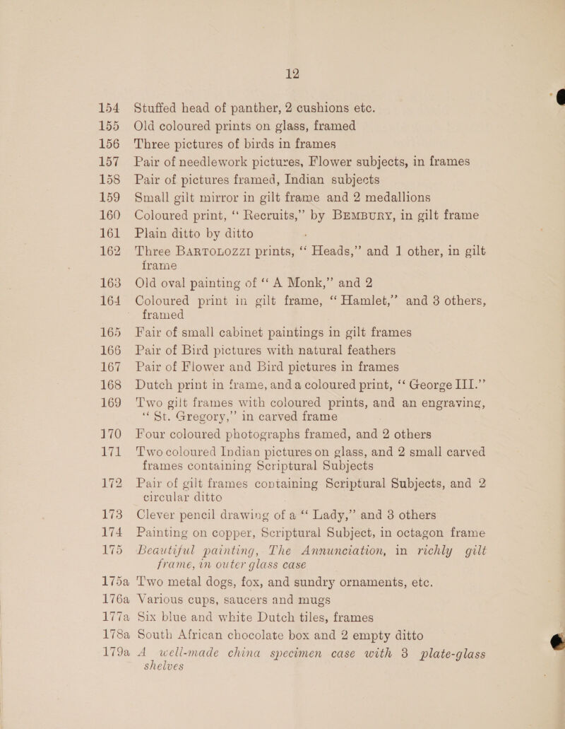 154 155 156 157 158 159 160 161 162 163 164 165 166 167 168 169 170 171 172 173 174 175 175a 176a 178 I VRee Toa, 12 Stuffed head of panther, 2 cushions etc. Old coloured prints on glass, framed Three pictures of birds in frames Pair of needlework pictures, Flower subjects, in frames Pair of pictures framed, Indian subjects Small gilt mirror in gilt frame and 2 medallions Coloured print, ‘‘ Recruits,” by BEMBuRY, in gilt frame Plain ditto by ditto Three BARTOLOZZI prints, ‘‘ Heads,” and 1 other, in gilt irame Old oval painting of ‘‘ A Monk,” and 2 Coloured print in gilt frame, ‘‘ Hamlet,’ and 3 others, framed Fair of small cabinet paintings in gilt frames Pair of Bird pictures with natural feathers Pair of Flower and Bird pictures in frames Dutch print in frame, anda coloured print, ‘‘ George ITI.” Two gilt frames with coloured prints, and an engraving, ‘St. Gregory,’ in carved frame Four coloured photographs framed, and 2 others T'wo coloured Indian pictures on glass, and 2 small carved frames containing Scriptural Subjects Pair of gilt frames coptaining Scriptural Subjects, and 2 circular ditto Clever pencil drawing of a ‘‘ Lady,” and 3 others Painting on copper, Scriptural Subject, in octagon frame Beautiful painting, The Annunciation, in richly gilt frame, in outer glass case ‘'wo metal dogs, fox, and sundry ornaments, etc. Various cups, saucers and mugs Six blue and white Dutch tiles, frames South African chocolate box and 2 empty ditto A well-made china specimen case with 3 plate-glass shelves |