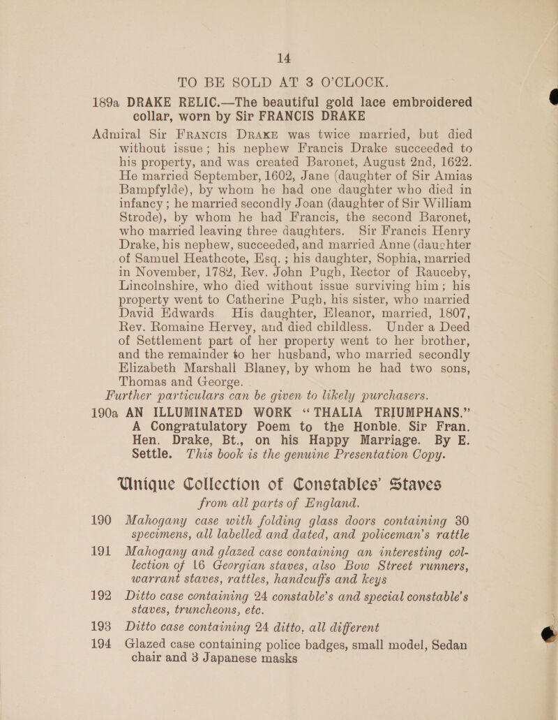 TO BE SOLD AT. 3 O'CLOCK. collar, worn by Sir FRANCIS DRAKE without issue; his nephew Francis Drake succeeded to his property, and was created Baronet, August 2nd, 1622. He married September, 1602, Jane (daughter of Sir Amias Bampfylde), by whom he had one daughter who died in infancy ; he married secondly Joan (daughter of Sir William Strode), by whom he had Francis, the second Baronet, who married leaving three daughters. Sir Francis Henry Drake, his nephew, succeeded, and married Anne (dauchter of Samuel Heathcote, Esq. ; his daughter, Sophia, married in November, 1782, Rev. John Pugh, Rector of Rauceby, Lincolnshire, who died without issue surviving him; his property went to Catherine Pugh, his sister, who married David Edwards. His daughter, Eleanor, married, 1807, Rev. Romaine Hervey, and died childless. Under a Deed of Settlement part of her property went to her brother, and the remainder to her husband, who married secondly Elizabeth Marshall Blaney, by whom he had two sons, Thomas and George. | 190 191 192 193 194 A Congratulatory Poem to the Honble. Sir Fran. Hen. Drake, Bt., on his Happy Marriage. By E. Settle. This book is the genuine Presentation Copy. Unique Collection of Constables’ Staves from all parts of England. Mahogany case with folding glass doors containing 30 specumens, all labelled and dated, and policeman’s rattle Mahogany and glazed case containing an interesting col- lection of 16 Georgian staves, also Bow Street runners, warrant staves, rattles, handcuffs and keys Ditto case containing 24 constable’s and special constable’ s staves, truncheons, etc. Ditto case containing 24 ditto, all different Glazed case containing police badges, small model, Sedan chair and 3 Japanese masks