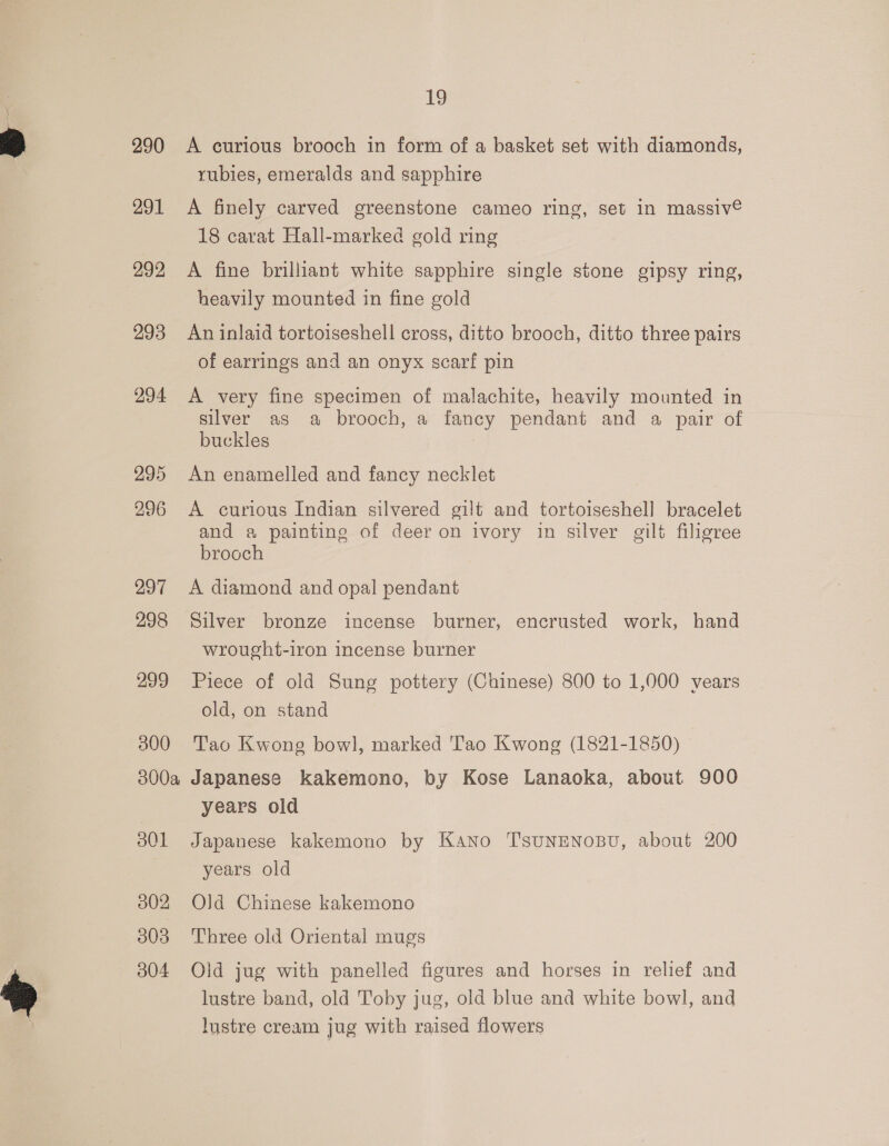 290 291 292 293 294 295 296 297 298 299 300 300a o0L 302 303 304 ig A curious brooch in form of a basket set with diamonds, rubies, emeralds and sapphire A finely carved greenstone cameo ring, set in massiv© 18 carat Hall-marked gold ring A fine brilliant white sapphire single stone gipsy ring, heavily mounted in fine gold An inlaid tortoiseshell cross, ditto brooch, ditto three pairs of earrings and an onyx scarf pin A very fine specimen of malachite, heavily mounted in silver as a brooch, a fancy pendant and a pair of buckles An enamelled and fancy necklet A curious Indian silvered gilt and tortoiseshell bracelet and a painting of deer on ivory in silver gilt filigree brooch A diamond and opal pendant Silver bronze incense burner, encrusted work, hand wrought-iron incense burner Piece of old Sung pottery (Chinese) 800 to 1,000 vears old, on stand Tao Kwong bowl, marked Tao Kwong (1821-1850) Japanese kakemono, by Kose Lanaoka, about 900 years old Japanese kakemono by KANno T'SUNENOBU, about 200 years old Old Chinese kakemono Three old Oriental mugs Oid jug with panelled figures and horses in relief and lustre band, old Toby jug, old blue and white bowl, and lustre cream jug with raised flowers