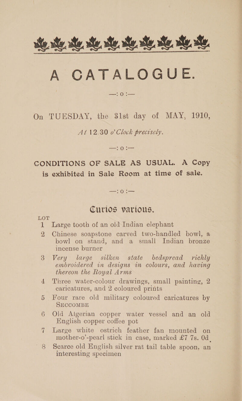 A CATALOGUE. ie On TUESDAY, the 3st day of MAY, 1910, At 12.30 o’ Clock precisely. —:0:— CONDITIONS OF SALE AS USUAL. A Copy is exhibited in Sale Room at time of sale. Curios parious. LOT 1 Large tooth of an old Indian elephant 2 Chinese soapstone carved two-handled bowl, a bowl on stand, and a small Indian bronze incense burner 3 Very large silken state bedspread richly embroidered in designs wm colours, and having thereon the Royal Arms | 4 Three water-colour drawings, small painting, 2 caricatures, and 2 coloured prints 5 Four rare old military coloured caricatures by SECCOMBE 6 Old Algerian copper water vessel and an old English copper coffee pot 7 large white ostrich feather fan mounted on mother-o’-pearl stick in case, marked £7 7s. 0d. 8 Scarce old English silver rat tail table spoon, an interesting specimen