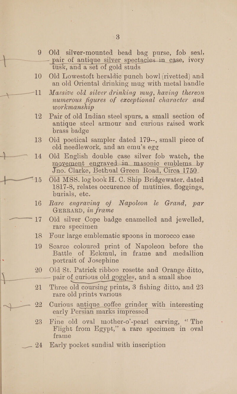 3 9 Old silver-mounted bead bag purse, fob seal, —— pair of antique silver ‘spectacies- in_case, ivory tusk, and a set of g gold studs 10 Old Lowestoft heraldic punch bowl (rivetted) and an old Oriental drinking mug with metal handle , ——— ll Massive old silver drinking mug, having thereon numerous figures of exceptional character and workmanship 12 Pair of old Indian steel spurs, a small section of antique steel armour and curious raised work brass badge 138 Oid poetical sampler dated 179--, small piece of old needlework, and an emu’s egg —— 14 Old English double case silver fob watch, the movement engraved-in_ masonic emblems_by Jno. Clarke, Bethual Green Road, Circa_1750_ 15 «6Old MSS. log book H. C. Ship Bridgewater, dated 1817-8, relates occurence of mutinies, flogeings, pails: etc. 16 Rare engraving of Napoleon le Grand, par GERRARD, in frame -———~ 17 Old silver Cope badge enamelled and jewelled, rare specimen 18 Four large emblematic spoons in morocco case 19 Scarce coloured print of Napoleon before the Battle of Eckmul, in frame and medallion portrait of Josephine 20 Old St. Patrick ribbon rosette and Orange ditto, ee of curious old goggles, and a small shoe 91 Three old coursing prints, 3 fishing ditto, and 23 rare old prints various ) —_ 22 Curious antique coffee grinder with interesting early Persian marks impressed 923 Fine old oval mother-o’-pearl carving, ‘‘ The Flight from Egypt,” a rare specimen in oval frame | ;