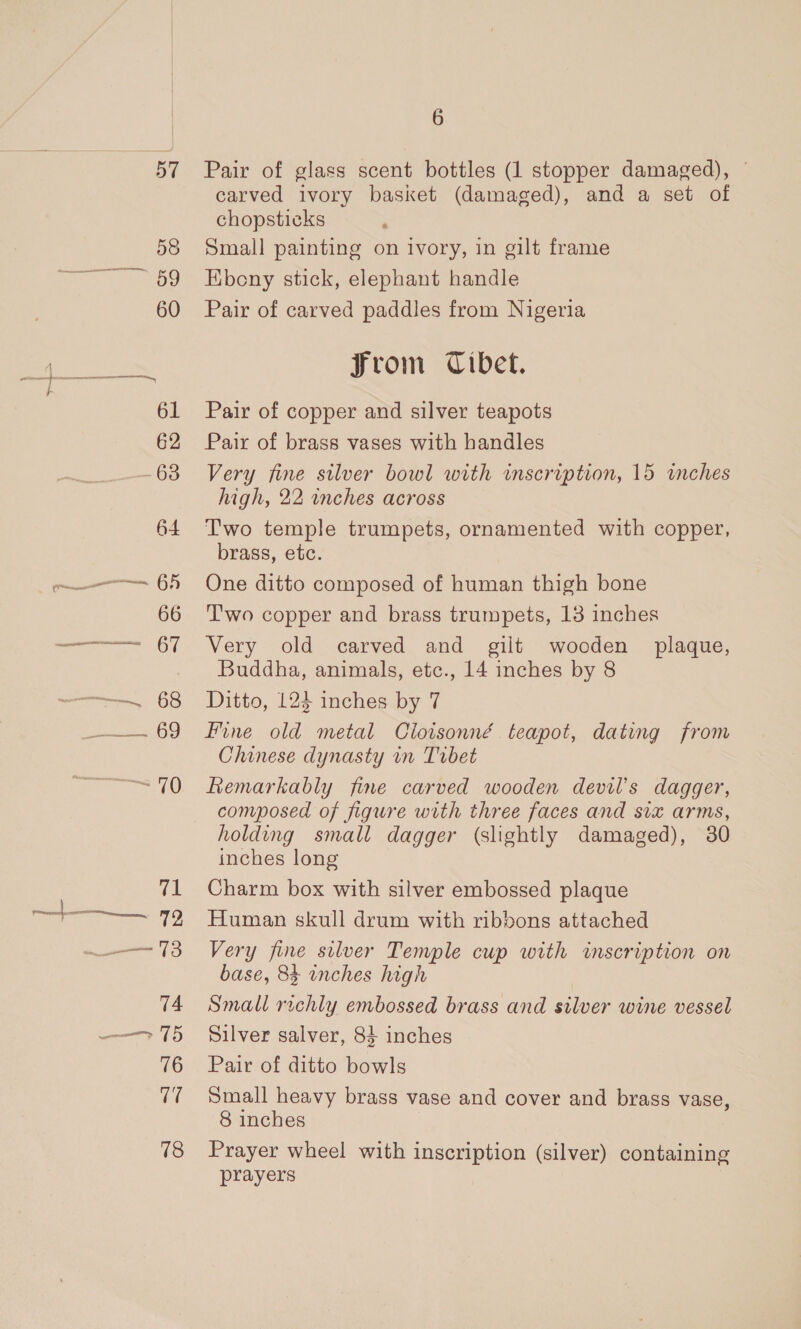 71 ae wen 72 74 cue E 76 17 78 6 Pair of glass scent bottles (1 stopper damaged), ~ carved ivory basket (damaged), and a set of chopsticks Small painting on ivory, in gilt frame Ebony stick, elephant handle Pair of carved paddles from Nigeria SJrom Tibet. Pair of copper and silver teapots Pair of brass vases with handles Very fine silver bowl with inscription, 15 inches high, 22 inches across Two temple trumpets, ornamented with copper, brass, etc. One ditto composed of human thigh bone T'wo copper and brass trumpets, 13 inches Very old carved and gilt wooden plaque, Buddha, animals, etc., 14 inches by 8 Ditto, 124 inches by 7 Fine old metal Cloisonné teapot, dating from Chinese dynasty in Trbet Remarkably fine carved wooden devil's dagger, composed of figure with three faces and six arms, holding small dagger (slightly damaged), 30 inches long Charm box with silver embossed plaque Human skull drum with ribbons attached Very fine silver Temple cup with inscription on base, 84 inches high Small rechly embossed brass and silver wine vessel Silver salver, 8} inches Pair of ditto bowls Small heavy brass vase and cover and brass vase, 8 inches Prayer wheel with inscription (silver) containing prayers
