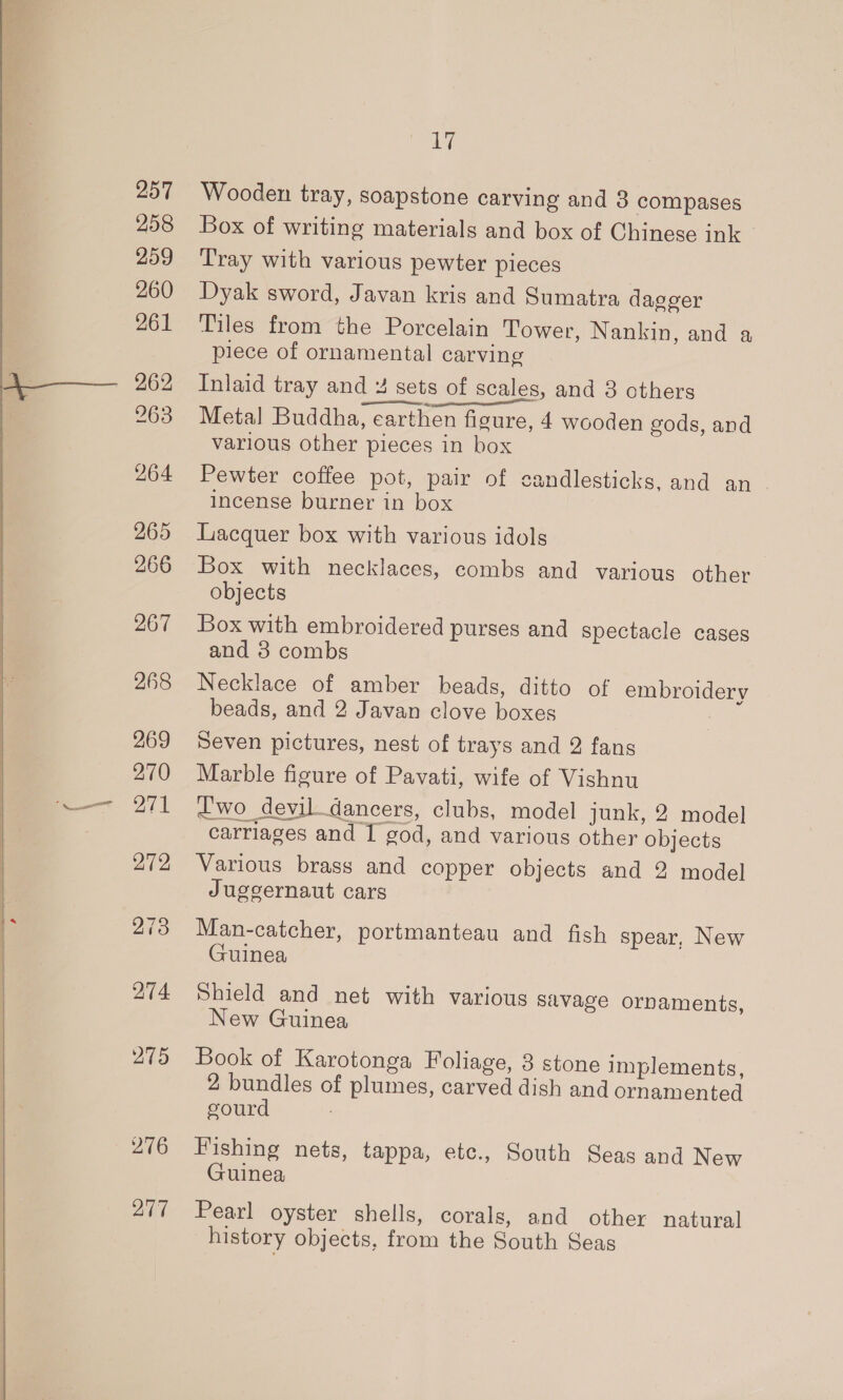 257 258 259 260 261 263 264 265 266 267 268 269 270 a 271 272 276 277 17 Wooden tray, soapstone carving and 3 compases Box of writing materials and box of Chinese ink Tray with various pewter pieces Dyak sword, Javan kris and Sumatra dagger Tiles from the Porcelain Tower, Nankin, and a piece of ornamental carving Inlaid tray and 4 sets of scales, and 3 others pe ON Metal Buddha, earthen figure, 4 wooden gods, and various other pieces in box Pewter coffee pot, pair of candlesticks, and an . incense burner in box Lacquer box with various idols Box with necklaces, combs and various other objects Box with embroidered purses and spectacle cases and 8 combs Necklace of amber beads, ditto of BELO beads, and 2 Javan clove one Seven pictures, nest of trays and 2 fans Marble pene of Pavati, wife of Vishnu carriages and 20d, aa various other ‘objects Various brass and copper objects and 2 model Juggernaut cars Man-catcher, portmanteau and fish spear, New Guinea Shield and net with various savage ornaments, New Guinea Book of Karotonga Foliage, 3 stone implements, 2 bundles of plumes, carved dish and ornamented gourd Fishing nets, tappa, etc., South Seas and New Guinea Pearl oyster shells, corals, and other natural history objects, from the South Seas