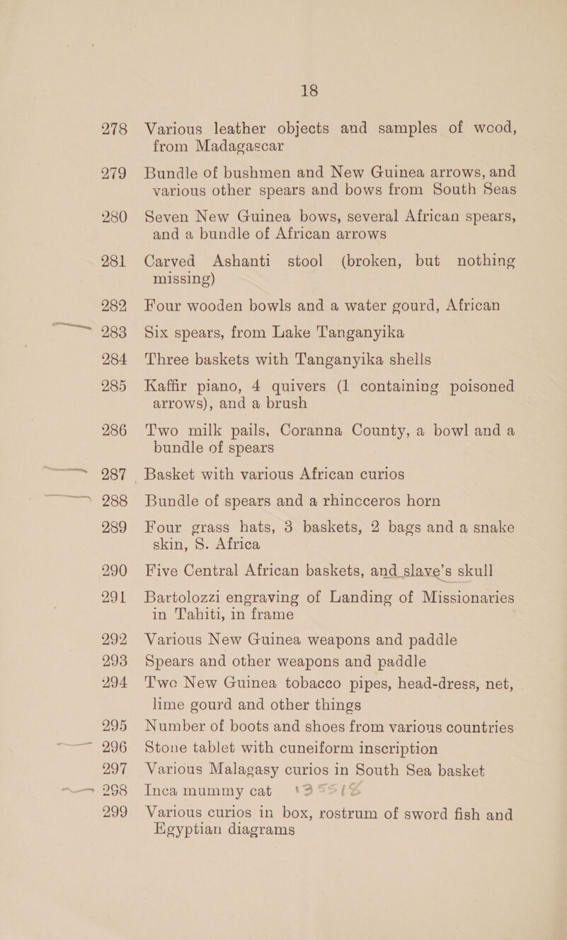 278 279 280 281 286 287 289 290 291 292 293 294 295 297 268 299 18 Various leather objects and samples of weod, from Madagascar Bundle of bushmen and New Guinea arrows, and various other spears and bows from South Seas Seven New Guinea bows, several African spears, and a bundle of African arrows Carved Ashanti stool (broken, but nothing missing) Four wooden bowls and a water gourd, African Six spears, from Lake Tanganyika Three baskets with Tanganyika shells Kaffir piano, 4 quivers (1 containing poisoned arrows), and a brush Two milk pails, Coranna County, a bowl and a bundle of spears Bundle of spears and a rhincceros horn Four grass hats, 3 baskets, 2 bags and a snake skin, S. Africa Five Central African baskets, and slave’s skull Bartolozzi engraving of Landing of Missionaries in Tahiti, in frame Various New Guinea weapons and paddle Spears and other weapons and paddle Twe New Guinea tobacco pipes, head-dress, net, lime gourd and other things Number of boots and shoes from various countries Stone tablet with cuneiform inscription Various Malagasy curios in South Sea basket Inca mummy cat ‘35S{ Various curios in box, rostrum of sword fish and Hegyptian diagrams