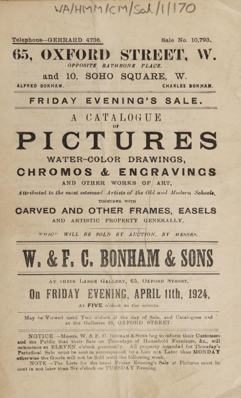 WATHIAM ICMISch JI {1 ZO Telephone—GERRARD 4736. Sale No. 10,798. 65, OXFORD STRE TET, W. OPPOSITE RATHBONE. PLACE. and 10, SOHO SQUARE, W. ALFRED BONHAM. CHARLES BONHAM. —— FRIDAY EVENING’S SALE. i VATALOGUE PICTURES WATER-COLOR DRAWINGS, CHROMOS &amp; ENCRAVINGS AND OTHER WORKS OF ARI, Attributed to the most esteemed Artists of the Old and Modern Schools, TOGETHER WITH CARVED AND OTHER FRAMES, EASELS AND ARTISTIC PROPERTY GENERALLY,     wHIO'’ WILL BE SOLD BY Tobiton BY MESSRS, F.C,        May be Viewed until Two o'clock of the day of Sale, and Catalogues had s at the Galleries 65, OXFORD STRE HT.    NOTICE.—Messrs, W. &amp; F.0 a: Banta &amp; Sons beg to inform their Customers and the Public that their Sale on Thursdays of Household Furniture, &amp;c., will commence at ELEVEN o’clock punctually. All property intended for Thursday’s Periodical Sale must be sent in accompanied bya List not Later than MONDAY etherwise the Goods will not be Sold until the following week, NOTH.—The Lists for the usual Friday HEvening’s Sale of Pictures must: be gent in not later than Six o’elock on TUESDAY Evening,