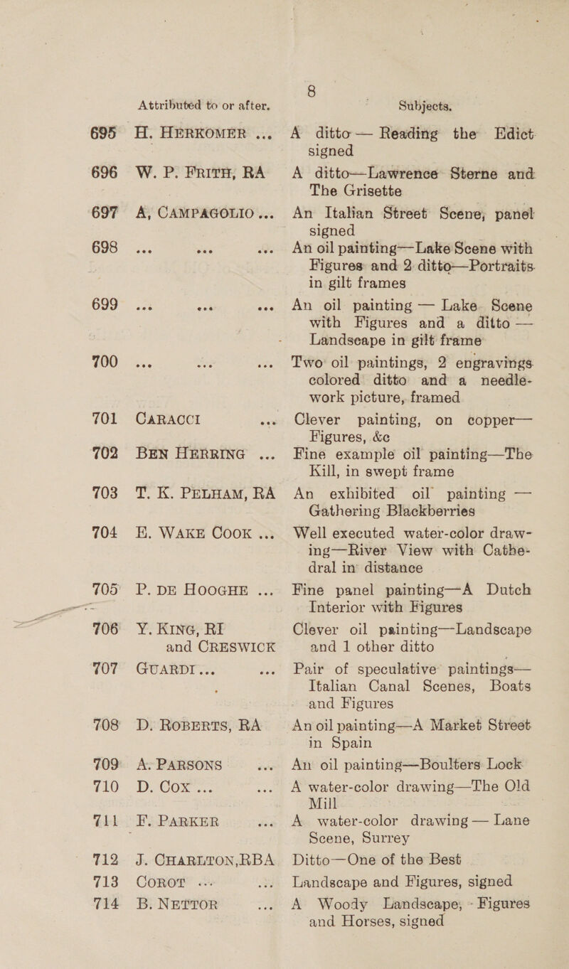 695 696 697 698 699 700 701 702 703 704 706 707 708 709 710 “11 T12 713 714 Attributed to or after. H. HERKOMER ... W. P. Frith, RA A, CAMPAGOLIO... CaRACCI BEN HERRING T. K. PELHAM, RA EK. WAKE COOK ..; P. DE HOOGHE ... Y. KING, RE and CRESWICK GUARDI... D. ROBERTS, RA A. PARSONS | DCO. J i CHARLTON,RBA COROT &amp;. B. NETTOR Subjects. A ditto — Reading the Edict. signed A ditto—Lawrence Sterne and The Grisette An Italian Street Scene, panel signed : An oil painting—Lake Scene with Figures: and 2: ditto—Portraits. in gilt frames An oil painting — Lake Scene with Figures and a ditto — Landseape in gilt frame Two oil paintings, 2 engravings colored ditto and a needle- work picture, framed Clever painting, on copper— Figures, &amp;¢ Fine example oil painting—The Kill, in swept frame An exhibited oil painting — Gathering Blackberries Well executed water-color draw- ing—River View with Cathe- dral in’ distance Fine panel painting—A Dutch Interior with Figures Clever oil painting—Landscape and 1 other ditto Pair of speculative’ paintings— Italian Canal Scenes, Boats and Figures An oil painting—A Market Street in Spain An oil painting—Boulters Lock A water-color wine Old Mill A water-color drawing — aes Scene, Surrey Ditto—One of the Best Landscape and Figures, signed A Woody Landscape, « Figures and Horses, signed