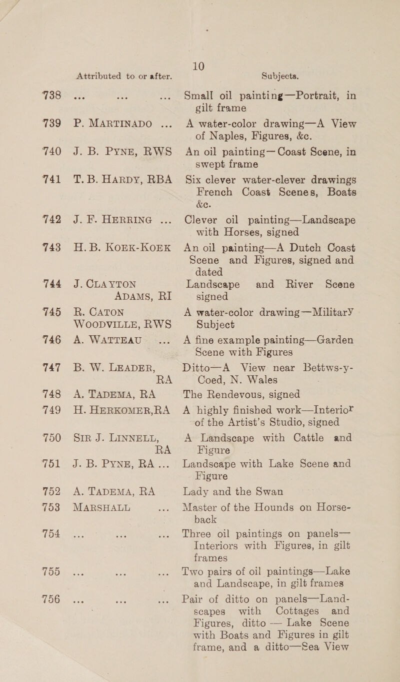 738 739 740 741 742 743 746 747 749 7152 753 754 759 756 Attributed to or after. P. MARTINADO ... J. B. Pyne, RWS T. B. HARDY, RBA J. F. HERRING ... H.B. KoEK-KOEK ADAMS, RI WOODVILLE, RWS A. WATTEAU B. W. LEADER, RA H. HERKOMER,RA RA A. TADEMA, RA MARSHALL 10 Subjects. Small oil painting—Portrait, in gilt frame A water-color drawing—A View of Naples, Figures, &amp;c. An oil painting— Coast Scene, in swept frame Six clever water-clever drawings French Coast Scenes, Boats &amp;c. Clever oil painting—Landscape with Horses, signed An oil painting—A Dutch Coast Scene and Figures, signed and dated signed Subject A fine example painting—Garden Ditto—A View near Bettws-y- Coed, N. Wales A highly finished work—Interior of the Artist’s Studio, signed Figure Figure Lady and the Swan Master of the Hounds on Horse- back Three oil paintings on panels— Interiors with Figures, in gilt frames Two pairs of oil paintings—Lake and Landscape, in gilt frames Pair of ditto on panels—Land- scapes with Cottages and Figures, ditto —— Lake Scene with Boats and Figures in gilt frame, and a ditto—fea View
