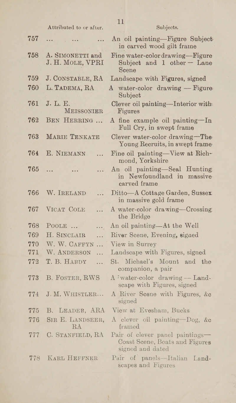 757 758 759 760 761 763 764 765 766 767 768 769 770 172 773 4 175 776 Cate Attributed to or after. A. SIMONETTI andl Jc Eb, MOLE, VPRI Ale CoNSTABLE, RA L. TADEMA, RA Js Tas MEISSONIER BEN HERRING ... MARIE TENKATE K. NIEMANN W. IRELAND VICAT COLE EOOLBe.. H. SINCLAIR W. ANDERSON i Bo HARDY B. FOSTER, RWS Jo. W BISTLER:.- B. LEADER, ARA Sir E. LANDSEER, RA C. STANFIELD, RA KaRL HEFFNER ig! Subjects. An oil painting—Figure Subject: in carved wood gilt frame Fine water-color drawing—Figure Subject and 1 other — Lane Scene Landscape with Figures, signed A water-color drawing — Figure: Subject Clever oil painting—Interior with Figures A fine example oil painting—In - Full Cry, in swept frame Clever water-color drawing—The: Young Recruits, in swept frame: Fine oil painting—View at Rich- mond, Yorkshire An oil. painting—Seal Hunting: in Newfoundland in massive: carved frame Ditto—A Cottage Garden, Sussex. in massive gold frame A water-color drawing—Crossing. the Bridge An oil painting—At the Well River Scene, Evening, sigaed View in Surrey Landscape with Figures, signed St. Michael’s Mount and the companion, a pair A ‘water-color drawing -—— Land- scape with Figures, signed A River Scene with Figures, &amp;e signed View at Evesham, Bucks A clever oil painting—Dog, &amp;c framed Pair of clever panel paintings— Coast Scene, Boats and Figures signed and dated Pair of panels—lItalian Land- scapes and Figures