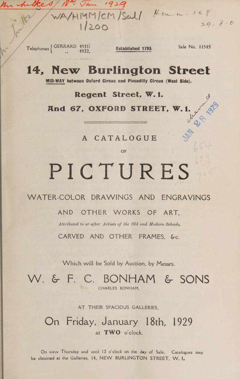 4  WAVHMMICM [Sekf Bmw 6h \/ 200 ee pease / f ‘ Telephones | oD a. Established 1793, gee 14, New Burlington Street MiD-WAY between Oxford Circus and Piccadilly Circus (West Side). Regent Street, W.1. p And 67, OXFORD STREET, W.1.  CATAL OG@ueE:: ok eeClrURES WATER-COLOR DRAWINGS AND ENGRAVINGS AND “OTHER VWORKS OF ART, Attributed to or after Artists of the Old and Modern Schools, CARVED AND OTHER FRAMES, &amp;c. Which will be Sold by Auction, by Messrs. W. G&amp;G F. C. BONHAM &amp; SONS CHARLES BONHAM, AT THEIR SPACIOUS GALLERIES, On Friday, January [8th, 1929 at TWO o'clock. On view Thursday and until 12 o’clock on the day of Sale. Catalogues may be obtained at the Galleries, 14, NEVV BURLINGTON STREET, W. 1,