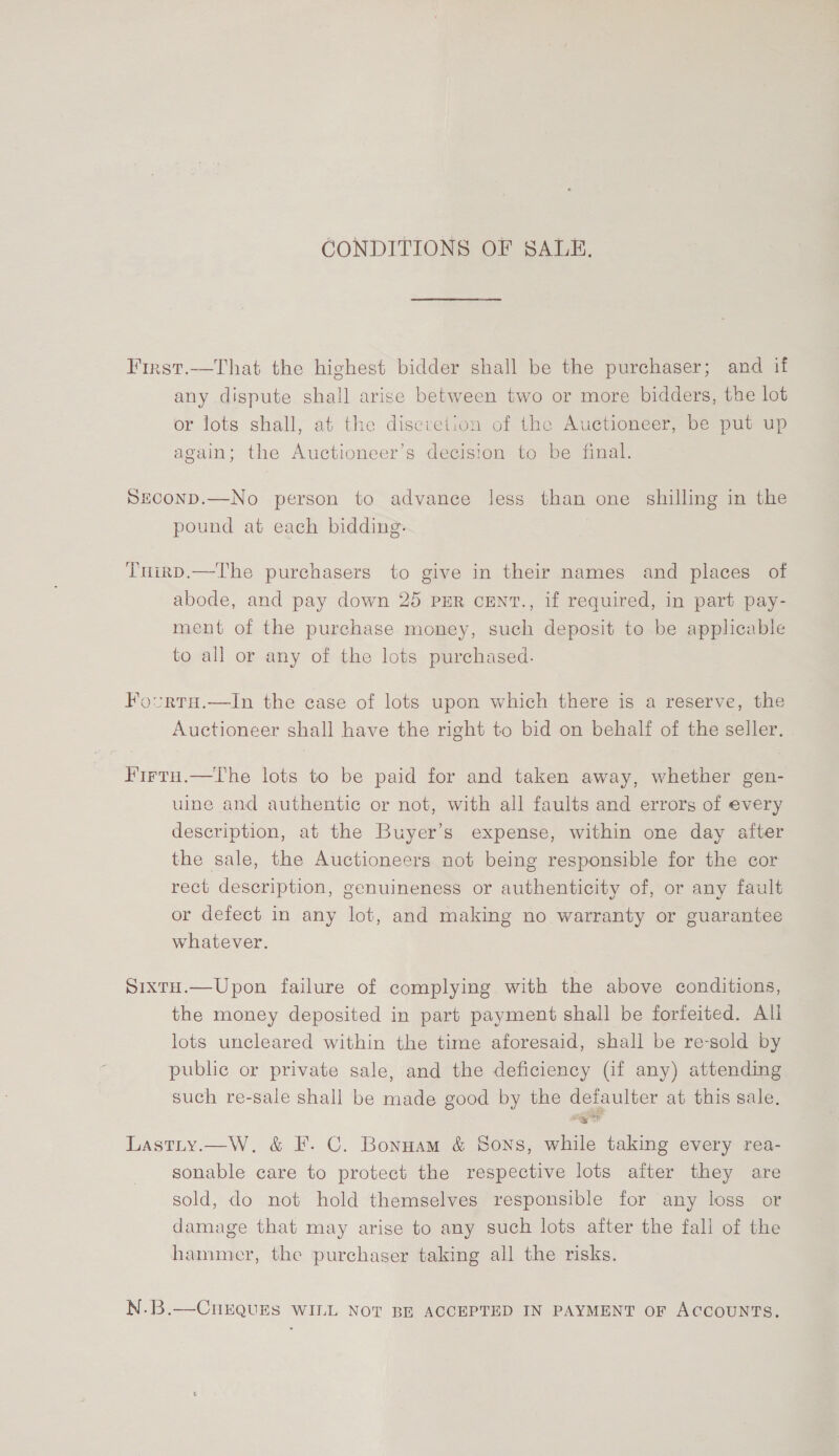 CONDITIONS OF SALE. First.—That the highest bidder shall be the purchaser; and if any dispute shall arise between two or more bidders, the lot or lots shall, at the discretion of the Auctioneer, be put up again; the Auctioneer’s decision to be final. SECOND.—No person to advance less than one shilling in the pound at each bidding. Tnirp.—The purchasers to give in their names and places of abode, and pay down 25 PER CENT., if required, in part pay- ment of the purchase money, such deposit to be applicable to all or any of the lots purchased. Fovurta.—tIn the case of lots upon which there is a reserve, the Auctioneer shall have the right to bid on behalf of the seller, Firtu.—The lots to be paid for and taken away, whether gen- uine and authentic or not, with all faults and errors of every description, at the Buyer’s expense, within one day after the sale, the Auctioneers not being responsible for the cor rect description, genuineness or authenticity of, or any fault or defect in any lot, and making no warranty or guarantee whatever. SixrH.—Upon failure of complying with the above conditions, the money deposited in part payment shall be forfeited. Ali lots uncleared within the time aforesaid, shall be re-sold by public or private sale, and the deficiency (if any) attending such re-sale shall be made good by the defaulter at this sale. Lastty.—W. &amp; F. C. Bonnam &amp; Sons, while taking every rea- sonable care to protect the respective lots after they are sold, do not hold themselves responsible for any loss or damage that may arise to any such lots after the fall of the hammer, the purchaser taking all the risks. N.B.—CnkQuES WILL NOT BE ACCEPTED IN PAYMENT OF ACCOUNTS.