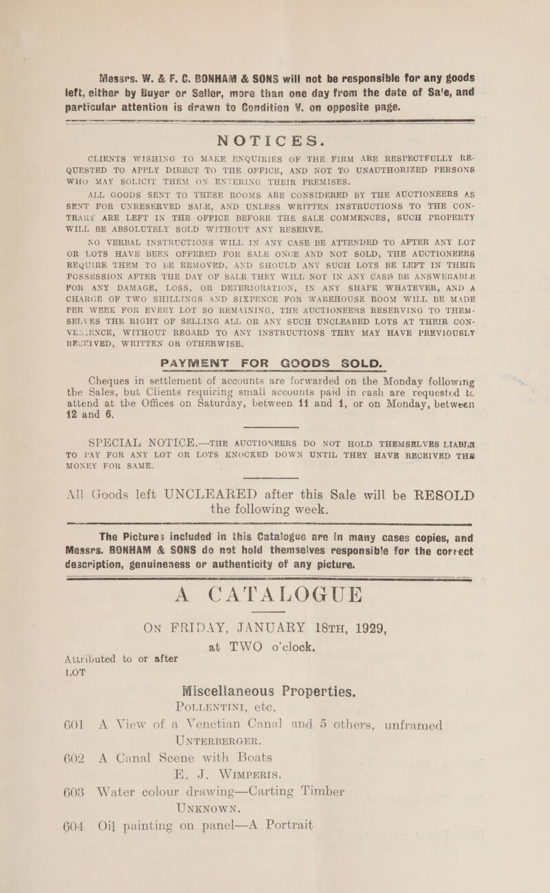 Messrs. W. &amp; F. €. BONHAM &amp; SONS will not be responsible for any goods left, either by Buyer or Seller, more than one day from the date of Sa'e, and particular attention is drawn to Condition ¥. on opposite page. Oey   3 eee     NOTICES. CLIENTS WISHING TO MAKE ENQUIRIES OF THE FIRM ARE RESPECTFULLY R#- QUESTED TO APPLY DIRECT TO THE OFFICE, AND NOT TO UNAUTHORIZED PERSONS WHO MAY SOLICIT THEM ON ENTERING THEIR PREMISES. ALL GOODS SENT TO THESE ROOMS ARE CONSIDERED BY THE AUCTIONEERS AS SENT FOR UNRESERVED SAIK, AND UNLESS WRITTEN INSTRUCTIONS TO THE CON- TRARY ARE LEFT IN THE OFFICE BEFORE THE SALE COMMENCES, SUCH PROPERTY WILL BE ABSOLUTELY SOLD WITHOUT ANY RESERVE. NO VERBAL INSTRUCTIONS WILL IN ANY CASE BE ATTENDED TO AFTER ANY LOT OR LOTS HAVE BEEN OFFERED FOR SALE ONCE AND NOT SOLD, THE AUCTIONEERS REQUIRE THEM TO BE REMOVED, AND SHOULD ANY SUCH LOTS BE LEFT IN THEIR POSSESSION AFTER THE DAY OF SALE THEY WILL NOT IN ANY CASH BE ANS WERABS.E FOR ANY DAMAGE, LOSS, OR DETERIORATION, IN ANY SHAPE WHATEVER, AND A CHARGE OF TWO SHILLINGS AND SIXPENCE FOR WAREHOUSE ROOM WILL BE MADE PER WEEK FOR EVERY LOT SO REMAINING, THE AUCTIONEERS RESERVING TO THEM- SELVES THE RIGHT OF SELLING ALL OR ANY SUCH UNCLEARED LOTS AT THEIR CON- VENiENCE, WITHOUT REGARD TO ANY INSTRUCTIONS THEY MAY HAVE PREVIOUSLY RECFIVED, WRITTEN OR OTHERWISE. Cheques in settlement of accounts are forwarded on the Monday following the Sales, but Clients requiring small accounts paid in cash are requested tc attend at the Offices on Saturday, between 11 and 1, or on Monday, between 12 and 6,    SPECIAL NOTICH.—THE AUCTIONEERS DO NOT HOLD THEMSELVES LIABIIR TO VAY FOR ANY LOT OR LOTS KNOCKED DOWN UNTIL THEY HAVE RECEIVED THE MONEY FOR SAME. All Goods left UNCLEARED after this Sale will be RESOLD the following week. The Pictures included in this Catalogue are in many cases copies, and Messrs, BONHAM &amp; SONS do not hold themselves responsible for the cerrect description, genuineness or authenticity of any picture.     \ CATALOGUE On FRIDAY, JANUARY 181TH, 19929, at TWO o’clock. Attributed to or after LOT Miscellaneous Properties. POLLENTINI, ete. . 601 A View of a Venetian Canal and 5 others, unframed UNTERBERGER. 602 A Canal Seene with Boats E. J. WIMPERIS. 608 Water colour drawing—Carting Timber UNKNOWN. 604 Oi] painting on panel—A Portrait