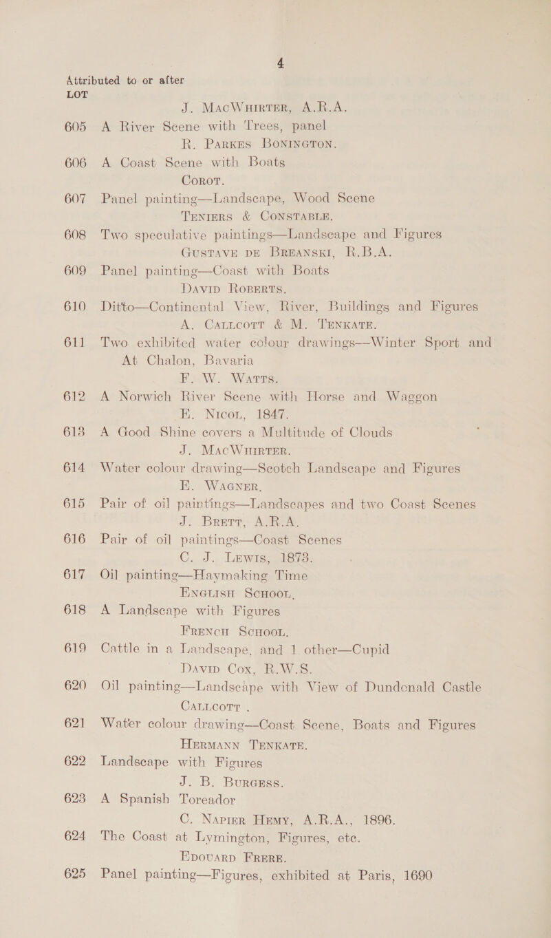 605 606 607 608 609 610 611 612 6138 614 615 616 617 618 619 620 621 622 623 624 625 J. MacWurrtsr, A.R.A. A River Scene with Trees, panel R. Parkes BONINGTON. A Coast Scene with Boats Coror. Panel painting—Landscape, Wood Scene TENIERS &amp; CONSTABLE. Two speculative paintings—Landseape and Figures GUSTAVE DE BREANSKI, R.B.A. Panel painting—Coast with Boats Davip Roperts. Ditto—Continental View, River, Buildings and Figures A. Cattcott &amp; M. TENKATE. Two exhibited water colour drawings—Winter Sport and At Chalon, Bavaria EW. Warre A Norwich River Scene with Horse and Waggon EK Nicon, 19a A Good Shine covers a Multitude of Clouds J. MAcWurrter. Water colour drawing—Scotch Landscape and Figures HK. WAGNER, Pair of oil paintings—Landseapes and two Coast Scenes J. Brerr, A.R.A. Pair of oil paintings—Coast Scenes C..2., LEwasmere: Oil paintinge—Haymaking Time ENGLISH ScHoon, A Landscape with Figures  FrReNcH ScHoot. Cattle in a Landscape, and 1. other—Cupid Davip Cox aw. Landscape with View of Dundonald Castle  Oil painting CALLCOTT . Water colour drawing—Coast Scene, Boats and Figures HERMANN TENKATE. Landscape with Figures J. B. Burenss. A Spanish Toreador C. Narrer Hemy, A.R.A., 1896. The Coast at Lymington, Figures, ete. EpouarD FRERE. Panel painting—Figures, exhibited at Paris, 1690