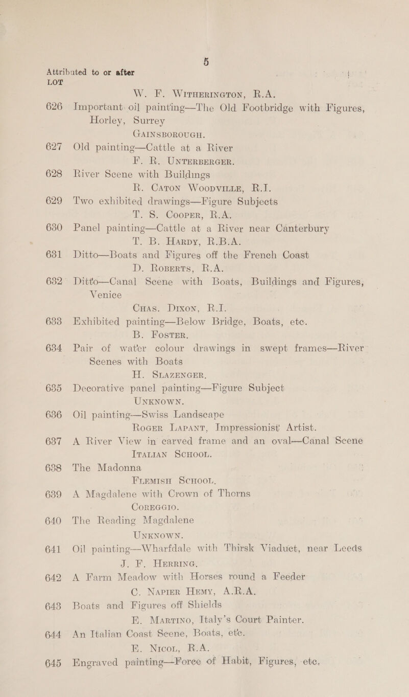 626 627 628 629 630 631 633 634 635 636 637 639 640 641 642 643 644 645 W. F. Wrrnerineton, B.A. Important. oi] painting—The Old Footbridge with Figures, Horley, Surrey GAINSBOROUGH. Old painting—Cattle at a River F. R. UNTERBERGER. River Scene with Buildings R. Caton Woopvitite, B.I. Two exhibited drawings—Figure Subjects TT. S. Coopmr, Rox. Panel painting—Cattle at a River near Canterbury TT oB. Haapy, RUBGAC Ditto—Boats and Figures off the French Coast D. Roperts, B.A. Ditto—Canal Scene with Boats, Buildings and Figures, Venice } |   Cuas. Drxon, B.I. Exhibited painting—Below Bridge, Boats, ete. B. Fosrir. ; Pair of water colour drawings in swept frames—River Scenes with Boats H. SLAZENGER. Decorative panel paintinge—Figure Subject UNKNOWN. Oil painting—Swiss Landscape Rocer Lapant, Impressionist Artist. A River View in carved frame and an oval—Canal Scene ITALIAN SCHOOL. The Madonna FLEMISH SCHOOL, A Magdalene with Crown of Thorns CoREGGIO. The Reading Magdalene  UNKNOWN. Oil painting—Wharfdale with Thirsk Viaduct, near Leeds J, EF) HERRING A Farm Meadow with Horses round a Feeder C. Naprer Hemy, A.B.A. Boats and Figures off Shields BE. Marino, Italy’s Court Painter. An Italian Coast Scene, Boats, ete. E. Nicou, B.A. Engraved painting—Forece of Habit, Figures, -ete,