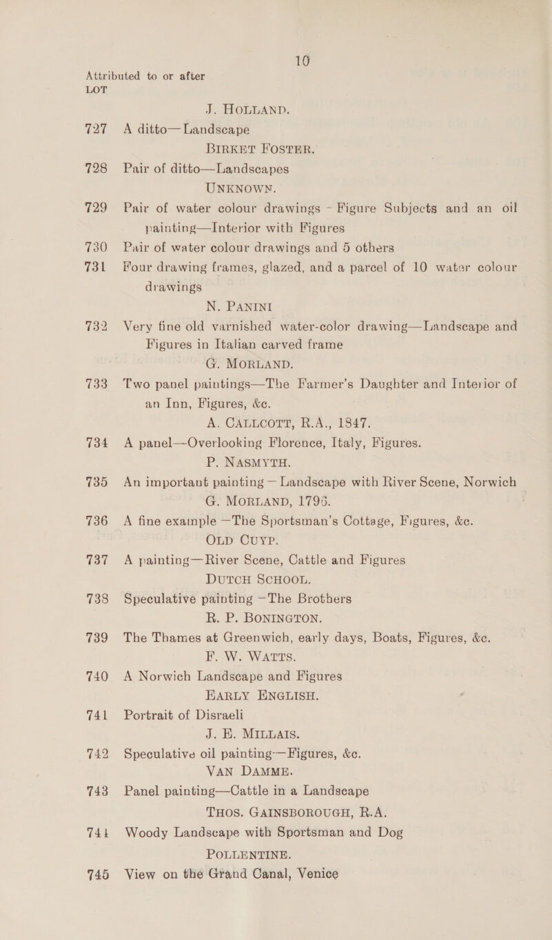 LOT 727 728 729 730 731 733 734 735 736 137 738 739 745 J. HOLLAND. A ditto— Landscape BIRKET FOSTER. Pair of ditto—Landscapes UNKNOWN. Pair of water colour drawings - Figure Subjects and an oil painting—Interior with Figures Pair of water colour drawings and 5 others Hour drawing frames, glazed, and a parcel of 10 water colour drawings N. PANINI Very fine old varnished water-color drawing—Landseape and  Figures in Italian carved frame G. MORLAND. Two panel paintings—The Farmer’s Daughter and Interior of an Inn, Figures, &amp;c. A. CAELCOTE, K.A., 1847. A panel—Overlooking Florence, Italy, Figures. P. NASMYTH. An important painting — Landscape with River Scene, Norwich G. MORLAND, 1793. | A fine exainple —The Sportsman’s Cottage, Figures, &amp;e. OLD CUYP. A painting— River Scene, Cattle and Figures DUTCH SCHOOL. Speculative painting —The Brothers R. P. BONINGTON. The Thames at Greenwich, early days, Boats, Figures, &amp;e. FI. W. WATTS. A Norwich Landscape and Figures HARLY ENGLISH. Portrait of Disraeli J. E. MILUAIS. Speculative oil painting-—Figures, &amp;c. VAN DAMME. Panel painting—Cattle in a Landseape ‘THOS. GAINSBOROUGH, R.A. Woody Landscape with Sportsman and Dog POLLENTINE. View on the Grand Canal, Venice