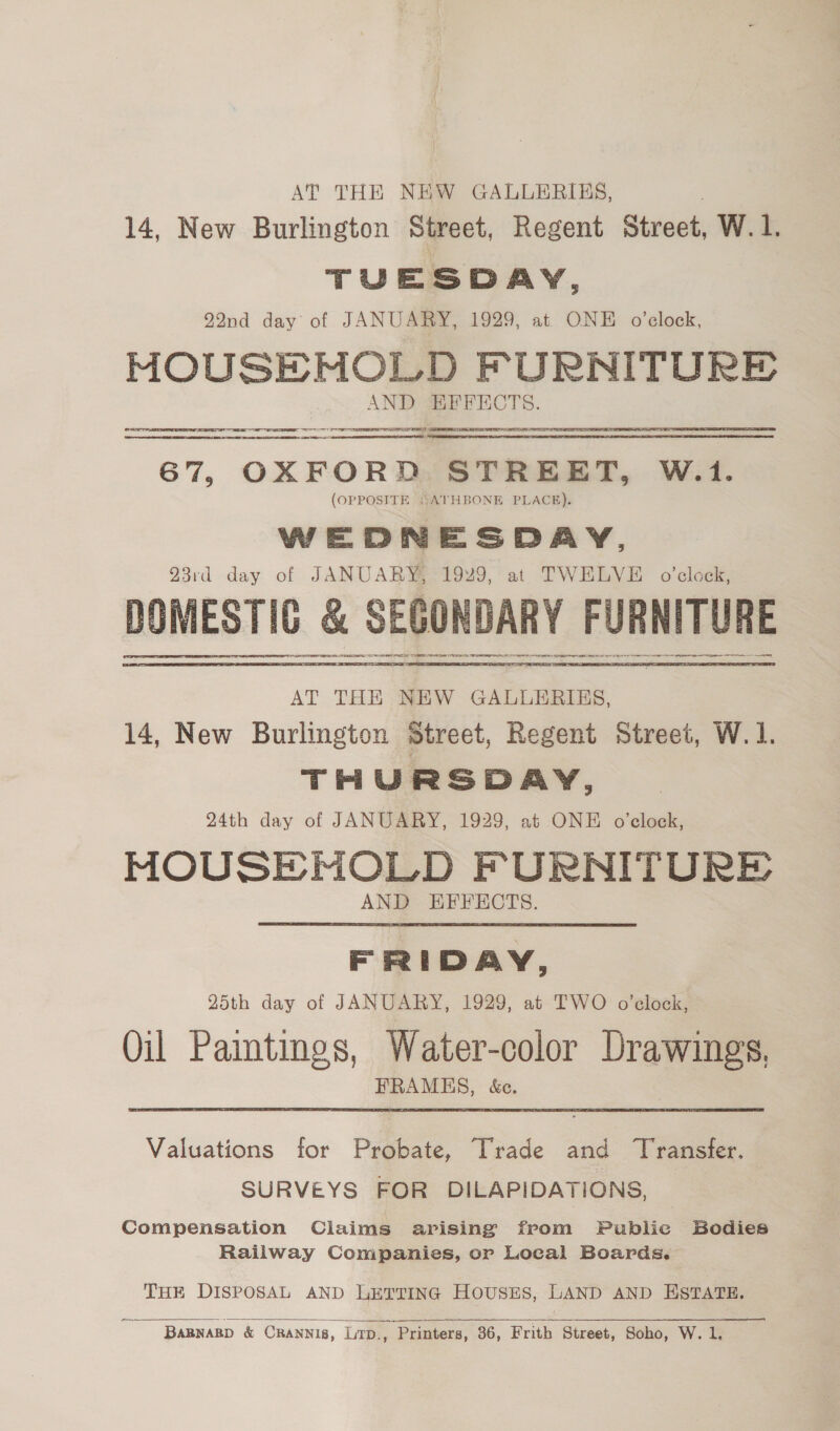 AT THE NEW GALLERIES, 14, New Burlington Street, Regent Street, W. 1. TUESDAY, 22nd day of JANUARY, 1929, at ONE o'clock, MOUSEMNOLD FURNITURE AND EFFECTS.  LAL SII EE ITE TTS I PS  waren S 7, Oe STREET, W.1. (OPPOSITE “ATHBONE PLACE). WE D n ESDAY, 23rd day of JANUARY, 1929, at TWELVE o’clock, DOMESTIC &amp; SECONDARY FURNITURE SR ERAS ERE EE TPE De ROT OR ETE AE SR re re re ee  AT THE NEW GALLERIES, 14, New Burlington Street, Regent Street, W. 1. THURSDAY, 24th day of JANUARY, 1929, at ONE o'clock, MOUSE NOLD PURNITURE AND EFFECTS. FRIDAY, 25th day of JANUARY, 1929, at TWO o’clock, Oil Paintings, Water-color Drawings. FRAMES, &amp;c. Valuations for Probate, Trade and ‘Transfer. SURVEYS FOR DILAPIDATIONS, Compensation Claims arising from Public Bodies Railway Companies, or Local Boards. THE DISPOSAL AND LETTING HOUSES, LAND AND ESTATE.    ~ ‘Bapnasp &amp; CRANNis, Lirp., Printers, 36, Frith Street, Soho, W. 1,