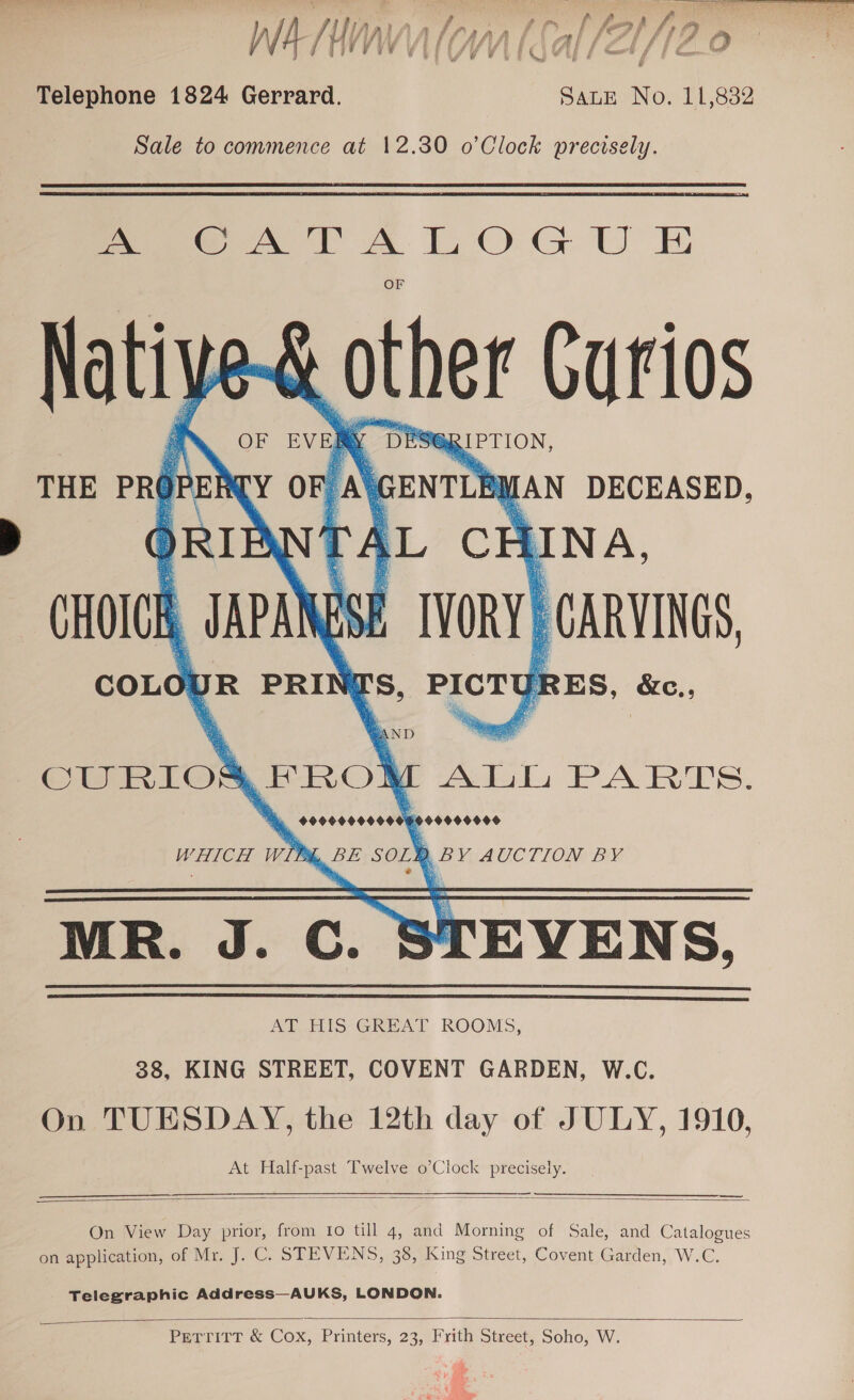 Telephone 1824 Gerrard. SaLE No. 11,832 Sale to commence at 12.30 o’Clock precisely. Pee A TA LOG U E &amp; other Curios ES@RIPTION, : Y ro . DECEASED,   i eae CURIOAI | i ALL PARTS. BE soz} b , BY AUCTION BY MR. J. Cc. 8 TEVENS. A HIS GREAL KOOMS, 38, KING STREET, COVENT GARDEN, W.C. On TUESDAY, the 12th day of JULY, 1910, At Half-past Twelve o’Clock precisely.     On View Day prior, from 10 till 4, and Morning of Sale, and Catalogues on application, of Mr. J. C. STEVENS, 38, King Street, Covent Garden, W.C. Telegraphic Address—AUKS, LONDON.   PetritT &amp; Cox, Printers, 23, Frith Street, Soho, W.