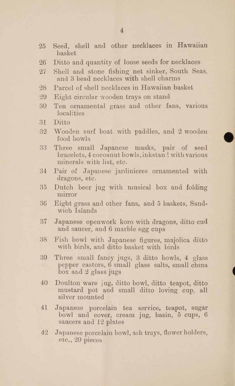 Oo” 38 og 40 4] 4 Seed, shell and other necklaces in Hawaiian basket Ditto and quantity of loose seeds for necklaces Shell and stone fishing net sinker, South Seas, and 8 bead necklaces with shell charms Parcel of shell necklaces in Hawaiian basket Kight circular wooden trays on stand Ten ornamental grass and other fans, various localities Ditto Wooden surf boat with paddles, and 2 wooden food bowls Three small Japanese masks, pair of seed bracelets, 4 cocoanut bowls, inkstan? with various minerals with list, etc. Pair of Japauese jardinieres ornamented with dragons, etc. Dutch beer jug with musical box and folding mirror Hight grass and other fans, and 5 baskets, Sand- wich Islands Japanese openwork koro with dragons, ditto cud and saucer, and 6 marble egg cups Fish bowl with Japanese figures, majolica ditto with birds, and ditto basket with birds Three small fancy jugs, 3 ditto bowls, 4 glass pepper castors, 6 small glass salts, small china box and 2 glass jugs Doulton ware jug, ditto bowl, ditto teapot, ditto mustard pot and small ditto loving cup, all silver mounted Japanese porcelain tea service, teapot, sugar saucers and 12 plates Japanese porcelain bowl, ash trays, flower holders, etc,, 20 pieces 