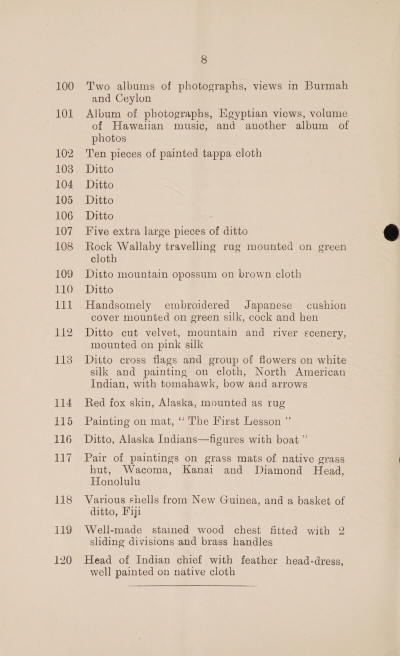 100 101 102 103 104 105 106 107 108 109 Lil 112 113 114 is 116 17 118 120 8 Two albums of photographs, views in Burmah and Ceylon Album of photographs, Egyptian views, volume of Hawaiian music, and another album of photos Ten pieces of painted tappa cloth Ditto Ditto Ditto Ditto Five extra large pieces of ditto Rock Wallaby travelling rug mounted on green cloth Ditto mountain opossum on brown cloth cover mounted on green silk, cock and hen Ditto cut velvet, mountain and river scenery, mounted on pink silk Ditto cross flags and group of flowers on white silk and painting on cloth, North American Indian, with tomahawk, bow and arrows Red fox skin, Alaska, mounted as rug Painting on mat, ‘“‘ The First Lesson ”’ Ditto, Alaska Indians—figures with boat ”’ Pair of paintings on grass mats of native grass hut, Wacoma, Kanai and Diamond Head, Honolulu Various shells from New Guinea, and a basket of ditto, Fiji sliding divisions and brass handles Head of Indian chief with feather head-dress, well painted on native cloth 