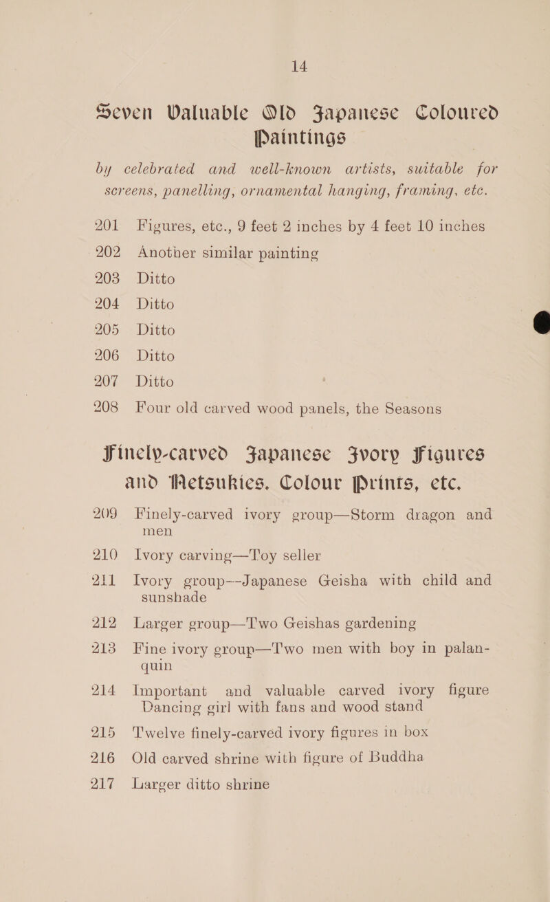 Seven Waluable Old Japanese Coloured [Paintings by celebrated and well-known artists, suitable for screens, panelling, ornamental hanging, framing, etc. 201 Figures, etc., 9 feet 2 inches by 4 feet 10 inches 202 Another similar painting 203 Ditto 204 Ditto 205. - Ditto 208 Four old carved wood panels, the Seasons Finelp-carved Japanese Jvory Figures and Wetsukies. Colour Prints, etc. 209 Finely-carved ivory group—Storm dragon and men 210 Ivory carving—'T'oy seller 211 Ivory group—-Japanese Geisha with child and sunshade 212 Larger group—T'wo Geishas gardening 213 Fine ivory group—T'wo men with boy in palan- quin 214 Important and valuable carved ivory figure Dancing girl with fans and wood stand 215 ‘Twelve finely-carved ivory figures in box 216 Old carved shrine with figure of Buddha 217 Larger ditto shrine 