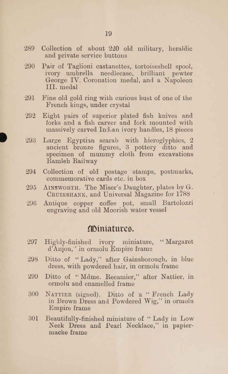 289 291 297 298 299 300 d01 19 Collection of about 220 old military, heraldic and private service buttons Pair of Taglioni castanettes, tortoiseshell spool, ivory umbrella needlecase, brilliant pewter George IV. Coronation medal, and a Napoleon III. medal Fine old gold ring with curious bust of one of the French kings, under crystal Hight pairs of superior plated fish knives and forks and a fish carver and fork mounted with massively carved Indian ivory handles, 18 pieces Large Egyptian scarab with hieroglyphics, 2 ancient bronze figures, 3 pottery ditto and specimen of mummy cloth from excavations Ramleh Railway Collection of old postage stamps, postmarks, commemorative cards etc. in box AInswortH. The Miser’s Daughter, plates by G. CRUIKSHANK, and Universal Magazine for 1788 Antique copper coffee pot, small Bartolozzi engraving and old Moorish water vessel Miniatures. Highly-finished ivory miniature, ‘‘ Margaret d’Anjou,’ in ormolu Empire frame Ditto of “Lady,” after Gainsborough, in blue dress, with powdered hair, in ormolu frame Ditto of “Mdme. Recamier,” after Nattier, in ormolu and enamelled frame NATTIER (signed). Ditto of a ‘‘ French Lady in Brown Dress and Powdered Wig,’ in ormolu HKmpire frame Beautifully-finished miniature of ‘‘ Lady in Low Neck Dress and Pearl Necklace,’ in papier- mache frame