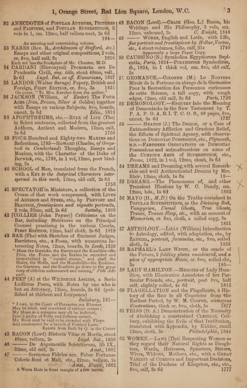 82 ANECDOTES of Porutar Avtuors, Prorurss and PAINTERS, and PopULAR SUPERSTITION, 3 vols in 1, sm. 12mo, half vellum neat, 2s 6d 184— An amusing ad entertaining volume. 33 NARES (Rev. R., Archdeacon of Stafford, &amp;c.) Essays and other original compositions, 2 vols, er. 8vo, half calf, 3s 1810 Each vol has the Bookplate of Mr. Chanter, M.D. 84 CARDANI (Hieronymi) Proxeneta seu De Prudentia Civili, eng. title, stout 48mo, vell., * 23 6d Lugd. Bat, ex off. Elzeveriana, 1627 35 LANDOR (Walter Savage) Popery, British and Foreign, First Ep1rion, cr. 8vo, 38 1851 On cover, ‘To Mrs. Kercher from the author.” 36 JACKSON (William, of Svxeter) The four Aczs (Iron, Brazen, Silver &amp; Golden) together with Essays on various Subjects, 8vo, boards, uncut, 2s 6d Edin., 1813 38 APOPHTHEGMS, etc.—Rute of Lire (The) in Select sentences, collected from the greatest Authors, Antient and Modern, 12mo, calf, ; 28 6d 1750 39 FOUR Hundred and Eighty-two Maxims and Reflections, 1785—Howarb (Charles, of Greys- tock in Cumberland) Thoughts, Essays and Maxims, with the Character of the Duke of Berwick, etc., 1768, in 1 vol, 12mo, poor bind- ing, 2s 40 SCHOOL of Man, translated from the French, with a Key to the Satyrical Characters inter- spersed in this work, 12mo, old calf, 2s 6d 1753 41 SPECTATOR in Miniature, a collection of the Cream of that work compressed, with Livzs of ADDISON and STEEL, etc., by Prevost and Buacnon, frontispieces and vignette portraits, 2 vols, 32mo, calf, 2s 6d Suttaby, 1808 42 [COLLIER (John Payne)} Criticisms on the Bar, including Strictures on the Principal Counsel practising in the various Courts, | First Epirion, 12mo, half cloth, 2s 6d 1819 -43 BAR (The) with Sketches of Eminent J udges, Barristers, etc., a Poem, with numerous In- teresting Notes, 12mo, boards, 38 Leeds, 1826 ‘* Must the Garricks, the Barrys and the Kembles—the Pitts, the Foxes and the Burkes be recorded and immortalized in ‘‘ tuneful strains,” and shall the Hales, the Hollis, and the Mansfields—the Erskines, the Garrows, and the Scarletts go down to the great deep of oblivion unhonoured and unsung,” Pide Adv extr. PEEP (A) at the WitTsHirE AssizEs, a Serio Ludicrus Poem, with Notes by one who is but an Attorney, 12mo, boards, 3s 6d (pub- lished at thirteen and fourpence) Salisbury, 181— “ T own, in the Court of Parnassus my Rhymes May be tried, and convicted of various crimes ; My Muse as a nuisance may oft be indicted, Prov’ d guilty of Folly and dullness united, My Book may be said to be crowded with Flaws. pad condemned for a breach of Poetical Laws.” Epistle from Bath by Q. in the Corner 4 BACON (Lord) Historia Vitae et Mortis, stout 48mo, vellum, 2s Lugd. Bat., 1636 44  46 De Argumentis Scientiarum, lib IX.,, -32mo, old calf, 2s Amst., 166% a Sodtiates Fideles acc. Faber Fortunae  - Coloris Boni et ee et he etc., 82mo, vellum, 2s Amst., Eilzevir, 1662 La Worm Hole in front margte of a few leaves. hi 3 48 BACON (Lord).—Cratk (Geo. L.) Bacon, his Writings and His Philosophy, 3 vols, sm. 12mo, unbound, 2s C. Knight, 1846 Works, English and Latin, with Life, jine portrait and frontispieces by Hollar, Vertue, etc., 4 stout volumes, folio, calf, 21s 1740 Apparently a large Paper Copy: CAUSSINO (N.) Symbolica Egyptiorum Sapi- entia, Paris, 1634—PotyuHistoR Symbolicus, ib., 1684, in 1 thick vol, sm. 8vo, old calf, 35. 5t GEOMANCE,.—Cotonne (M.) Le Nouveau Miroir de la Fortune ou abrege de la Geomance Pour la Recreation des Personnes curieusses de cette Science, a tall copy, with rough edges, 12mo, old calf, 88 6d Paris, 1726 DEMONOLOGY. —Enquiry into the Meaning of Demoniacks inthe New Testament by T. P, A. P. O. A. B.I. T. C. O. 8., 83 pages, 8vo, uncut, 2s 6d 1737 HEATON (J.) The Demon, or a Case of Extraordinary Affliction and Gracious Relief, the Effects of Spiritual Agency, with observa: tions on Demontrac Posszsston, etc., Plymouth, N.D.—F ARTHERB OsERVATIONS on DEMONTAC Possessions and animadversions on some of the Currous Arts of SUPERSTITION, etc., Frome, 1822, in 1 vol, 12mo, clonh, 3s 6d 54 DREAMS and Dreaming,with several Remark- able and well Authenticated Dreams by Mrs. Blair, 12mo, cloth, ls 6n 138— 55 DREAMS.—The Phenomena of, and other Transient Illusions by W. C. Dendy, sm. 12mo, bds., Is 6d 1832 56 MAYO (H., M.D.) On the Truths contained in PoPULAR SUPERSTITIONS, as the Divining Rod, Vampyrism, Unreal Ghosts, True Ghosts, Trance, Trance Sleep, etc., with an account of Mesmerism, cr. 8vo, cloth, a soiled copy, 38 18 49  50 52 53  57 ASTROLOGY.—LiItty (William) Introduction to Astrology, edited, with adaptation, etc., by ZADKIEL, portrait, facsimiles, etc., 8vo, soiled cloth, 5s 1835 58 RAPHAEL’s Lapy Wircu, or the oracle of the Future, 2 folding plates wncoloured, and a piece of appropriate Music, cr. 8vo, soiled clo:, 8 —_—- 59 LADY HAMILTON.—Menmorrs of Lady Ham- ilton, with Illustrative Anecdotes of her Par- ticular Friends, ete., portrait, post 8vo, half calf, slightly soiled, 48 6d 1815 60 FLAGELLATION and the Flagellants, a His- tory of the Rop in all Countries from “the Karliest Period, by W. M. Cooper, numerous illustrations, thick cr. 8vo, cloth, 5s 1877 of Abolishing a constrained CLERICAL Celi- bacy, exhibiting the Evils of that Institution, translated with Appendix, by Kidder, small 12mo, cloth, 3s Philadelphia, 1844 62 WOMEN.—Laws (The) Respecting Women as they regard their Natural Rights as Daugh- ters, Wards, Heiresses, Spinsters, Sisters, Wives, Widows, Mothers, etc., with a GREAT Variety of Curtous and Important Decisions, Trial of the Duchess of Kingston, ete., etc., 8vo, calf, 8s 6d 1777