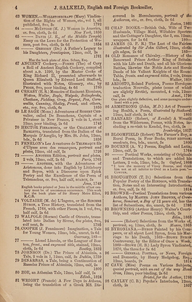  63 WOMEN.—WottstonecraFt (Mary) Vindica- tion of the Rights of Women, etc., vol 1, all ; published, 8vo, 3s 1792 64 — 65 —~-—— Davis (J. E., of the Middle Temple) Essay on the Laws for the Protection of Wo- — Grecory (Dr.) A Father’s Legacy to _ his Daughters, frontispiece, 12mo, calf, 2s   66 covered in Herculaneum, portrait of thee Authoress, etc., cr. 8vo, cloth, 2s 6d Boston, 18695 and the Cottager’s Daughter, the 5, sm. 12mop, wrappers, for 1s 6d 180— illustrated by Sir John Gilbert, 12mo, clothh gilt edges, 28 6d 185— Has the book plate of Alex. Schan, Esq. 67 ANCIENT Cookery.—Forme (The) of Cury a Roll of Ancient English Cookery, compiled about A.D. 1390, by the Master Cooks of King Richard II, presented afterwards to Queen Elizabeth by Edward Lord Stafford, illustrated with Notes, Glossary, etc., by PEGGE, 8vo, poor binding, 4s 6d 1780 68 CREASY (E. 8.) Memoirs of Eminent Etonians, Wotton, Waller, Boyle, Walpole, Bolingbroke, Chatham, Fielding, Gray, Bryant, Fox, Corn- wallis, Canning, Shelley, Praed, and others, 69 LE SAGE (Mons.) Adventures of RoBERT CHE- valier, called De Beauchene, Captain of a Privateer in New France, 2 vols in 1, stout 12mo, poor binding, 2s 6d 1745 70 HECTOR Firramosca, or the CHALLENGE of BaRLETTA, translated from the Italian of the Marquis D’Azeglio, by Mrs. St. John, 12mo, bds., 2s 6d 1836 71 FENELON’s Les Avantures de TELEMAQUE fils d’Ulysse avec des remarques, portrait and — ANOTHER Edition, portrait and plates, 2 vols, 12mo, calf, 28 6d Paris, 1763 — ANOTHER, with the Adventures of Aristonous, done into English by Littlebury and Boyce, with a Discourse upon Epick Poetry and the Excellence of the Poem of Telemachus, cr. 8vo, half calf, scarcn, 5s Jena, 1749 English books printed at Jena in the middle oflast cen- tury must be of uncommon occurrence. This work ae ee book plate of Sir Henry Meirs Elliot, VOLTAIRE (M. de) L’Ingenu, or the SIncERE Huron, a True History, translated from the French, 1768, with other Pieces, in 1 vol, 8vo, 75 WALPOLE (Horace) Castle of Otranto, trans- lated into Italian by Sivrac, fine plates, 8vo, calf neat, 3s 1795 COOPER (J. Fennimore) Imagination, a Tale for Young Women, 12mo, bds., uncut, 2s 6d Guernsey, 1883— — Lionel Lincoln, or the Leaguer of Bos- ton, front., and engraved title, stained, 12mo, cloth, is 6d Bentley, 1882 JOHNSON (Dr.) The Prince of Abissinia, a Tale, 2 vols in 1, 12mo, calf, 8s Dublin, 1759 DINARBAS, a Tale, being a Continuation of Rasselas Prince of Abissinia, 12mo, calf, 2s 1800 ZOEK, an Athenian Tale, 12mo, half calf, 2s Edinb. , 1824 WRIGHT (Francis) A Few Days in Athens, being the translation of a Greek MS. Dis-  72  74 76 77  78 79 80 81 sg RRR TS Sn Renowned Prince Arthur King of Britaina with his Life and Death, and all his Glorious: Battles, likewise the Noble Acts and Heroié Deeds of his Valiant Knights of the Rouncc Table, fronts. and engraved titles, 2 vols, 24moo bds., 3s Walker, 181¢ 85 ARIOSTO, Roland Furieux, Poeme Heroiques traduction Nouvelle, plates (some of whic! are slightly Erotic), mounted, 4 vols, 12moo calf, 5s Amst., 1756 One plate slightly defective, and some passages under+ lined with a pen, ARMSTRONG (John, M.D.) Art of Presery+ ing Health, a Poem, ilustrated by Stothard) 12mo, half cloth, 2s 6d 1803: BARNARD (Robert, of Kendal) A Wreathi from the Wilderness, Poems, with Notes, in- cluding a re-visit to Kendal, 8vo, cloth, 2s _ Ironbridge, 18177 BLOOMFIELD (Robert) The Farmer’s Boy, a: Rural Poem, in Four Books, FIRST EDITION; woodcuts, 8vo, bds., uncut, 5s 1800 87 88 89 BOURNE (A. V.) Poems, English and Latin, 12mo, calf, 2s 1764: 90 ——— Poetical Works, consisting of Originals: and Translations, to which are added his: Letters, 2 vols, 12mo, bds., 8s Ozford, 1808 ‘IT love the memory of Vinny Bourne, and think! him not at all inferior to Ovid as a Latin poet.”— CowPER. 91 BROUGHTON (T.D.) Selections from the Popular Poetry of the HinpDoos, with Transla-. tion, Notes and an Interesting Introduction, cr. 8vo, calf, 2s 6d 1814 92 BROW NE—Poetical Translations from various: Authors, by Master JoHN Browns, of Crew- kerne, Somerset, a Boy of 12 years old, has the: list of Subscribers, 4to, uncut, 2s 6d 1786: 93 BROWNING (Arthur Henry) Walter’s Court: Edin., 1865: (Robert) Selections from the Works of, portrait, sq. 12mo, cloth, 3s Moxon, 1865 95 BYRONIANA.—Byron Painted by his Com: peers, or all about Lord Byron, from his Mar- riage to his Death, 1869—Stowr Byron Controversy, by the Editor of Once a Week, 1869—Srowe (H. B.) Lady Byron Vindicated, 1870, the three for 8s 6d 96 —-—— GENERAL PostBag, or News, Foreign and Domestic, by Henry Hedgehog, Esq., 12mo, boards, 2s 1814 97 CAVE (Miss) Poems on Various Subjects, quaint portrait, with anout of the way Head dress, 12mo, poor binding, 2s 6d Bristol, for the Author, 1786 98 CAYLEY (C. B.) Psyche’s Interludes, 12mo, cloth, 2s 1857 94 
