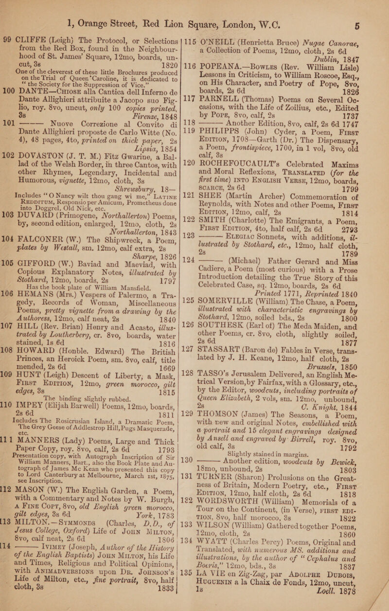 ia 99 CLIFFE (Leigh) The Protocol, or Selections from the Red Box, found in the Neighbour- hood of St. James’ Square, 12mo, boards, un- cut, 38 1820 One of the cleverest of these little Brochures produced on the Trial of QueernCaroline, it is dedicated to ‘* the Society for the Suppression of Vice.” 100 DANTE—Cniosz alla Cantica dell Inferno de Dante Allighieri attribuite a Jacopo suo Fig- lio, roy. 8vo, uncut, only 100 copies printed, 3s Firenze, 1848 101 ——— Nuove Correzione al Convito di Dante Allighieri proposte de Carlo Witte (No. 4), 48 pages, 4to, printed on thick paper, 2s Lipsia, 1854 102 DOVASTON (J. T. M.) Fitz Gwarine, a Bal- lad of the Welsh Border, in three Cantos, with other Rhymes, Legendary, Incidental and Humorous, vignette, 12mo, cloth, 3s Shrewsbury, 18— Includes ‘‘O Nancy wilt thou gang wi me,” LATINE REpDp!TuM, Responsio per Amicum, Prometheus done into Doggrel, Old Nick, etc. 103 DUVARD (Primogene, Northallerton) Poems, by, second edition, enlarged, 12mo, cloth, 2s Northallerton, 1843 104 FALCONER (W.) The Shipwreck, a Poem, plates by Westall, sm. 12mo, calf extra, 2s Sharpe, 1826 105 GIFFORD (W.) Baviad and Maeviad, with Copious Explanatory Notes, illustrated by Stothard, 12mo, boards, 2s LiO7 Has the book plate of William Mansfield. 106 HEMANS (Mrs.) Vespers of Palermo, a Tra- gedy, Records of Woman, Miscellaneous Poems, preity vignette froma drawing by the Authoress, 12mo, calf neat, 2s 1840 107 HILL (Rev. Brian) Henry and Acasto, illus- trated by Loutherberg, cr. 8vo, boards, water stained, 1s 6d 1816 108 HOWARD (Honble. Edward) The British Princes, an Heroick Poem, sm. 8vo, calf, title mended, 28 6d 1669 109 HUNT (Leigh) Descent of Liberty; a Mask, First Epirion, 12mo, green morocco, gilt edges, 38 1815 The binding slightly rubbed. 110 IMPEY (Elijah Barwell) Poems, 12mo, boards, 2s 6d 1811 Includes The Rosicrusian Island, a Dramatic Poem, The Grey Geese of Addlestrop Hill, Pugs Masquerade, etc. 111 MANNERS (Lady) Poems, Large and Thick Paper Copy, roy. 8vo, calf, 28 6d 1793 Presentation copy, with Autograph Inscription of Sir William Manners, Bart., also the Book Plate and Au- tograph of James Mc Kean who presented this copy to Lord Canterbury at Melbourne, March rst, 1875, see Inscription. 112 MASON (W.) The English Garden, a Poem, with a Commentary and Notes by W. Burgh, _A Fine Copy, 8vo, old English green morocco, gilt edges, 3s 6d York, 1783 113 MILTON.—Symmonps (Charles, D,D., of Jesus College, Oxford) Life of Joun M ILTON, 8vo, calf neat, 2s 6d 1806 , Ivimey (Joseph, Author of the History | of the English Baptists) Joun Mu.ron, his Life and Times, Religious and Political Opinions, | with ANIMADVERSIONS upon Dr. JoHNson’s | _ Life of Milton, ete., sine portrait, 8vo, half Baieth, Bs 4° 1833 |  (14 5 115 O'NEILL (Henrietta Bruce) Nugae Canorae, a Collection of Poems, 12mo, cloth, 28 6d Dublin, 1847 116 POPEANA.—Bowzss (Rev. William Lisle) Lessons in Criticism, to William Roscoe, Esq., on His Character, and Poetry of Pope, 8vo, boards, 2s 6d 1826 117 PARNELL (Thomas) Poems on Several Oc- casions, with the Life of Zoilius, etc., Edited by Pops, 8vo, calf, 28 1737 118 ——— Another Edition, 8vo, calf, 2s 6d 1747 119 PHILIPPS (John) Cyder, a Poem, First Eprtion, 1408—Garth (Dr.) The Dispensary, a Poem, frontispiece, 1700, in 1 vol, 8yvo, old calf, 3s ROCHEFOUCAULT’s Celebrated Maxims and Moral Reflexions, TRansLaTep (for the first time) INTO ENGLISH VERSE, 12mo, boards, SCARCE, 2s 6d 1799 SHEE (Martin Archer) Commemoration of Reynolds, with Notes and other Poems, First EpIrion, 12mo, calf, 2s 1814 SMITH (Charlotte) The Emigrants, a Poem, First Epition, 4to, half calf, 2s 6d 2793 — Etrcrac Sonnets, with additions, d- lustrated by Stothard, etc., 12mo, half cloth, 2s 1789 — (Michael) Father Gerard and Miss Cadiere, a Poem (most curious) with a Prose Introduction detailing the True Story of this Celebrated Case, sq. 12mo, boards, 28 6d Printed 1771, Reprinted 1840 SOMERVILLE (William) The Chase, a Poem, ilustrated with characteristic engravings by Stothard, 12mo, soiled bds., 28 1800 SOUTHESK (Earl of) The Meda Maiden, and other Poems, cr. 8vo, cloth, slightly soiled, 28 6d 1877 STASSART (Baron de) Fables in Verse, trans- lated by J. H. Keane, 12mo, half cloth, 2s Brussels, 1850 TASSO’s Jerusalem Delivered, an English Me- trical Version, by Fairfax, with a Glossary, etc., by the Editor, woodcuts, including portraits of Queen Elizabeth, 2 vols, sm. 12mo, unbound, 28 C. Knight, 1844 THOMSON (James) The Seasons, a Poem, with new and original Notes, embellished with a portrait and 15 elegant engravings designed by Ansell and engraved by: Birrell, roy. 8vo, old calf, 3s 1792 Slightly stained in margins. Another edition, woodcuts by Bewick, 18mo, unbound, 2s 1803 TURNER (Sharon) Prolusions on the Great- ness of Britain, Modern Poetry, etc., First Epitron, 12mo, half cloth, 28 6d 1818 WORDSWORTH (William) Memorials of a Tour on the Continent, (in Verse), FIRST EDI- TION, 8vo, half morocco, 38s 1822 WILSON (William) Gathered together Poems, 12mo, cloth, 2s 1860 WYATT (Charles Percy) Poems, Original and Translated, with numerous MS. additions and illustrations, by the author of “ Cephalus and Boeris,” 12mo, bds., 3s 1837 LA VIE en Zig-Zag, par ApoLpHE Dvsors, Huavuxznin a la Chaix de Fonds, 12mo, uncut, Is Loell, 1878: 120 121 122 123   124 125 12 for) 127 128 129  133 134 135