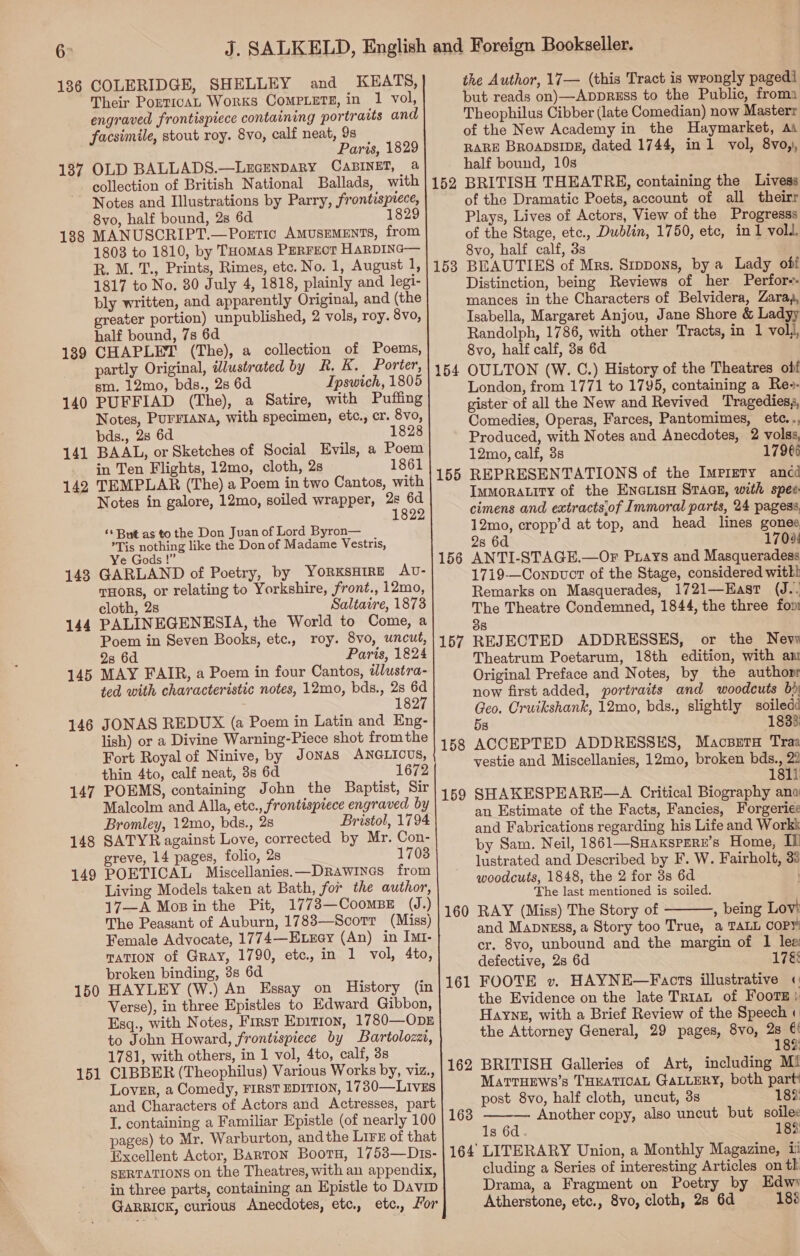 136 137 138 139 140 141 142 143 144 145 146 147 148 149 150 151 COLERIDGE, SHELLEY and KEATS, 98 Paris, 1829 OLD BALLADS.—LEGENDARY CABINET, a collection of British National Ballads, with Notes and Illustrations by Parry, frontispiece, 8vo, half bound, 2s 6d 1829 MANUSCRIPT.—Poetic AMUSEMENTS, from 1803 to 1810, by THomas PERFEcT HaRDING— R. M. T., Prints, Rimes, etc. No. 1, August 1, 1817 to No. 80 July 4, 1818, plainly and legi- bly written, and apparently Original, and (the greater portion) unpublished, 2 vols, roy. 8vo, half bound, 7s 6d CHAPLET (The), a collection of Poems, partly Original, dlustrated by R. Kk. Porter, sm. 12mo, bds., 28 6d Ipswich, 1805 PUFFIAD (The), a Satire, with Puffing Notes, PurFIANa, with specimen, etc., cr. 8vo, bds., 28 6d 1828 BAAL, or Sketches of Social Evils, a Poem in Ten Flights, 12mo, cloth, 2s 1861 TEMPLAR (The) a Poem in two Cantos, with Notes in galore, 12mo, soiled wrapper, 2s 6d 1 ‘+ But as to the Don Juan of Lord Byron— Tis nothing like the Don of Madame Vestris, Ye Gods !” GARLAND of Poetry, by YoRKSHIRE AU- THORS, or relating to Yorkshire, front., 12mo, cloth, 2s Saltaire, 1873 PALINEGENKESIA, the World to Come, a Poem in Seven Books, etc., roy. 8vo, uncut, 28 6d Paris, 1824 MAY FAIR, a Poem in four Cantos, iwlustra- ted with characteristic notes, 12mo, bds., 28 6d 1827 JONAS REDUX (a Poem in Latin and Eng- lish) or a Divine Warning-Piece shot fromthe Fort Royal of Ninive, by Jonas ANGLICUS, thin 4to, calf neat, 3s 6d 1672 POEMS, containing John the Baptist, Sir Malcolm and Alla, etc., frontispiece engraved by Bromley, 12mo, bds., 2s Bristol, 1794 SATYR against Love, corrected by Mr. Con- greve, 14 pages, folio, 2s 1703 POETICAL Miscellanies.—Drawines from Living Models taken at Bath, for the author, 17—A Mopin the Pit, 1773—CoomBE (J.) The Peasant of Auburn, 1783—Scorr (Miss) Female Advocate, 1774—Etrey (An) in Irt- TATION of Gray, 1790, etc., in 1 vol, 4to, broken binding, 3s 6d. HAYLEY (W.) An Essay on History (in Verse), in three Epistles to Edward Gibbon, Esq., with Notes, First Epition, 1780—ODpE to John Howard, frontispiece by Bartolozza, 1781, with others, in 1 vol, 4to, calf, 3s CIBBER (Theophilus) Various Works by, viz., Lover, a Comedy, FIRST EDITION, 1730—LivEs and Characters of Actors and Actresses, part I. containing a Familiar Epistle (of nearly 100 pages) to Mr. Warburton, andthe Lirs of that Excellent Actor, Barton Boorn, 1753—Dis- SERTATIONS on the Theatres, with an appendix, in three parts, containing an Epistle to Davip GaRRICK, curious Anecdotes, etc, etc. Lor   156 157 160 161 the Author, 17— (this Tract is wrongly paged but reads on)—Appress to the Public, froma Theophilus Cibber (late Comedian) now Masterr of the New Academy in the Haymarket, As RARE BROADSIDE, dated 1744, in 1 vol, 8vo,), half bound, 10s BRITISH THEATRE, containing the Livess of the Dramatic Poets, account of all theirr Plays, Lives of Actors, View of the Progresss of the Stage, etc., Dublin, 1750, ete, in 1 voll, 8vo, half calf, 3s BEAUTIES of Mrs. Srppons, by a Lady off Distinction, being Reviews of her Perfor-- mances in the Characters of Belvidera, Zara, Isabella, Margaret Anjou, Jane Shore &amp; Ladyy Randolph, 1786, with other Tracts, in 1 volj, 8vo, half calf, 3s 6d OULTON (W. C.) History of the Theatres obf London, from 1771 to 1795, containing a Re-- gister of all the New and Revived Tragedies, Comedies, Operas, Farces, Pantomimes, etc.., Produced, with Notes and Anecdotes, 2 volss, 12mo, calf, 3s 17966 REPRESENTATIONS of the Imprety ancd Immoratity of the ENGLISH STAGE, with spec: cimens and extracts,of Immoral parts, 24 pagess, 12mo, cropp’d at top, and head lines gones 2s 6d 17098 ANTI-STAGE.—OF Prays and Masqueradess 1719—ConnvoctT of the Stage, considered witkl Remarks on Masquerades, 1721—East (J.. The Theatre Condemned, 1844, the three fon 38 REJECTED ADDRESSES, or the Nevy Theatrum Poetarum, 18th edition, with am Original Preface and Notes, by the authopr now first added, portraits and woodcuts bd Geo. Cruikshank, 12mo, bds., slightly soiledé 5s 1833 ACCEPTED ADDRESSES, Macserrs Traa vestie and Miscellanies, 12mo, broken bds., 22 1811 SHAKESPEARE—A Critical Biography ana an Estimate of the Facts, Fancies, Forgeriee and Fabrications regarding his Life and Workk by Sam. Neil, 1861—Suaxspern’s Home, If lustrated and Described by F. W. Fairholt, 33 woodcuts, 1848, the 2 for 3s 6d The last mentioned is soiled. RAY (Miss) The Story of , being Lovi and Mapngss, a Story too True, a TALL COPY cr. 8vo, unbound and the margin of 1 lee defective, 2s 6d 17&amp; FOOTE v. HAYNE—Facts illustrative « the Evidence on the late Tr1aL of FoorTH: Hayne, with a Brief Review of the Speech « the Attorney General, 29 pages, 8vo, 2s €! 1  83) MarrHews’s THEATICAL GALLERY, both part post 8vo, half cloth, uncut, 3s 18%: Another copy, also uncut but soilec 18%)  1s 6d cluding a Series of interesting Articles on th Drama, a Fragment on Poetry by Edw Atherstone, etc., 8vo, cloth, 2s 6d 188