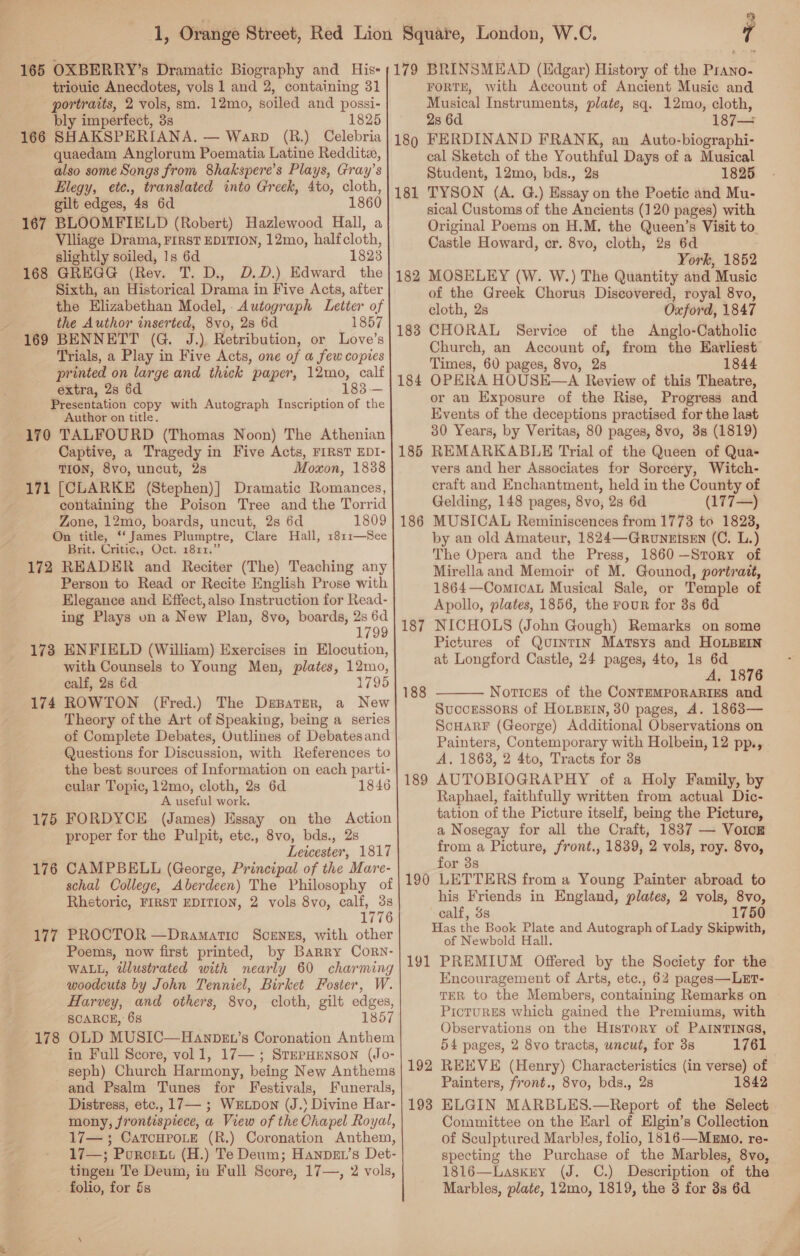 165 OXBERRY’s Dramatic Biography and His= triouic Anecdotes, vols 1 and 2, containing 31 portraits, 2 vols, sm. 12mo, soiled and possi- bly imperfect, 3s 1825 166 SHAKSPERIANA. — Warp (R.) Celebria quaedam Anglorum Poematia Latine Reddite, also some Songs from 8hakspere’s Plays, Gray’s Elegy, etce., translated into Greek, 4to, cloth, gilt edges, 48 6d 1860 167 BLOOMFIELD (Robert) Hazlewood Hall, a Viliage Drama, FIRST EDITION, 12mo, halfcloth, slightly soiled, 1s 6d 1823 168 GREGG (Rey. T. D., D.D.) Edward the Sixth, an Historical Drama in Five Acts, after the Elizabethan Model, Autograph Letter of the Author inserted, 8vo, 2s 6d 1857 169 BENNETT (G. J.) Retribution, or Love’s Trials, a Play in Five Acts, one of a few copies printed on large and thick paper, 12mo, calf extra, 2s 6d 183. — Presentation copy with Autograph Inscription of the Author on title. 170 TALFOURD (Thomas Noon) The Athenian Captive, a Tragedy in Five Acts, FIRST EDI- TION, 8vo, uncut, 2s Moxon, 1838 171 [CLARKE (Stephen)] Dramatic Romances, containing the Poison Tree and the Torrid Zone, 12mo, boards, uncut, 2s 6d 1809 On title, ‘‘ James Plumptre, Clare Hall, 1811—See Brit, Gritie, Oct: 1821.” 172 READER and Reciter (The) Teaching any Person to Read or Recite English Prose with Elegance and Effect, also Instruction for Read- ing Plays un a New Plan, 8vo, boards, 2s 6d 1799 ENFIELD (William) Exercises in Elocution, with Counsels to Young Men, plates, 12mo, calf, 2s 6d 1795 ROWTON (Fred.) The DsBater, a New Theory of the Art of Speaking, being a series of Complete Debates, Outlines of Debatesand Questions for Discussion, with References to the best sources of Information on each parti- cular Topic, 12mo, cloth, 2s 6d 1846 A useful work. FORDYCE (James) Essay on the Action proper for the Pulpit, etc., 8vo, bds., 2s Lewester, 1817 CAMPBELL (George, Principal of the Mare- schal College, Aberdeen) The Philosophy of Rhetoric, FIRST EDITION, 2 vols 8vo, pe, be 1776 PROCTOR —Dramatic ScenEs, with other Poems, now first printed, by Barry CorRN- WALL, illustrated with nearly 60 charming woodcuts by John Tenniel, Birket Foster, W. Harvey, and others, 8vo, cloth, gilt edges, SCARCE, 6s 1857 OLD MUSIC—Hanbev’s Coronation Anthem in Full Score, vol 1, 17—; SrePHENson (Jo- seph) Church Harmony, being New Anthems and Psalm Tunes for Festivals, Funerals, Distress, etc., 17— ; Wxtpon (J.\ Divine Har- mony, frontispiece, a View of the Chapel Royal, 17— ; CatcHroLe (R.) Coronation Anthem, 17—; Pororut (H.) Te Deum; Hanpet’s Det- tingen Te Deum, in Full Score, 17—, 2 vols, _ folio, for &amp;s 173 174 175 176 177 178   179 1809 181 182 183 184 185 186 187 188 189 190 191 192 193 7 BRINSMEAD (Edgar) History of the Prano- FORTE, with Account of Ancient Music and Musical Instruments, plate, sq. 12mo, cloth, 2s 6d 187— FERDINAND FRANK, an Auto-biographi- cal Sketch of the Youthful Days of a Musical Student, 12mo, bds., 2s 1825 TYSON (A. G.) Essay on the Poetic and Mu- sical Customs of the Ancients (120 pages) with Original Poems on H.M, the Queen’s Visit to Castle Howard, cr. 8vo, cloth, 28s 6d York, 1852 MOSELEY (W. W.) The Quantity and Music of the Greek Chorus Discovered, royal 8vo, cloth, 2s Oxford, 1847 CHORAL Service of the Anglo-Catholic Church, an Account of, from the Earliest Times, 60 pages, 8vo, 2s 1844 OPERA HOUSE—A Review of this Theatre, or an Exposure of the Rise, Progress and Events of the deceptions practised for the last 30 Years, by Veritas, 80 pages, 8vo, 3s (1819) REMARKABLE Trial of the Queen of Qua- vers and her Associates for Sorcery, Witch- eraft and Enchantment, held in the County of Gelding, 148 pages, 8vo, 2s 6d (177—) MUSICAL Reminiscences from 1773 to 1828, by an old Amateur, 1824—Grounrisen (C. L.) The Opera and the Press, 1860 —Story of Mirellaand Memoir of M. Gounod, portrait, 1864—ComicaL Musical Sale, or Temple of Apollo, plates, 1856, the rour for 3s 6d NICHOLS (John Gough) Remarks on some Pictures of QornTtTIN Matsys and HOLBEIN at Longford Castle, 24 pages, 4to, 1s 6d A, 1876 NoticEs of the CONTEMPORARIES and Successors of HoLBEIN, 30 pages, A. 1863— ScHarF (George) Additional Observations on Painters, Contemporary with Holbein, 12 pp., A. 1863, 2 4to, Tracts for 3s AUTOBIOGRAPHY of a Holy Family, by Raphael, faithfully written from actual Dic- tation of the Picture itself, being the Picture, a Nosegay for all the Craft, 1837 — Vorce from a Picture, front., 1839, 2 vols, roy. 8vo, for 3s LETTERS from a Young Painter abroad to his Friends in England, plates, 2 vols, 8vo, calf, 3s 1750  of Newbold Hall. PREMIUM Offered by the Society for the Encouragement of Arts, etc., 62 pages—LET- TER to the Members, containing Remarks on ProturgEs which gained the Premiums, with Observations on the History of PAINTINGS, 54 pages, 2 8vo tracts, uncut, for 3s 1761 REEVE (Henry) Characteristics (in verse) of Painters, front., 8vo, bds., 2s 1842 ELGIN MARBLES.—Report of the Select Committee on the Earl of Elgin’s Collection of Sculptured Marbles, folio, 1816—Mzmo. re- specting the Purchase of the Marbles, 8vo, 1816—Laskry (J. C.) Description of the Marbles, plate, 12mo, 1819, the 3 for 3s 6d
