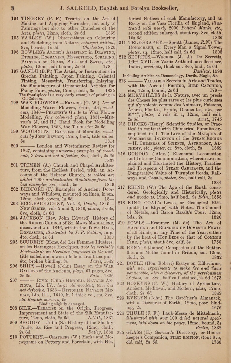 194 TINGREY (P. F.) Treatise on the Art of Making and Applying Varnishes, not only to Paintings but also to other Branches of the Arts, plates, 12mo, cloth, 2s 6d 1832 195 VARLEY (W.) Observatians on Colouring and Sketching from Nature, enlarged edition, 8vo, boards, 1s 6d Chichester, 1820 196 BOWLES’s Artist’s ASSISTANT in DRAWING, ETouinG, ENGRAVING, MEZZOTINTO, SCRAPING, PAINTING on GLAss, SILK and SaTIN, etc., plates, 12mo, half bound, 2s 6d 178— 197 GANDU (B.F.) The Artist, or Instructions in Grecian Painting, Japan Painting, Oriental Tinting, Mezzotint, Transferring, Inlaying, the Manufacture of Ornamental Articles for Fancy Fairs, plates, 12mo, cloth, 3s 1835 The frontispiece is a very early example of printing in Oil Colours. 198 WAX FLOWERS.—Francis (G. W.) Art of Modelling Waxen Flowers, Fruit, etc., wood- cuts, 1840—PrEaAcHEY’s Guide to Wax Flower Modelling, fine coloured plates, 1851-—Mrn- tTon’s (J. and H,) Hand Book for Modelling Wax Flowers, 1853, the THRE for 3s 6d WOODCUTS.—Biossoms of Morality, weod- cuts by JOHN BEWIOK, 12mo, bnd., title soiled, 38 1814 ——— London and Westminster Review for 1827, containing numerous examples of wood- cuts, 3 torn but not defective, 8vo, cloth, 2s 6d 1837 TRIMEN (A.) Church and Chapel Architec- ture, from the Earliest Period, with an <Ac- count of the Hebrew Church, to which are added 1000 authenticated Mouldings from the best examples, 8vo, cloth, 5s 1849 BEDFORD (F.) Examples of Ancient Door- ways and Windows, mounted on linen, in sm. 12mo, cloth covers, 1s 6d 18— ECCLESIOLOGIST, Vol. 3, Camb., 1845— New Serizs, vols 2 and 3, 1846, plates, 3 vols, 8vo, cloth, 8s 6d JACKSON (Rev. John Edward) History of the Rurnep Cuorcu of St. Mary MaGDALeEng, discovered a.D. 1846, within the Town Hatt, DonoastEp, illustrated by J. P. Seddon, imp. 4to, cloth, 4s 6d 18538 SCUDERY (Mons. de) Les Femmes Illustres, on les Harangues Heroiques, avec les veritab/e Portraits de ces Heroines (engraved in the text) title soiled and a worm hole in front margins, 4to, broken binding, 3s Paris, 1642 SHIPS.—Howell (John) Essay on the War GALLEYS of the Ancients, plays, 61 pages, 8vo, 28 6d Edin. , 1826 — Rivio (THo.) Historta Navatis AN- TIQUA, Lib. IV., large old woodcut, torn but not defective, 1633—-Histor1aH Navas Mr- piak, Lib. III., 1640, in 1 thick vol, sm. 8vo, old English morocco, 5s Binding slightly damaged. SILK.—-Treatise on the Origin, Progress, Improvement and State of the Silk Manufac- ture, 12mo, cloth, 2s 6d I.0.0., 1831 SHODDY.—Jubb (S.) History of the Shoddy Trade, its Rise and Progress, 12mo, cloth, | 28 6d Batley, 1860. POTTERY.—Cuarrers (W.) Marks and Mo- | nograms on Pottery and Porcelain, with His- | 199 200 201 202 203 204 206 207   208 209  210 torical Notices of each Manufactory, and an Essay on the Vasa Fictilia of England, ¢Jlus- trated with nearly 2000 Potters’ Marks, etc., second edition enlarged, stout roy. 8vo, cloth, 10s 6d 211 TELEGRAPHY.—Spratt (James, &amp;.N.) The Homocraru, or Every Man a Signal Tower, plates, sq. 12mo, half calf, 28 6d 1808 212 SECRETS.—Wecker (J. J.) De Secretis, Libri XVII. ex Variis Authoribus collecti acc, Index, woodcuts, thick sm. 8vo, bnd., 4s 6d Basileae, 1598 Including Articles on Demonology, Devils, Magic, &amp;c. 213 — VALUABLE Secrets in Arts and Trades, with the Art of FisHina, BiRD CATCHING, etc., 12mo, bound, 2s 6d 179— MERVEILLES de la Nature, avec un precis des Choses les plus rares et les plus curieuses qui s’y voient; comme des Animaux, Poissons, Arbres, Plantes, Fruits, Diamentes, etc., par M***, plates, 2 vols in 1, 12mo, half calf, 2s 6d Amst., 1745 DIRCKS (Henry) Scientific Studies, or Prac- tical in contrast with Chimerical Pursuits ex- emplified in I. The Lirz of the Marquis of WorcestTER, INVENTOR of the STEAM ENGINE —II. Curmeras of Science, AsTROLOGY, AL- CHEMY, etc., plates, cr. 8vo, cloth, 2s 1869 GORDON (Alex. ) Elemental Locomotion and Interior Communication, wherein are ex- plained and Illustrated the History, Practice and Prospects of STEAM CARRIAGES, and the Comparative Value of Turnpike Roads, Rail- ways and Canals, plates, 8vo, half calf, 3s 1834 RHIND (W.) The Age of the Earth consi- dered Geologically and Historically, plates and woodcuts, 12mo, half bnd., 2s Hdin., 1858 KING COAL’s Levee, or Geological Etti- quette (in Rhyme) with Notes, The Council of Metals, and Baron Basalt’s Tour, 12mo, bds., 2s 1820 FOWLS.—Reaumer (M. de) The Art of HatTcHING and Brineine up Domestic FowLs of all Kinds, at any Time of the Year, either by the heat of Hot Beps or that of Common FIRE, plates, stout 8vo, calf, 3s 1750 RENNIE (James) Conspectus of the Butter- flies and Moths found in Britain, sm. 12mo, cloth, 2s 1832 BOYLE (Hon. Robert) Essays on Effluviums, with new experiments to make fire and flame ponderable, also a discovery of the perviousness of glass, sm. 8vo, half calf, stained, 28 6d 1673 HOSKYNS (C. W,) History of Agriculture, Ancient, Medieval, and Modern, plate, 12mo, cloth, 28 6d 1849 EVELYN (John) The Gard’ner’s Almanack, with a Discourse of Earth, 12mo, poor bind- ing, 2s 1676 THULE (F. F.) Laub-Mosse de Mittelmark, illustrated with over 100 dried natural speci- mens, laid down on the pages, 12mo, bound, 33s Berlin, 1882 GLASS (H.) Servant’s Directory, or House- keeper’s Companion, FIRST EDITION, stout 8vo, old calf, 28 6d 1760  214 215 216 217 218 219 220 221 222 224 225
