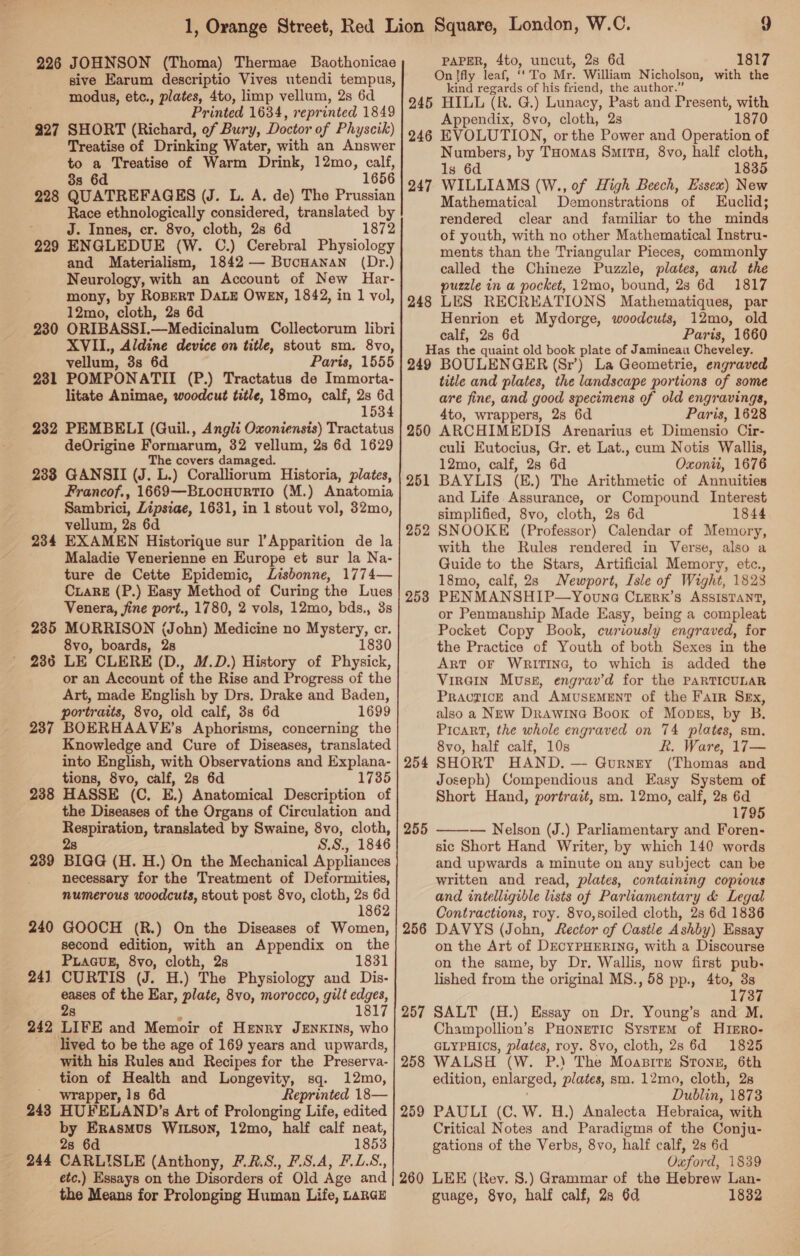 sive Earum descriptio Vives utendi tempus, modus, etc., plates, 4to, limp vellum, 2s 6d Printed 1634, reprinted 1849 927 SHORT (Richard, of Bury, Doctor of Physcik) Treatise of Drinking Water, with an Answer - a Treatise of Warm Drink, 12mo, calf, s 6d 1656 228 OUATREFAGES (J. L. A. de) The Prussian Race ethnologically considered, translated by J. Innes, cr. 8vo, cloth, 2s 6d 1872 229 ENGLEDUE (Ww. C.) Cerebral Physiology and Materialism, 1842 — BucHanan (Dr.) Neurology, with an Account of New Har- mony, by RoBertT DALE Owen, 1842, in 1 vol, 12mo, cloth, 2s 6d 230 ORIBASSI.—Medicinalum Collectorum libri XVIL., Aldine device on title, stout sm. 8vo, vellum, 3s 6d Paris, 1555 231 POMPONATII (P.) Tractatus de Immorta- litate Animae, woodcut title, 18mo, calf, 2s 6d 1534 232 PEMBELI (Guil., Angli Oxoniensis) Tractatus deOrigine 7 dapenbonty 32 vellum, 2s 6d 1629 e covers damaged. 238 GANSII (J. Tey Coralliorum Historia, plates, Francof., 1669—B Locuurtio (M.) Anatomia Sambrici, Lipsiae, 1631, in 1 stout vol, 32mo, vellum, 2s 6d 234 EXAMEN Historique sur ]’Apparition de la Maladie Venerienne en Europe et sur la Na- ture de Cette Epidemic, Lisbonne, 1774— CiaRE (P.) Easy Method of Curing the Lues Venera, fine port., 1780, 2 vols, 12mo, bds., 3s 235 MORRISON (John) Medicine no Mystery, cr. 8vo, boards, 2s 1830 236 LE CLERE (D., M.D.) History of Physick, or an Account of the Rise and Progress of the Art, made English by Drs. Drake and Baden, portraits, 8vo, old calf, 3s 6d 1699 237 BOERHAAVE’s Aphorisms, concerning the Knowledge and Cure of Diseases, translated into English, with Observations and Explana- tions, 8vo, calf, 28 6d 1735 238 HASSE (C, E.) Anatomical Description of the Diseases of the Organs of Circulation and Respiration, translated by Swaine, 8vo, cloth, 2s S.S., 1846 239 BIGG (H. H.) On the Mechanical Appliances necessary for the Treatment of Deformities, numerous woodcuts, stout post 8vo, cloth, 2s 6d 1862 240 GOOCH (R.) On the Diseases of Women, second edition, with an Appendix on the PLaGuE, 8vo, cloth, 2s 1831 24) CURTIS (J. H.) The Physiology and Dis- i of the Ear, plate, 8vo, morocco, gilt ee 1817 242 LIFE and Memoir of Hrnry JENKINS, who _ lived to be the age of 169 years and upwards, with his Rules and Recipes for the Preserva- tion of Health and Longevity, sq. 12mo, ' wrapper, Is 6d Reprinted (= 243 HUFELAND’s Art of Siatiedan | Life, edited by Erasmus WItson, 12mo, half calf neat, 2s 6d 1853 244 CARLISLE (Anthony, F.28., F.S.A, PLS., etc.) Essays on the Disorders of Old Age and the Means for Prolonging Human Life, LARGE On ffly leaf, “To Mr. William Nicholson, with the kind regards of his friend, the author.” 245 HILL (R. G.) Lunacy, Past and Present, with Appendix, 8vo, cloth, 2s 1870 246 EVOLUTION, orthe Power and Operation of Numbers, by Tuomas Smita, 8vo, half cloth, ls 6d 1835 WILLIAMS (W., of High Beech, Essex) New Mathematical De emonstrations of Euclid; rendered clear and familiar to the minds of youth, with no other Mathematical Instru- ments than the Triangular Pieces, commonly called the Chineze Puzzle, plates, and the puzzle in a pocket, 12mo, bound, 28 6d 1817 LES RECREATIONS Mathematiques, par Henrion et Mydorge, woodcuts, 12mo, old calf, 2s 6d Paris, 1660 Has the quaint old book plate of Jamineau Cheveley. 249 BOULENGER (Sr’) La Geometrie, engraved title and plates, the landscape portions of some are fine, and good specimens of old engravings, 4to, wrappers, 2s 6d Paris, 1628 ARCHIMEDIS Arenarius et Dimensio Cir- culi Eutocius, Gr. et Lat., cum Notis Wallis, 12mo, calf, 28 6d Oxonit, 1676 BAYLIS (E.) The Arithmetic of Annuities and Life Assurance, or Compound Interest simplified, 8vo, cloth, 2s 6d 1844 SNOOKE (Professor) Calendar of Memory, with the Rules rendered in Verse, also a Guide to the Stars, Artificial Memory, etc., 18mo, calf, 2s Newport, Isle of Wight, 1828 PENMANSHIP—Youna Crerk’s ASSISTANT, or Penmanship Made Easy, being a compleat Pocket Copy Book, curiously engraved, for the Practice of Youth of both Sexes in the ART OF WRITING, to which is added the Virain Muss, engrav’d for the PARTICULAR PRACTICE and AMUSEMENT of the Farr Sex, also a New Drawina Book of Mopsgs, by B. Picart, the whole engraved on 74 plates, sm. 8vo, half calf, 10s R. Ware, 17— SHORT HAND. — Gurnety (Thomas and Joseph) Compendious and Easy System of Short Hand, portrait, sm. 12mo, calf, 28 6d 1795 — Nelson (J.) Parliamentary and Foren- sic Short Hand Writer, by which 140 words and upwards a minute on any subject can be written and read, plates, containing copious and intelligible lists of Parliamentary &amp; Legal Contractions, roy. 8vo,soiled cloth, 2s 6d 1836 DAVYS (John, Rector of Castle Ashby) Essay on the Art of DECYPHERING, with a Discourse on the same, by Dr, Wallis, now first pub. lished from the original MS., 58 pp., 4to, 3s 1737 SALT (H.) Essay on Dr. Young’s and M, Champollion’s PHonetic System of H1IERo- GLYPHIOS, plates, roy. 8vo, cloth, 28 6d 1825 WALSH (W. P.) The Moapitx STONE, 6th edition, enlarged, ‘plates, sm. 12mo, cloth, 28 Dublin, 1873 PAULI (C, W. H.) Analecta Hebraica, with Critical Notes and Paradigms of the Conju- gations of the Verbs, 8vo, half calf, 2s 6d Oxford, 1839 260 LEE (Rev. 8.) Grammar of the Hebrew Lan- guage, 8yo, half calf, 28 6d 1832 247 248 250 251 252 258 254  255 256 257 258 259