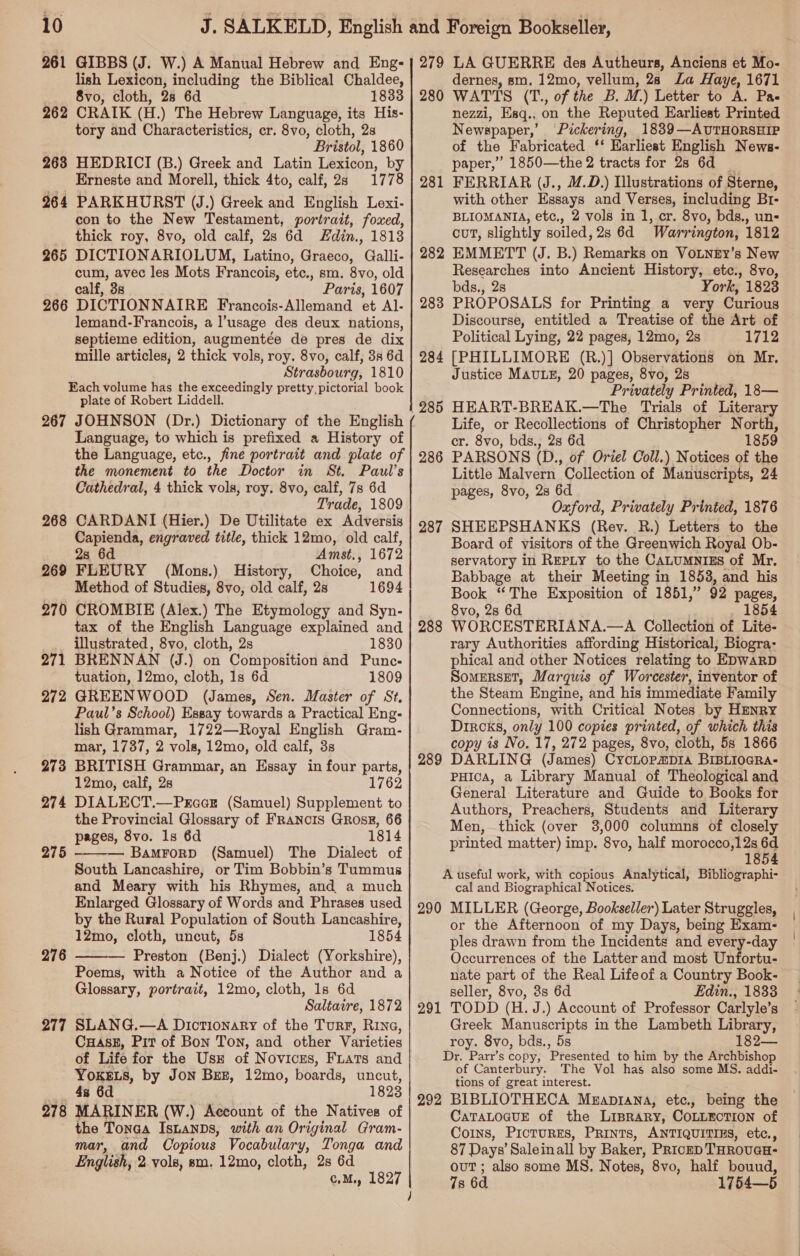 261 GIBBS (J. W.) A Manual Hebrew and Eng- lish Lexicon, including the Biblical Chaldee, 8vo, cloth, 28 6d 1833 262 CRAIK (EI. ) The Hebrew Language, its His- tory and Characteristics, cr. 8vo, cloth, 2s Bristol, 1860 263 HEDRICI (B.) Greek and Latin Lexicon, by Erneste and Morell, thick 4to, calf, 2s 1778 964 PARKHURST (J.) Greek and English Lexi- con to the New Testament, portrait, foxed, thick roy, 8vo, old calf, 2s 6d Edin., 1813 265 DICTIONARIOLUM, Latino, Graeco, Galli- cum, avec les Mots Francois, etc., sm. 8vo, old calf, 38 Paris, 1607 266 DICTIONNAIRE Francois- Allemand et Al- lemand-Francois, a l’usage des deux nations, septieme edition, augmentée de pres de dix mille articles, 2 thick vols, roy. 8vo, calf, 38 6d Strasbourg, 1810 Each volume has the exceedingly pretty, pictorial book plate of Robert Liddell. 267 JOHNSON (Dr.) Dictionary of the English Language, to which is prefixed a History of the Language, etc., fine portrait and plate of the monement to the Doctor in St. Paul’s Cathedral, 4 thick vols, roy. 8vo, calf, 7s 6d Trade, 1809 CARDANI (Hier.) De Utilitate ex Adversis Capienda, engraved title, thick 12mo, old calf, 2s 6d Amst,, 1672 FLEURY (Mons.) History, Choice, and Method of Studies, 8vo, old calf, 2s 1694 CROMBIE (Alex.) The Etymology and Syn- tax of the English Language explained and illustrated, 8vo, cloth, 2s 1830 BRENNAN (J.) on Composition and Punc- tuation, 12mo, cloth, 1s 6d 1809 GREENWOOD (James, Sen. Master of St, Paul’s School) Essay towards a Practical Eng- lish Grammar, 1722—Royal English Gram- mar, 1737, 2 vols, 12mo, old calf, 3s BRITISH Grammar, an Essay in four parts, 12mo, calf, 2s 1762 DIALECT.—Prccr (Samuel) Supplement to the Provincial Glossary of FRaNcIS GRosE, 66 pages, 8vo. 1s 6d 1814 — Bamrorp (Samuel) The Dialect of South Lancashire, or Tim Bobbin’s Tummus and Meary with his Rhymes, and a much Enlarged Glossary of Words and Phrases used by the Rural Population of South Lancashire, 12mo, cloth, uncut, 5s 1854 — Preston (Benj.) Dialect (Yorkshire), Poems, with a Notice of the Author and a Glossary, portrait, 12mo, cloth, 1s 6d Saltatre, 1872 SLANG.—A Dictionary of the Turr, Rive, CHAsE, Pit of Bon Ton, and other Varieties of Life for the Use of Novices, FLats and Yokes, by Jon Bez, 12mo, boards, uncut, 4s 6d 1823 MARINER (W.) Account of the Natives of the Tonaa Isuanps, with an Original Gram- mar, and Copious Vocabulary, Tonga and English, 2 vole, sm. 12mo, cloth, 2s 6d c.M., 1827 268 269 270 271 272 273 274 275  276  277 278 ~~ 279 LA GUERRE des Autheurs, Anciens et Mo- dernes, sm. 12mo, vellum, 28 La Haye, 1671 280 WATTS (T., of the B. M.) Letter to A. Pa- nezzi, Esq., on the Reputed Earliest Printed Newspaper,’ Pickering, 1839—AvUTHORSHIP of the Fabricated ‘‘ Earliest English News- paper,” 1850—the 2 tracts for 28 6d — FERRIAR (J., 1.D.) Llustrations of Sterne, with other Essays and Verses, including Br- BLIOMANIA, etc., 2 vols in 1, cr. 8vo, bds., un- cut, slightly soiled, 2s 6d Warrington, 1812 EMMETT (J. B.) Remarks on VouneEy’s New Researches into Ancient History, etc., 8vo, bds., 2s York, 1823 PROPOSALS for Printing a very Curious Discourse, entitled a Treatise of the Art of Political Lying, 22 pages, 12mo, 2s 1712 [PHILLIMORE (R.)] Observations on Mr. Justice MAULE, 20 pages, 8vo, 2s Privately Printed, 18— HEART-BREAK.—The Trials of Literary Life, or Recollections of Christopher North, cr. 8vo, bds., 28 6d 1859 PARSONS (D., of Oriel Coll.) Notices of the Little Malvern Collection of Manuscripts, 24 pages, 8vo, 28 6d Oxford, Privately Printed, 1876 SHEEPSHANKS (Rev. R.) Letters to the Board of visitors of the Greenwich Royal Ob- servatory in Reply to the CALUMNIES of Mr. Babbage at their Meeting in 1853, and. his Book “The Exposition of 1851,” 92 pages, 8vo, 2s 6d 1854 WORCESTERIANA.—A Collection of Lite- rary Authorities affording Historical, Biogra- phical and other Notices relating to EpwarpD SomERSET, Marquis of Worcester, inventor of the Steam Engine, and his immediate Family Connections, with Critical Notes by HENRY Dircks, only 100 copies printed, of which this copy is No. 17, 272 pages, 8vo, cloth, 5s 1866 DARLING (James) CycLopmp1a BIBLIOGRA- PHIcA, a Library Manual of Theological and General Literature and Guide to Books for Authors, Preachers, Students and Literary Men, thick (over 3,000 columns of closely printed matter) imp. 8vo, half morocco,12s 6d 1854 A useful work, with copious Analytical, Bibliographi- cal and Biographical Notices. 290 MILLER (George, Bookseller) Later Struggles, or the Afternoon of my Days, being Exam- ples drawn from the Incidents and every-day Occurrences of the Latterand most Unfortu- nate part of the Real Lifeof a Country Book- seller, 8vo, 8s 6d Edin., 1833 TODD (H. J.) Account of Professor Carlyle’s Greek Manuscripts in the Lambeth Library, roy. 8vo, bds., 5s 182— Dr. Parr’s copy, Presented to him by the Archbishop of Canterbury. The Vol has also some MS. addi- tions of great interest. 292 BIBLIOTHECA MeEaprana, etc., being the CaTALOGUE of the LisraRy, COLLECTION of Coins, PIcTURES, PRINTS, ANTIQUITIES, etc., 87 Days’ Saleinall by Baker, PRicrD THROUGH: ouT; also some MS. Notes, 8vo, half bouud, 7s 6d 1754—5 281 282 283 TSG 28 286 287 288 289 291