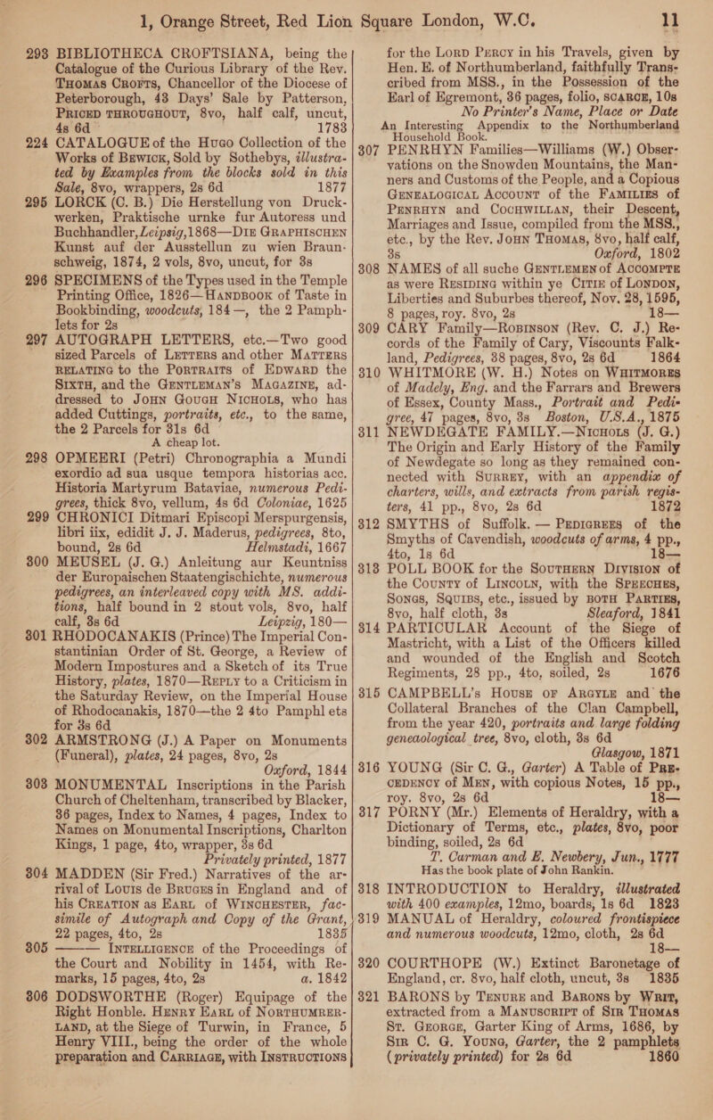 298 BIBLIOTHECA CROFTSIANA, being the Catalogue of the Curious Library of the Rev. THomas Crorts, Chancellor of the Diocese of Peterborough, 43 Days’ Sale by Patterson, PRICED THROUGHOUT, 8vo, half calf, uncut, 4s 6d - 1783 224 CATALOGUE of the Hueco Collection of the Works of Brwick, Sold by Sothebys, tJlustra- ted by Examples from the blocks sold in this Sale, 8vo, wrappers, 2s 6d 1877 295 LORCK (C. B.) Die Herstellung von Druck- werken, Praktische urnke fur Autoress und Buchhandler, Leipsig,1868—D1z GRAPHISCHEN Kunst auf der Ausstellun zu wien Braun- schweig, 1874, 2 vols, 8vo, uncut, for 3s 296 SPECIMENS of the Types used in the Temple Printing Office, 1826—Hanpsoox of Taste in Bookbinding, woodcuts, 184—, the 2 Pamph- lets for 2s 297 AUTOGRAPH LETTERS, etc.—Two good sized Parcels of Lerrers and other Matrzrs RELATING to the PorTRaITs of EDwarRD the SIXTH, and the GENTLEMAN’S MAGAZINE, ad- dressed to JoHN GouacH NICHOLS, who has added Cuttings, portraits, etc., to the same, the 2 Parcels for 31s 6d A cheap lot. 298 OPMEERI (Petri) Chronographia a Mundi exordio ad sua usque tempora historias acc. Historia Martyrum Bataviae, numerous Pedi- grees, thick 8vo, vellum, 4s 6d Coloniae, 1625 299 CHRONICI Ditmari Episcopi Merspurgensis, libri iix, edidit J. J. Maderus, pedigrees, 8to, bound, 28 6d Helmstadi, 1667 300 MEUSEL (J. G.) Anleitung aur Keuntniss der Europaischen Staatengischichte, numerous pedigrees, an interleaved copy with MS. addi- tions, half bound in 2 stout vols, 8vo, half calf, 38s 6d Leipzig, 180— 301 RHODOCANAKIS (Prince) The Imperial Con- stantinian Order of St. George, a Review of Modern Impostures and a Sketch of its True History, plates, 1870—ReEpty to a Criticism in the Saturday Review, on the Imperial House of Rhodocanakis, 1870—the 2 4to Pamphl ets for 3s 6d 302 ARMSTRONG (J.) A Paper on Monuments (Funeral), plates, 24 pages, 8vo, 2s Oxford, 1844 303 MONUMENTAL Inscriptions in the Parish Church of Cheltenham, transcribed by Blacker, 36 pages, Index to Names, 4 pages, Index to Names on Monumental Inscriptions, Charlton Kings, 1 page, 4to, wrapper, 3s 6d Privately printed, 1877 304 MADDEN (Sir Fred.) Narratives of the ar- rival of Louis de Brucesin England and of his CREATION as Earn of WINCHESTER, fac- simile of Autograph and Copy of the Grant, 22 pages, 4to, 28 1835 — INTELLIGENCE of the Proceedings of the Court and Nobility in 1454, with Re- marks, 15 pages, 4to, 2s a. 1842 806 DODSWORTHE (Roger) Equipage of the Right Honble. Hunry Eart of NoRTHUMRER- LAND, at the Siege of Turwin, in France, 5 Henry VIII., being the order of the whole preparation and CARRIAGE, with INSTRUCTIONS 805  i for the Lorp Percy in his Travels, given by Hen. E. of Northumberland, faithfully Trans- cribed from MSS., in the Possession of the Earl of Egremont, 36 pages, folio, SCABCE, 10s No Printer’s Name, Place or Date An Interesting Appendix to tha’ Northumberland Household Book. 307 PENRHYN Families iltaiad (W.) Obser- vations on the Snowden Mountains, the Man- ners and Customs of the People, and a Copious GENEALOGICAL Account of the FAMILIES of PENRHYN and CocVHWILLAN, their Descent, Marriages and Issue, compiled from the MSS., etc., by the Rev. Joun THomas, 8vo, half calf, 38 Oxford, 1802 NAMES of all suche GENTLEMEN of ACCOMPTE as were RESIDING within ye CrTIz of Loypon, Liberties and Suburbes thereof, Nov, 28, 1595, 8 pages, roy. 8vo, 2s — CARY Family—Rosinson (Rev. C. J.) Re- cords of the Family of Cary, Viscounts Falk- land, Pedigrees, 38 pages, 8vo, 2s 6d 1864 WHITMORE (W. H.) Notes on WHITMORES of Madely, Eng. and the Farrars and Brewers of Essex, County Mass., Portrait and Pedi- gree, 47 pages, 8vo, 8s Boston, U.S.A., 1875 NEWDEGATE FAMILY.—Nicuots (J. G.) The Origin and Early History of the Family of Newdegate so long as they remained con- nected with Surrey, with an appendix of charters, wills, and extracts from parish regis- ters, 41 pp., 8vo, 28 6d 1872 SMYTHS of Suffolk. — Prpicrers of the Smyths of Cavendish, woodcuts of arms, 4 pp., 4to, 1s 6d 18— POLL BOOK for the SoutHern Division of the County of LincoLn, with the SPEECHES, Sones, SQurss, etc., issued by BOTH PARTIES, 8vo, half cloth, 3s Sleaford, 1841 PARTICULAR Account of the Siege of Mastricht, with a List of the Officers killed and wounded of the English and Scotch Regiments, 28 pp., 4to, soiled, 2s 1676 CAMPBELL’s Hovust or ARGYLE and the Collateral Branches of the Clan Campbell, from the year 420, portraits and large folding geneaological tree, 8vo, cloth, 3s 6d Glasgow, 1871 YOUNG (Sir C. G., Garter) A Table of Pru- CEDENOY of Men, with copious Notes, 15 pp.,, roy. 8vo, 2s 6d PORNY (Mr.) Elements of Heraldry, with a Dictionary of Terms, etc., plates, 8vo, poor binding, soiled, 2s 6d T. Carman and E. Newbery, Jun., 1777 Has the book plate of John Rankin. INTRODUCTION to Heraldry, illustrated with 400 examples, 12mo, boards, 1s 6d 1823 MANUAL of Heraldry, coloured frontispiece and numerous woodcuts, 12mo, cloth, 28s 6d 18— COURTHOPE (W.) Extinct Baronetage of England, cr. 8vo, half cloth, uncut, 3s 1835 BARONS by Tenure and Barons by Writ, extracted from a Manusoript of Str THomas St. Grorce, Garter King of Arms, 1686, by Sir C. G. Youna, Garter, the 2 pamphlets (privately printed) for 28 6d 1860 308 309 310 311 312 318 314 315 316 317 318 319 320 321
