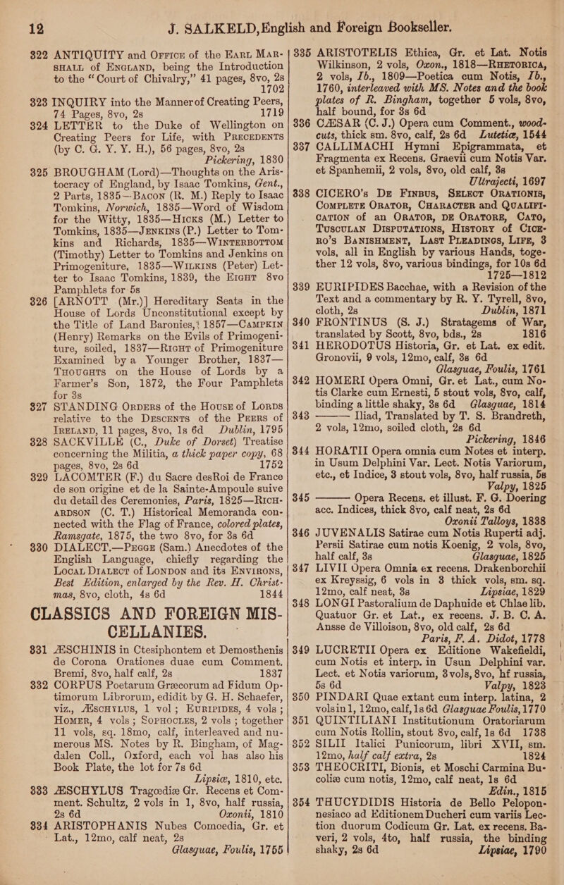 322 ANTIQUITY and Orrice of the Kant Mar- SHALL of ENGLAND, being the Introduction to the “ Court of Chivalry,” 41 pages, ies 324 325 326 327 328 329 330 74 Pages, 8vo, 2s LETTER to the Duke of Wellington on Creating Peers for Life, with PRECEDENTS (by C. G. Y. Y. H.), 56 pages, 8vo, 2s Pickering, 1830 BROUGHAM (Lord)—Thoughts on the Aris- tocracy of England, by Isaac Tomkins, (ent., 2 Parts, 1835—-Bacon (R. M.) Reply to Isaac Tomkins, Norwich, 1835—Word of Wisdom for the Witty, 1835—Hicxs (M.) Letter to Tomkins, 1835—Jrnxins (P.) Letter to Tom- kins and Richards, 1835—WINTERBOTTOM (Timothy) Letter to Tomkins and Jenkins on Primogeniture, 1835—WILKINS (Peter) Let- ter to Isaac Tomkins, 1839, the EreHt 8vo Pamphlets for 5s [ARNOTT (Mr.)] Hereditary Seats in the House of Lords Unconstitutional except by the Title of Land Baronies,} 1857—CaMPKIN (Henry) Remarks on the Evils of Primogeni- ture, soiled, 1837—Ricur of Primogeniture Examined bya Younger Brother, 1837— THougats on the House of Lords by a Farmer’s Son, 1872, the Four Pamphlets for 3s STANDING Orpers of the Housr of Lorps relative to the Drscents of the PrrErs of IRELAND, 11 pages, 8vo, 1s 6d Dublin, 1795 SACKVILLE (C., Duke of Dorset) Treatise concerning the Militia, a thick paper copy, 68 pages, 8vo, 2s 6d 1752 LACOMTER (F.) du Sacre desRoi de France de son origine et de la Sainte-Ampoule suive du detail des Ceremonies, Paris, 1825—Ricu- aRDSON (C. T.) Historical Memoranda con- nected with the Flag of France, colored plates, Ramsgate, 1875, the two 8vo, for 3s 6d DIALECT.—PrccE (Sam.) Anecdotes of the English Language, chiefly regarding the Loca DraLeor of LONDON and its ENVIRONS, Best Edition, enlarged by the Rev. H. Christ- mas, 8vo, cloth, 4s 6d 1844 831 332 833 834 CELLANIES. AESCHINIS in Ctesiphontem et Demosthenis de Corona Orationes duae cum Comment. Bremi, 8vo, half calf, 2s 1837 CORPUS Poetarum Grezcorum ad Fidum Op- timorum Librorum, edidit by G. H. Schaefer, viz., AuscHYLuS, 1 vol; EURIPIDES, 4 vols; Homer, 4 vols; SopHocLES, 2 vols ; together 11 vols, sq. 18mo, calf, interleaved and nu- merous MS. Notes by R. Bingham, of Mag- dalen Coll., Oxford, each vol has also his Book Plate, the lot for 7s 6d Lipsie, 1810, ete. ZESCHYLUS Tragcedie Gr. Recens et Com- ment. Schultz, 2 vols in 1, 8vo, half russia, 2s 6d Oxonti, 1810 ARISTOPHANIS Nubes Comoedia, Gr. et Lat., 12mo, calf neat, 2s Glasguae, Foults, 1755 | 338 339 340 341 342 343 344 345 346 347 348 349 Wilkinson, 2 vols, Oxon., 1818—RHETORICA, 2 vols, Jb., 1809—Poetica cum Notis, J6., 1760, interleaved with MS. Notes and the book plates of R. Bingham, together 5 vols, 8vo, half bound, for 3s 6d CAESAR (C. J.) Opera cum Comment., wood- cuts, thick sm. 8vo, calf, 2s 6d Lutetie, 1544 CALLIMACHI Hymni Epigrammata, et Fragmenta ex Recens. Graevii cum Notis Var. et Spanhemii, 2 vols, 8vo, old calf, 3s Ultrajecti, 1697 CICERO’s De Finsus, SELECT ORATIONIS, CoMPLETE ORATOR, CHARACTER and QUALIFI- CATION of an ORATOR, DE ORATORE, CATO, TuscuLaN DispuTaTions, History of CicE- Ro’S BANISHMENT, Last PiEapDtnos, Lirz, 3 vols, all in English by various Hands, toge- ther 12 vols, 8vo, various bindings, for 10s 6d 1725—1812 EURIPIDES Bacchae, with a Revision of the Text and a commentary by R. Y. Tyrell, 8vo, cloth, 2s Dublin, 1871 FRONTINUS (S. J.) Stratagems of War, translated by Scott, 8vo, bds., 2s 1816 HERODOTUS Historia, Gr. et Lat. ex edit. Gronovii, 9 vols, 12mo, calf, 38 6d Glasguae, Foulis, 1761 HOMERI Opera Omni, Gr. et Lat., cum No- tis Clarke cum Ernesti, 5 stout vols, 8vo, calf, binding a little shaky, 3s 6d Glasguae, 1814 Iliad, Translated by T. S. Brandreth, 2 vols, 12mo, soiled cloth, 28 6d Pickering, 1846 HORATII Opera omnia cum Notes et interp. in Usum Delphini Var. Lect. Notis Variorum, etc., et Indice, 3 stout vols, 8vo, half russia, 53 Valpy, 1825 Opera Recens, et illust. F. G. Doering acc. Indices, thick 8vo, calf neat, 2s 6d Oxonti Talloys, 1838 JUVENALIS Satirae cum Notis Ruperti adj. Persii Satirae cum notis Koenig, 2 vols, 8vo, half calf, 3s Glasguae, 1825 LIVII Opera Omnia ex recens. Drakenborchii ex Kreyssig, 6 vols in 3 thick vols, sm. sq. 12mo, calf neat, 3s Lipsiae, 1829 LONGI Pastoralium de Daphnide et Chlae lib. Quatuor Gr. et Lat., ex recens. J. B. C. A. Ansse de Villoison, 8vo, old calf, 2s 6d Paris, F. A. Didot, 1778 LUCRETII Opera ex Editione Wakefieldi, cum Notis et interp.in Usun Delphini var. Lect. et Notis variorum, 3vols, 8vo, hf russia, 5s 6d Valpy, 1823 PINDARI Quae extant cum interp. latina, 2 volsin1, 12mo, calf,1s6d Glasguae Foulis, 1770 QUINTILIANI Institutionum Oratoriarum cum Notis Rollin, stout 8vo, calf, 1s 6d 1738 SILII Italici Punicorum, libri XVII, sm. 12mo, half calf extra, 2s 1824 THEOCRITI, Bionis, et Moschi Carmina Bu- coliz cum notis, 12mo, calf neat, 1s 6d Edin., 1815 THUCYDIDIS Historia de Bello Pelopon- nesiaco ad Editionem Ducheri cum variis Lec- tion duorum Codicum Gr, Lat. ex recens. Ba- veri, 2 vols, 4to, half russia, the binding shaky, 2s 6d Lipsiae, 1790  