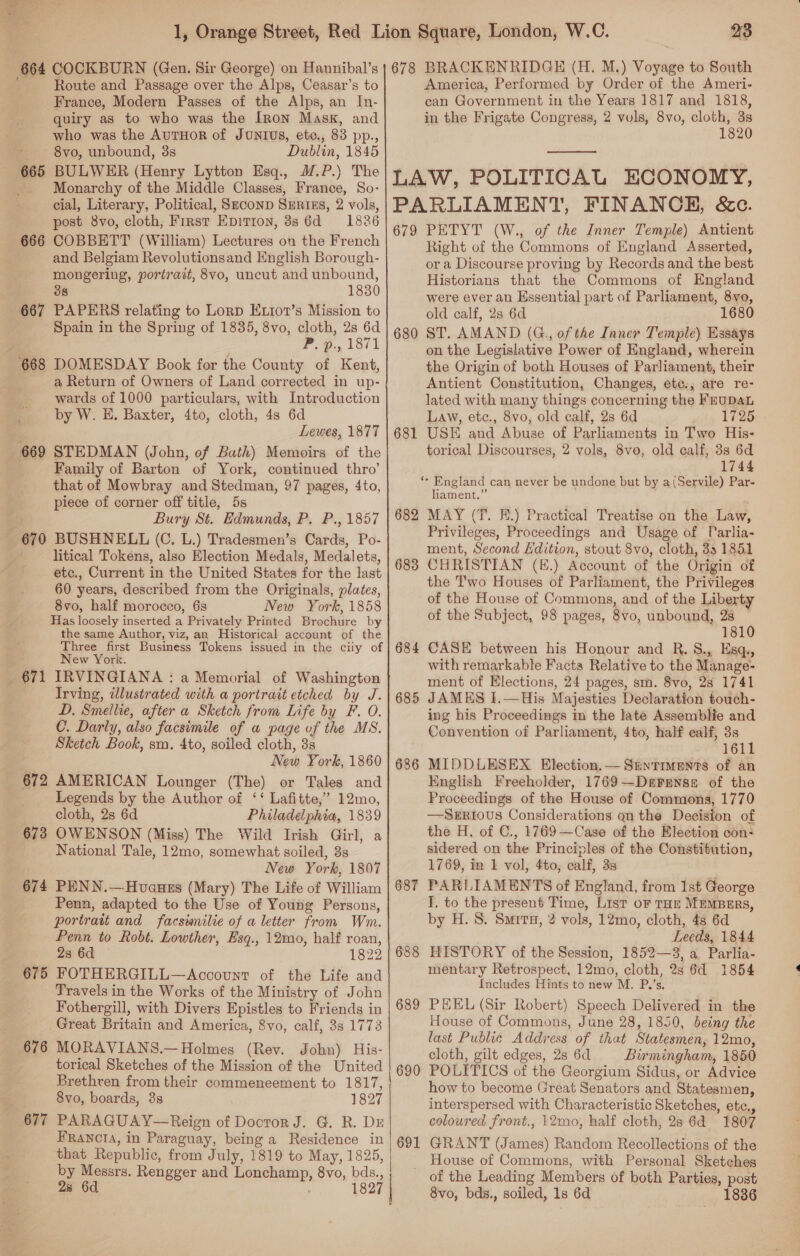  23 Route and Passage over the Alps, Ceasar’s to France, Modern Passes of the Alps, an In- quiry as to who was the [Ron Mask, and who was the AurHoR of Junius, eto., 83 pp., 8vo, unbound, 38 Dublin, 1845 BULWER (Henry Lytton Esq., M.P.) The Monarchy of the Middle Classes, France, So- cial, Literary, Political, SeconD SERIES, 2 vols, post 8vo, cloth, First Epirton, 38s 6d =: 1886 COBBETT (William) Lectures on the French and Belgiam Revolutionsand English Borough- mongering, portrait, 8vo, uncut and unbound, 38 1830 PAPERS relating to Lorp Ex1ot’s Mission to Spain in the Spring of 1835, 8vo, cloth, 2s 6d P. @., 1871 DOMESDAY Book for the County of Kent, a Return of Owners of Land corrected in up- wards of 1000 particulars, with Introduction by W. E. Baxter, 4to, cloth, 48 6d Lewes, 1877 669 STEDMAN (John, of Bath) Memoirs of the Family of Barton of York, continued thro’ that of Mowbray and Stedman, 97 pages, 4to, piece of corner off title, 5s Bury St. Edmunds, P, P., 1857 670 BUSHNELL (C. L.) Tradesmen’s Cards, Po- litical Tokens, also Election Medals, Medalets, etc., Current in the United States for the last 60 years, described from the Originals, plates, 8vo, half morocco, 6s New York, 1858 Has loosely inserted a Privately Printed Brodhtre by the same Author, viz, an Historical account of the Three first Business Tokens issued in the ciiy of New York. _ 671 IRVINGIANA : a Memorial of Washington Irving, illustrated with a portrait etched by J. D. Smellie, after a Sketch from Life by F. O. C. Darly, also facsimile of a page of the MS. Sketch Book, sm. 4to, soiled cloth, 3s New York, 1860 672 AMERICAN Lounger (The) or Tales and Legends by the Author of ‘‘ Lafitte,’ 12mo, cloth, 2s 6d Philadelphia, 1839 OWENSON (Miss) The Wild Irish Girl, a National Tale, 12mo, somewhat soiled, 3s New York, 1807 PENN.—Hovauzs (Mary) The Life of William Penn, adapted to the Use of Young Persons, portratt and facswnilie of a letter from Wm. Penn to Robt. Lowther, Esq., 12mo, half roan, 23 6d — 1822 FOTHERGILL—Account of the Life and Travels in the Works of the Ministry of John Fothergill, with Divers Epistles to Friends in Great Britain and America, 8vo, calf, 3s 1773 MORAVIANS.— Holmes (Rev. John) His- torical Sketches of the Mission of the United Brethren from their commeneement to 1817, 8vo, boards, 3s 1827 PARAGUAY—Reign of Docror J. G. R. Dr FRANCIA, in Paraguay, being a Residence in that Republic, from July, 1819 to May, 1825, by Messrs. Rengger and Eouetay 8vo, bds., 28 6d. 1827 | — 665 666 667 668 673 674 675 676 677 America, Performed by Order of the Ameri- can Government in the Years 1817 and 1818, in the Frigate Congress, 2 vols, 8vo, cloth, 3s 1820  LAW, POLITICAL ECONOMY, PARLIAMENT, FINANCH, &amp;c. 679 PETYT (W., of the Inner Temple) Antient Right of the Commons of England Asserted, or a Discourse proving by Records and the best Historians that the Commons of England were ever an Essential part of Parliament, 8vo, old calf, 2s 6d 680 ST. AMAND (G.,, of the Inner Temple) Essays on the Legislative Power of England, wherein the Origin of both Houses of Parliament, their Antient Constitution, Changes, ete,, are re- lated with many things concerning the FEUDAL Law, etc., 8vo, old calf, 28s 6d 1725 681 USE and Abuse of Parliaments in Two His- torical Discourses, 2 vols, 8vo, old calf, 3s 6d 1744 se England can never be undone but by a(Servile) Par- liament.” 682 MAY (T. E.) Practical Treatise on the Law, Privileges, Proceedings and Usage of Parlia- ment, Second Edition, stout 8vo, cloth, 33 1851 683 CHRISTIAN (E.) Account of the Origin of the Two Houses of Parliament, the Privileges of the House of Commons, and of the Liberty of the Subject, 98 pages, 8v0, unbound, 2s 1810 684 CASE between his Honour and R. S., Esq. with remarkable Facts Relative to the Manage- ment of Elections, 24 pages, sm. 8vo, 28 1741 685 JAMES I.—His Majesties Declaration touch- ing his Proceedings in the late Assemblie and Convention of Parliament, 4to, half ealf, 3s 1611 686 MIDDLESEX Election,— Stntiments of an English Freeholder, 1769—Derrense of the Proceedings of the House of Commons, 1770 —SERIOUS Considerations on the Decision of the H. of C., 1769—Case of the Election con: sidered on the Principles of the Constitution, 1769, in 1 vol, 4to, oat, 3s 687 PARLIAMENTS of England, from 1st George I. to the present Time, List oF THE MEMBERS, by H. 8. Smrra, 2 vols, 12mo, cloth, 48 6d Eeeds, 1844 688 HISTORY of the Session, 1852—3, a Parlia- mentary Retrospect, 12mo, cloth, Qs 6d 1854 Includes Hints to new M. P.’s. 689 PEEL (Sir Robert) Speech Delivered in the House of Commons, June 28, 1850, being the last Public Address of that Statesmen, 12mo, cloth, gilt edges, 2s 6d Birmingham, 1850 690 POLITICS of the Georgium Sidus, or Advice how to become Great Senators and Statesmen, interspersed with Characteristic Sketches, etc., coloured front., 12mo, half cloth, 23 6d 1807 691 GRANT (James) Random Recollections of the House of Commons, with Personal Sketches of the Leading Members of both Parties, post 8vo, bds., soiled, 1s 6d 1836