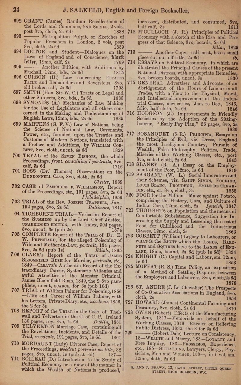 692 GRANT (James) Random Recollections of the Lords and Commons, 2ND SERIES, 2 vols, post 8vo, cloth, 2s 6d} 1838 Metropolitan Pulpit, or Sketches of Popular Preachers in London, 2 vols, post - 8vo, cloth, 2s 6d 1839 694 DOCTOR and Student—Dialogues on the Laws of England and of Conscience, black letter, 12mo, calf, 2s 1709 695 ——-— Another Edition, with Additions by Muchall, 12mo, bds., 28 6d 1815 696 CURSON (H.) Law concerning Estates TaILe and Remainders and Reversious, 8vo, old broken calf, 2s 6d 1703 697 SMITH (Hon. Sir W. C.) Tracts on Legal and other Subjects, 8vo, bds., 2s 6d 1838 698 SYMONDS (A.) Mechanics of Law Making for the Use of Legislators and all others con- cerned in the Making and Understanding of English Laws, 12mo, bds., 28 6d 1835 MARTENS (G. F. V.) Law of Nations, being the Science of National Law, Covenants, Power, etc., founded upon the Treaties and Customs of Modern Nations, translated with a Preface and Additions, by Winu1am Cos- BETT, 8vo, cloth, uncut, 4s 6d 1829 TRYAL of the Szven BisHors, the whole Proceedings, front. containing 7 portraits, 8vo, calf, 38s 6d 1 ROSS (Dr. Thomas) Observations on the DUNDONNELL Case, 8vo, cloth, 2s 6d Chester, 1839 CASK of Passmore v. WILLIAMSON, Report of the Proceedings, etc., 191 pages, 8vo, 2s 6d Philadelphia, 1856 703 TRIAL of the Rev. JoszpH TRAPNELL, Jun., 152 pages, 8vo, 2s 6d Baltimore, 1847 04 TICHBORNE TRIAL.—Verbatim Report of the Summine up by the Lord Chief Justice, UNABRIDGED EDITION, with Index, 304 pages, 8vo, uncut, 3s (pub 2s) ~ 1874 705 COMPLETE Report of the Tria of Dr. E. W. PritcHarD, for the alleged Poisoning of Wife and Mother-in-Law, portrait, 134 pages, 8vo, 2s 6d (pub 1s) Edinb., 1865 706 CLARK’s Report of the Trian of Jamus BLOOMFIELD Rusu for Murder, portraits, etc., 1849—C.eEavz’s Authentic Record of the Ex- traordinary Career, Systematic Villanies and awful Atrocities of the Monster Criminal, James Bloomfield Rush, 1849, the 2 8vo pam- phlets, uncut, scarcs, for 8s (pub 10d) 707 TRIAL of William Palmer for Poisoning,1856 —Lire and Career of William Palmer, with his Letters, Private Diary, etc., woodcuts, 1856, the 2 for 3s 708 REPORT of the Triat in the Case of Thel- wall and Yelverton in the C. of C. P. Ireland 130 pages, roy. 8vo, 1s 6d Dublin, 1861 709 YELVERTON Marriage Case, containing all the Revelations, Incidents, and Details of the Trial, woodcuts, 191 pages, 8vo, 1s 6d 1861 710 MORDAUNT (Lady) Divorce Case, Report of the Proceedings, woodcut portraits on title, 32 pages, 8vo, uncut, 1s (pub at 8d) 187— 711 BOILEAU (D.) Introduction to the Study of Political Economy or a View of the manner in which the Wealth of Nations is produced, 693  699 700 701 702 increased, distributed, and consumed, 8vo, half calf, 3s 1811 712 M’CULLOCH (J. R.) Principles of Political Economy with a sketch of the Rise and Pro- gress of that Science, 8vo, boards, 2s 6d Edin., 1825 Another Copy, calf neat, has a small piece cut out off title, 2s 6d 2b, ESSAYS on Political Economy, in which are illustrated the Principal Causes of the present National Distress, with appropriate Remedies, 8vo, broken boards, uncut, 3s 1830 GENERAL Advertiser and Advocate of an Abridgement of the Hours of Labour in all Trades, with a View to the Physical, Moral, and Intellectual improvement of the Indus- trial Classes, new series, Jan. to Dec., 1846, folio, half cloth, 2s 6d 1846 HODGSON (J.) Improvements in Friendly Societies by the Adoption of the Sitting- bourne, “ Early Pay Plan,” 56 pages, 8vo, 2s 1830 713 714  715 716 717 BOSANQUET (S R.) Prinorera, Essays on the Principles of Evil, viz. Dress, England the most Irreligious Country, Pursuit of Wealth, False Philosophy, Politics, Trade, Miseries of the Working Classes, etc., post 8vo, soiled cloth, 2s 6d 1843 SLANEY (R: A.) Essay on the Employ- ment of the Poor, 12mo, 1s 6d 1819 SARGANT (W. L.) Social Innovators and their Schemes, viz. Saint Srwon, FouriEr, Louis BLanc, PRoupDHON, EMILE DE GrRAR- DIN, etc., cr. 8vo, cloth, 3s 1858 FOOD for the Million—Maize against Potato, ‘comprising the History, Uses, and Culture of Indian Corn, 12mo, cloth, 2s Ipswich, 1847 THOUGHTS on Population and the means of Comfortable Subsistence, Suggestion for In- creasing the Supply and Lessening the cost of Food for Childhood and the Industrious - Classes, 12mo, cloth, 2s 1863 COBBETT (William) Legacy to Labourers, or WHAT is the Riagut which the Lorps, Baro- NETS and SquiRzEs have to the Lanps of Eng- LAND, 18mo, bound, 2s 6d (pub 1s 6d) 1834 KNIGHT (C.) Capital and Labour, sm. 12mo, 1s 6d 1853 MOFFAT (R. §.) Time Policy, an exposition of a Method of Settling Disputes between the Employers and Labourers, 8vo, cloth,2s 6d 1878 ST, ANDRE (J. Le Chevalier) The Prospects of Co-Operative Associations in England, 8vo, cloth, 2s 1854 HOWARD (James) Continental Farming and Peasantry, 8vo, cloth, 2s 6d 1810 OWEN (Robert) Effects of the Manufacturing System, 1817—Memorials on behalf of the Working Classes, 1818—Rrport on Relieving Public Distress, 1832, the 3 for 3s 6d — (Robert Dale) Lecture on Consistency, 18—WuaLTH and Misery, 183—Loyaury and Free Inquiry, 183—Prossimos, Experience, etc,, 185—Siruations, Lawyers, Clergy, Phy- sicians, Men and Women, 183—, in 1 vol, sm. 12mo,.cloth, 2s 6d eee 8. AND J. BRAWN, 13, GATE STREET, LITTLE QUEEN STREET, HIGH HOLBORN; W.C, ; 719 720 721 723 724 725 726 727 728 729 