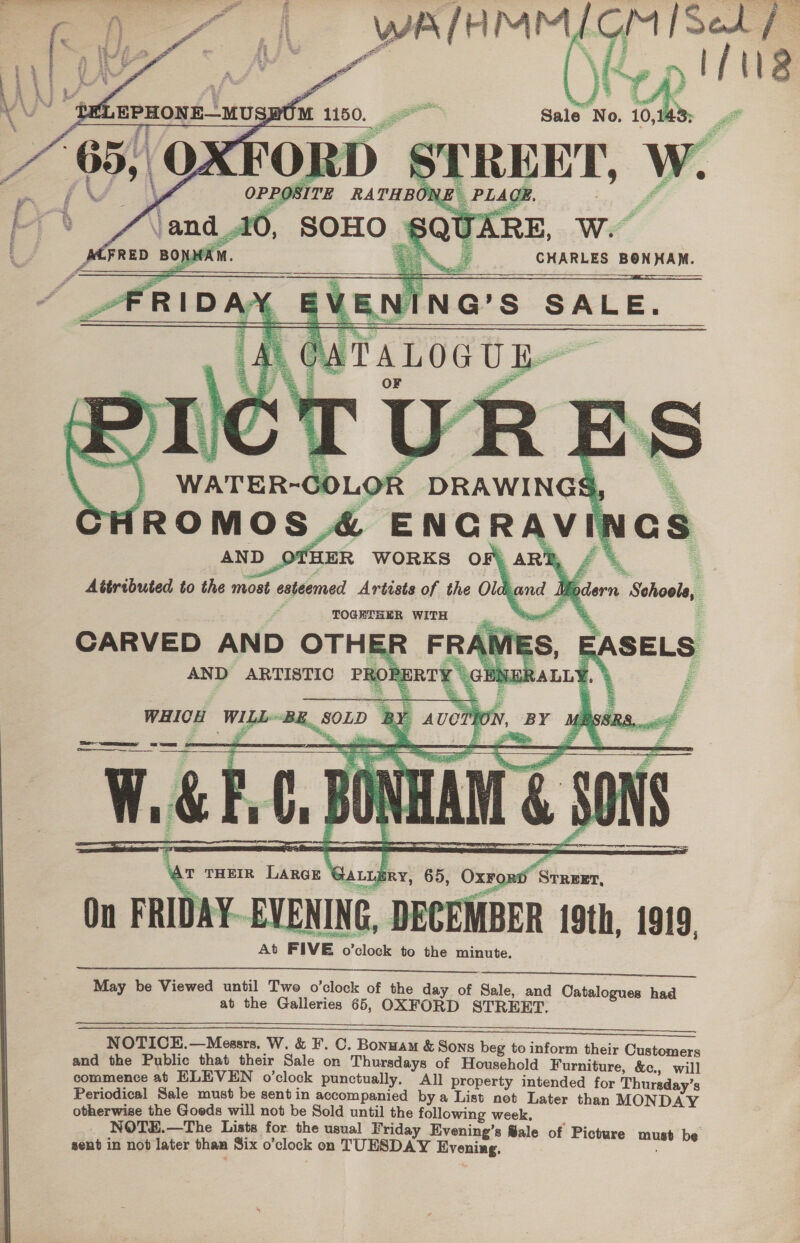  ee {Oe                   : , ] = sf aes tsa 5 O \ OPPOSITE RATHBONE Vand 10, SOHO eX é ~ t% SS es     : _S CHARLES BONHAM. .NING’S SALE. ALOGUE OF ‘R AND OTHER WORKS OF) ARB, | Attributed to the most esteemed Artists of the Old and Vip TOGETHER WITH = es CARVED AND OTHER FR AND ARTISTIC PRORERTY ©    YHICH WILL~ L ae ae = 7 = se ——— — mESe        T THEIR Large @au Bry, 65, Oxrord Srreet, On FRIDAY-EVENING, DECEMBER 19th, 1919. At FIVE o’clock to the minute.   May be Viewed until Two o’clock of the day of Sale, and Catalogues had at the Galleries 65, OXFORD STREET.  = ————————————————————————————E—EEE—E—EEEE NOTICE.—Messrs. W. &amp; F. C. Bonnam &amp; Sons beg to inform their Customers and the Public that their Sale on Thursdays of Household Furniture, &amp;c., will commence at ELEVEN o’clock punctually, All property intended for Thursday’s Periodical Sale must be sent in accompanied bya List not Later than MONDAY otherwise the Goeds will not be Sold until the following week, NOTEH.—The Lists for the usual Friday Evening’s ®ale of Picture must be sent in not later than Six o’clock on TUESDAY Evening.