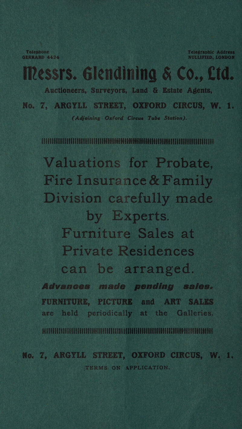 Telephone | Telegraphic Address | GERRARD 4424 NULLIFIED, LONDON Messrs. Glendining &amp; Co., Cd. Auctioneers, Surveyors, Land &amp; Estate Agents, No. 7, ARGYLL STREET, OXFORD CIRCUS, W. 1. (Adjeining Oxford Circus Tube Station). CEETLEUUTUEEEREUTEREREE EU ERCEUOU ERT GGE EG CEEERGTERERRR FEET EGER TELEREEUETHEEEEG RUE Valuations for Probate, Fire Insurance &amp; Family Division carefully made by Experts. Furniture Sales at Private Residences can be arranged. Advances made pending sales: FURNITURE, PICTURE and ART SALES are held periodically at the Galleries. ists A ent ie ehabitn |. No. 7, ARGYLL STREET, OXFORD CIRCUS, W. 1. ‘TERMS ON APPLICATION.