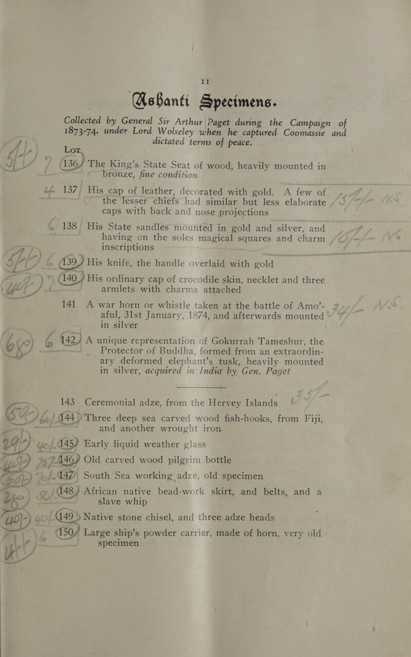 a Gd AsBanti Specimens. Collected by General Sir Arthur |\Paget during the Campaign of 1873-74, under Lord Wolseley when he captured Coomassie and re dictated terms of peace. Ap Lor : vi Be 136/ The King’s State Seat of wood, heavily mounted in oval —— bronze, fine condition t* 137° His cap of leather, decorated with gold. A few of the lesser chiefs had similar but less elaborate caps with back and nose projections >» 138 His State sandles mounted in gold and silver, and . having on the soles magical squares and charm ra inscriptions Sirk) (139) His knife, the handle overlaid with gold —~£ eee é ‘ . ’ ma a7} G40) His ordinary cap of crocodile skin, necklet and three Lf i _/ armlets with charms attached ia 141 A war horn or whistle taken at the battle of Amo’- aful, 31st January, 1874, and afterwards mounted in silver a) d } d . 09) (a 142, A unique representation of Gokurrah Tameshur, the ~ hh, _ Protector of Buddha, formed from an extraordin- i ary deformed elephant’s tusk, heavily mounted in silver, acquired in India by Gen. Paget 143 Ceremonial adze, from the Hervey Islands G “\_/ ép/ 144 > Three deep sea carved wood fish-hooks, from Fiji, weet, — and another wrought iron. 29,7 o/.A45) Early liquid weather glass iif ee rena 5 Fi ° Pim 7.146) Old carved wood pilgrim bottle ai) —~./ 447! South'Sea working adze, old specimen ae 148) African native bead-work skirt, and belts, and a oS. | Rawid betmmel slave whip UL} »» 49 Native stone chisel, and three adze heads . ~ > _ (50/4 Large ship’s powder carrier, made of horn, very old vind ses specimen