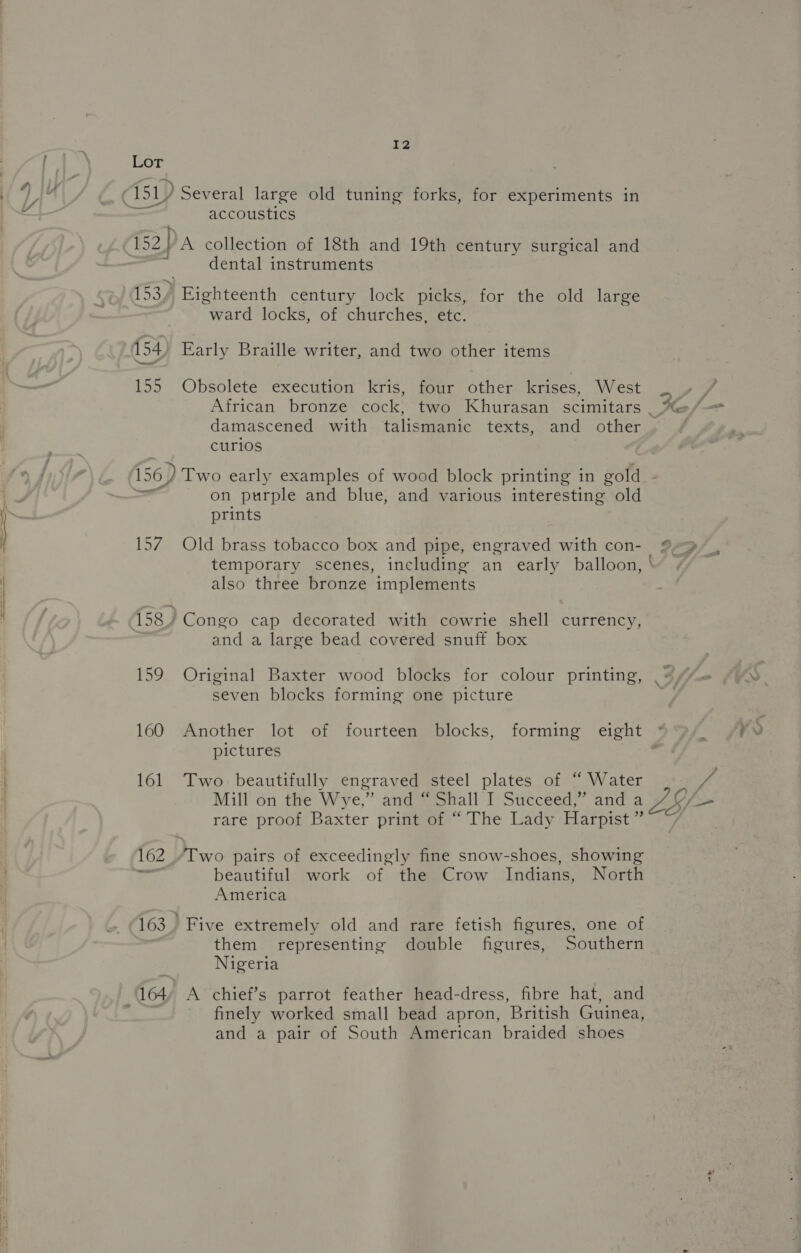 Cor 451) Several large old tuning forks, for experiments in ~ accoustics E52 VA collection of 18th and 19th century surgical and 2 dental instruments 153) Eighteenth century lock picks, for the old large ward locks, of churches, etc. 154) Early Braille writer, and two other items 155 Obsolete execution kris, four other krises, West African bronze cock, two Khurasan scimitars . Xe-/ damascened with talismanic texts, and other curios wS 156) Two early examples of wood block printing in gold : on purple and blue, and various interesting old prints 157 Old brass tobacco box and pipe, engraved with con- 9-9 temporary scenes, including an early balloon, also three bronze implements - 158 Congo cap decorated with cowrie shell currency, and a large bead covered snuff box 159 Original Baxter wood blocks for colour printing, seven blocks forming one picture 160 Another lot of fourteen blocks, forming eight pictures | 161 Two beautifully engraved steel plates of “ Water | vg Mill on the Wy e,” and “ Shall I Succeed,” and a f— rare proof Baxter print of “ The Lady Harpist ” 162 “Two pairs of exceedingly fine snow-shoes, showing wr beautiful work of the Crow Indians, North America 163. Five extremely old and rare fetish figures, one of them representing double figures, Southern Nigeria 164, A chief’s parrot feather head-dress, fibre hat, and finely worked small bead apron, British Guinea, and a pair of South American braided shoes