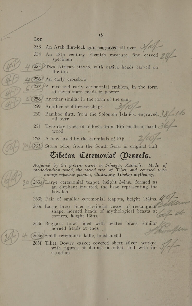 Lor 253 An Arab flint-lock gun, engraved all over Yes as ; 254 An 18th century Flemish measure, fine caed of. specimen mnt 4 ‘ 255) Two asta staves, with native heads carved on | the top a 256 An early crossbow 257, A rare and early ceremonial emblem, in the form of seven stars, made in pewter S (258) Another similar in the form of the sun, 2 259 Another of different shape th A £: , 260 Bamboo flutt, from the Solomon fslarlds engraved oor Lf (WR all over ; 261 Two rare types of pillows, from Fiji, made in hard- 26 6/ ~ wood / 262 A bowl used by the cannibals of Fiji LMOL= 263) Stone adze, from the South Seas, in original haft Tibetan Ceremonial Wessels, Acquired by the present owner at Srinagar, Kashmir. Made of rhododendron wood, the sacred tree of Tibet, and covered with bronze repoussé plaques, illustrating Tibetan mythology. — col (263) Large ceremonial teapot, height 24ins., formed as , an elephant inverted, the base representing the howdah 263b Pair of smaller ceremonial teapots, height 134ins.  263c Large brass lined sacrificial vessel of rectangula oer shape, horned heads of mythological beasts at “ 7% 4, corners, height 13ins. GO 203d Beggar’s bowl lined with beaten brass, similar horned heads at ends , tb Ctr 263e) Small ceremonral ladle, lined metal 2636 Tibet Dowry casket covered sheet silver, worked gh ee with figures of deities in relief, and with in- ey saat scription é