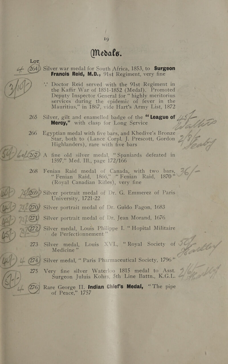 (Medals. Lor, if 464]) Silver war medal for South Africa, 1853, to Surgeon Francis Reid, M.D., 91st Regiment, very fine aA la ( 1D MV) ‘. Doctor Reid served with the 91st Regiment in Deputy Inspector General for “ highly meritorius services during the epidemic of fever in the Mauritius,” in 1867, vide Hart’s Army List, 1872 Mercy,” with clasp for Long Service Highlanders), rare with five bars a) ay 1597,” Med. IIl., page 172/166 268 Fenian Raid medal of Canada, with two bars, “Fenian Raid, 1866,” ‘Fenian Raid,- 1870” (Royal Canadian Rifles), very fine oD is ee? Silver portrait medal of Dr. G. Emmerez of. Paris — orn University, 1721-22 yo fx. » Silver portrait medal of Dr. Jean Morand, 1676 mat - \ e4qe (s4 . . . . / Silver medal, Loui$S Philippe I. “ Hopital Militaire de Perfectionnement ”  Siver imedal..Louis XVI.,° “Royal. Society of Medicine ” Wt ib 274) Silver medal, “ Paris Pharmaceutical Society, 1796” 275 Very fine silver Waterloo 1815 medal to Asst. ¢ BL) Surgeon Juluis Kohrs, 5th Line Battn., K.G.L. J. @e) Rare George II. Indian Ghief’s Medal, “The pipe | A Of. Peace,: 1757 |